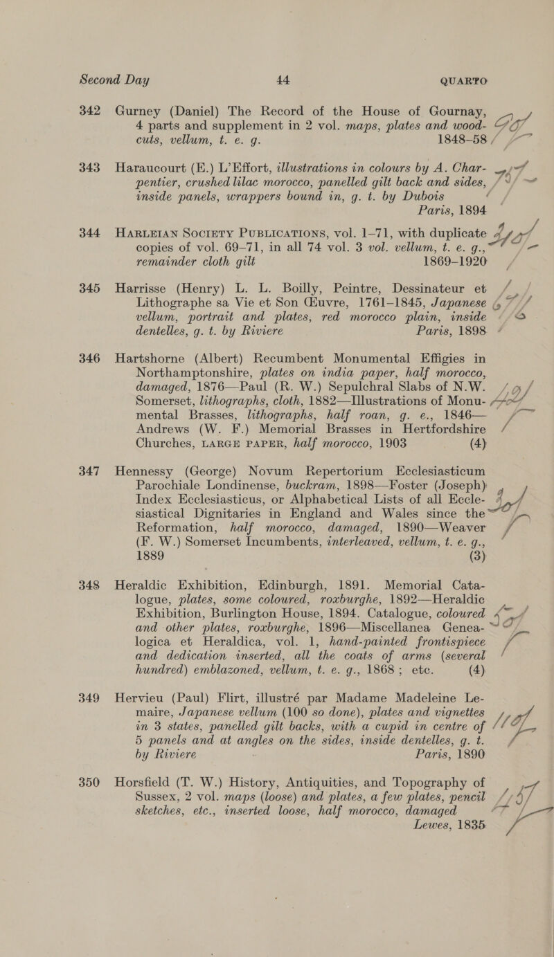 342 Gurney (Daniel) The Record of the House of Gournay, 4 parts and supplement in 2 vol. maps, plates and wood- Gi . cuts, vellum, t. e. g. 1848-58 / “~~ 343 Haraucourt (E.) L’Effort, illustrations in colours by A. Char- ott pentier, crushed lilac morocco, panelled gilt back and sides, / J/~ inside panels, wrappers bound in, g. t. by Dubois ¢ Paris, 1894 344 HAaRLEIAN Sociery PUBLICATIONS, vol. 1-71, with duplicate 4 Yo, copies of vol. 69-71, in all 74 vol. 3 vol. vellum, t. e. g., remainder cloth gilt 1869-1920 / 345 MHarrisse (Henry) L. L. Boilly, Peintre, Dessinateur et | Lithographe sa Vie et Son Gluvre, 1761-1845, Japanese 47 / vellum, portrait and plates, red morocco plain, inside o - dentelles, g. t. by Riviere Paris, 1898 ¢ 346 Hartshorne (Albert) Recumbent Monumental Effigies in Northamptonshire, plates on india paper, half morocco, damaged, 1876—Paul (R. W.) Sepulchral Slabs of N.W. , Somerset, lithographs, cloth, 1882—Illustrations of Monu- AY mental Brasses, lithographs, half roan, g. e., 1846— /~ Andrews (W. F.) Memorial Brasses in Hertfordshire / Churches, LARGE PAPER, half morocco, 1903 (4) 347 Hennessy (George) Novum Repertorium LEcclesiasticum Parochiale Londinense, buckram, 1898—Foster (Joseph) Index Kcclesiasticus, or Alphabetical Lists of all Eccle- 4 siastical Dignitaries in England and Wales since the~~ ~~ Reformation, half morocco, damaged, 1890—Weaver F fs (F. W.) Somerset Incumbents, interleaved, vellum, t.e.g., ~ 1889 (3)  348 Heraldic Exhibition, Edinburgh, 1891. Memorial Cata- logue, plates, some coloured, roxburghe, 1892—Heraldic Exhibition, Burlington House, 1894. Catalogue, coloured Lo af and other plates, roxburghe, 1896—Miscellanea Genea- logica et Heraldica, vol. 1, hand-painted frontispiece. and dedication inserted, all the coats of arms (several / hundred) emblazoned, vellum, t. e. g., 1868; ete. (4) 349 Hervieu (Paul) Flirt, illustré par Madame Madeleine Le- maire, Japanese vellum (100 so done), plates and vignettes Z in 3 states, panelled gilt backs, with a cupid vn centre of / 1E 5 panels and at angles on the sides, inside dentelles, g. t. by Riviere Paris, 1890 350 Horsfield (T. W.) History, Antiquities, and Topography of Sussex, 2 vol. maps (loose) and plates, a few plates, pencil a7 sketches, etc., inserted loose, half morocco, damaged av ae sd Lewes, 1835 4