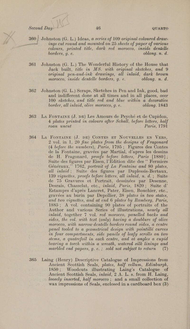 361 362 363 ings cut round and mounted on 25 sheets of paper of various colours, printed title, dark red morocco, inside dentelle borders, g. é. oblong. n. d. Jack built, title in MS. with original sketches, and 9 original pen-and-ink drawings, all inlaid, dark brown morocco, inside dentelle borders, g. e. oblong. n. d. and indifferent done at all times and in all places, over 100 sketches, and title red and blue within a decorative border, all inlaid, olive morocco, g. e. oblong. 1843 4 plates printed in colours after Schall, before letters, half roan uncut Paris, 1791 2 vol. in 1, 20 fine plates from the designs of Fragonard (4 before the numbers), Paris, 1795; Figures des Contes de la Fontaine, gravées par Martial, d’apres les dessins. de H. Fragonard, proofs before letters, Paris [1880]; Suite des figures par Hisen, |’ Edition dite des “‘ Fermiers Généraux,” 1762, portrait of La Fontaine and 80 plates, all inlaid; Suite des figures par Duplessis-Bertaux, 139 vignettes, proofs before letters, all inlaid, n. d.; Suite de 75 Gravures et Portrait, dessinées par Desenne, Estampes d’aprés Lancret, Pater, Eisen, Bouchier, etc., eravées au burin par Depollier, 38 plates in two states, and two vignettes, and at end 6 plates by Ramberg, Paris, 1885; A vol. containing 90 plates of portraits of the Author and various Series of illustrations, nearly all inlaid, together 7 vol. red morocco, panelled backs and sides, the vol. with text (only) having a doublure of olive morocco, with narrow dentelle borders round sides, a centre panel tooled to a geometrical design with porntillé curves in four compartments, side panels of leafy scrolls on two stems, a quatrefoil in each centre, and at angles a cupid bearing a torch within a wreath, watered silk linings and marbled end papers, g. e. ; sold not subject to return (7) Ancient Scottish Seals, plates, half vellum, Edinburgh, 1850; Woodcuts illustrating Laing’s Catalogue of Ancient Scottish Seals, inlaid, 2 A. L. s. from H. Laing, wax impressions of Seals, enclosed in a cardboard box (3);