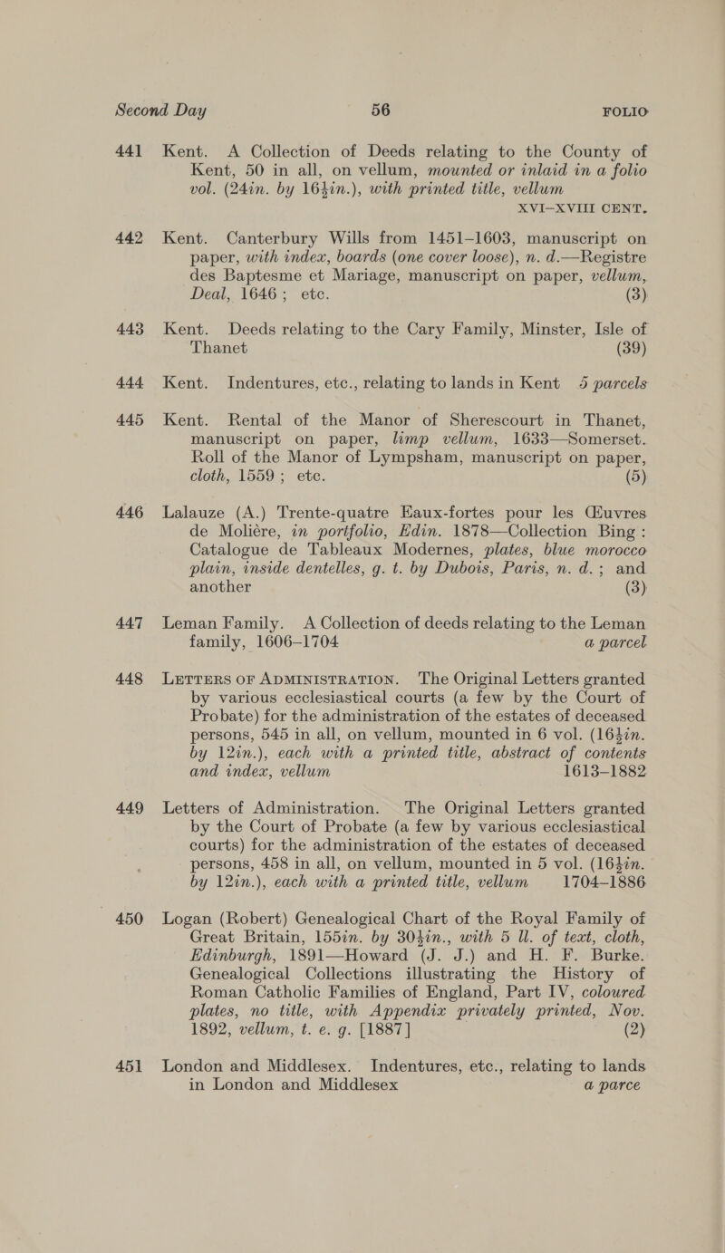 44] 442 443 444 445 446 447 448 449 450 451 Kent. &lt;A Collection of Deeds relating to the County of Kent, 50 in all, on vellum, mounted or inlaid in a folio vol. (24in. by 164in.), with printed title, vellum XVI-XVIII CENT. Kent. Canterbury Wills from 1451-1603, manuscript on paper, with index, boards (one cover loose), n. d.—Registre des Baptesme et Mariage, manuscript on paper, vellum, Deal, 1646; etc. (3) Kent. Deeds relating to the Cary Family, Minster, Isle of Thanet (39) Kent. Indentures, etc., relating tolandsin Kent 4 parcels Kent. Rental of the Manor of Sherescourt in Thanet, manuscript on paper, limp vellum, 1633—Somerset. Roll of the Manor of Lympsham, manuscript on paper, cloth, 1559 ; etc. (5) Lalauze (A.) Trente-quatre Eaux-fortes pour les Ciuvres de Moliére, in portfolio, Edin. 1878—Collection Bing : Catalogue de Tableaux Modernes, plates, blue morocco plain, wnside dentelles, g. t. by Dubois, Paris, n. d.; and another (3) Leman Family. A Collection of deeds relating to the Leman family, 1606-1704 a parcel LETTERS OF ADMINISTRATION. The Original Letters granted by various ecclesiastical courts (a few by the Court of Probate) for the administration of the estates of deceased persons, 545 in all, on vellum, mounted in 6 vol. (1647n. by 12in.), each with a printed title, abstract of contents and index, vellum 1613-1882 Letters of Administration. The Original Letters granted by the Court of Probate (a few by various ecclesiastical courts) for the administration of the estates of deceased persons, 458 in all, on vellum, mounted in 5 vol. (1640n. by 12in.), each with a printed title, vellum 1704-1886. Logan (Robert) Genealogical Chart of the Royal Family of Great Britain, 155in. by 3041n., with 5 Ul. of text, cloth, Edinburgh, 1891—Howard (J. J.) and H. F. Burke. Genealogical Collections illustrating the History of Roman Catholic Families of England, Part IV, coloured plates, no title, with Appendix privately printed, Nov. 1892, vellum, t. e. g. [1887] . (2) London and Middlesex. Indentures, etc., relating to lands in London and Middlesex a parce