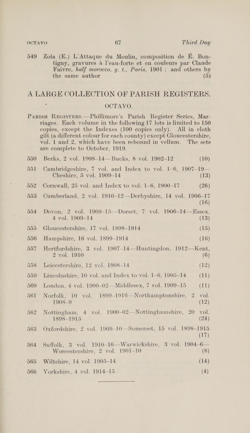 549 Zola (E.) L’Attaque du Moulin, composition de E. Bon- tigny, gravures a l’eau-forte et en couleurs par Claude Faivre, half morocco, g. t., Paris, 1901; and others by the same author (5) A LARGE COLLECTION OF PARISH REGISTERS. : OCTAVO. ParisH ReGisters.—Phillimore’s Parish Register Series, Mar- riages. Hach volume in the following 17 lots is limited to 150 copies, except the Indexes (100 copies only). All in cloth gilt (a different colour for each county) except Gloucestershire, vol. 1 and 2, which have been rebound in vellum. ‘The sets are complete to October, 1919. 550. ——Berks, 2 vol. 1908-14—-Bucks, 8 vol. 1902-12 | (10) 551. Cambridgeshire, 7 vol. and Index to vol. 1-6, 1907-19— Cheshire, 5 vol. 1909-14 (13) 552 Cornwall, 25 vol. and Index to vol. 1-6, 1900-17 (26) 553 Cumberland, 2 vol. 1910-12—Derbyshire, 14 vol. 1906-17 (16) 554 Devon, 2 vol. 1909-15—Dorset, 7 vol. 1906-14—Essex, 4 vol. 1909-14 (13) 555 Gloucestershire, 17 vol. 1898-1914 (15) 556 Hampshire, 16 vol. 1899-1914 (16) 557 Hertfordshire, 3 vol. 1907-14—Huntingdon, 1912—Kent, 2 vol. 1910 (6) 558 Leicestershire, 12 vol. 1908-14 (12) 559 Lincolnshire, 10 vol. and Index to vol. 1-6, 1805-14 (11) 560 London, 4 vol. 1900-02—Middlesex, 7 vol. 1909-15 (11) 561 Norfolk, 10 vol. 1899-1916—Northamptonshire, 2 vol. 1908-9 (12) 562 Nottingham, 4 vol. 1900-02—-Nottinghamshire, 20 vol. 1898-1915 (24) 563 Oxfordshire, 2 vol. 1909-10—Somerset, 15 vol. 1898-1915 (17) 564 Suffolk, 3 vol. 1910-16—Warwickshire, 3 vol. 1904-6— Worcestershire, 2 vol. 1901-10 (8) 565 Wiltshire, 14 vol. 1905-14 (14) 566 Yorkshire, 4 vol. 1914-15 | (4)