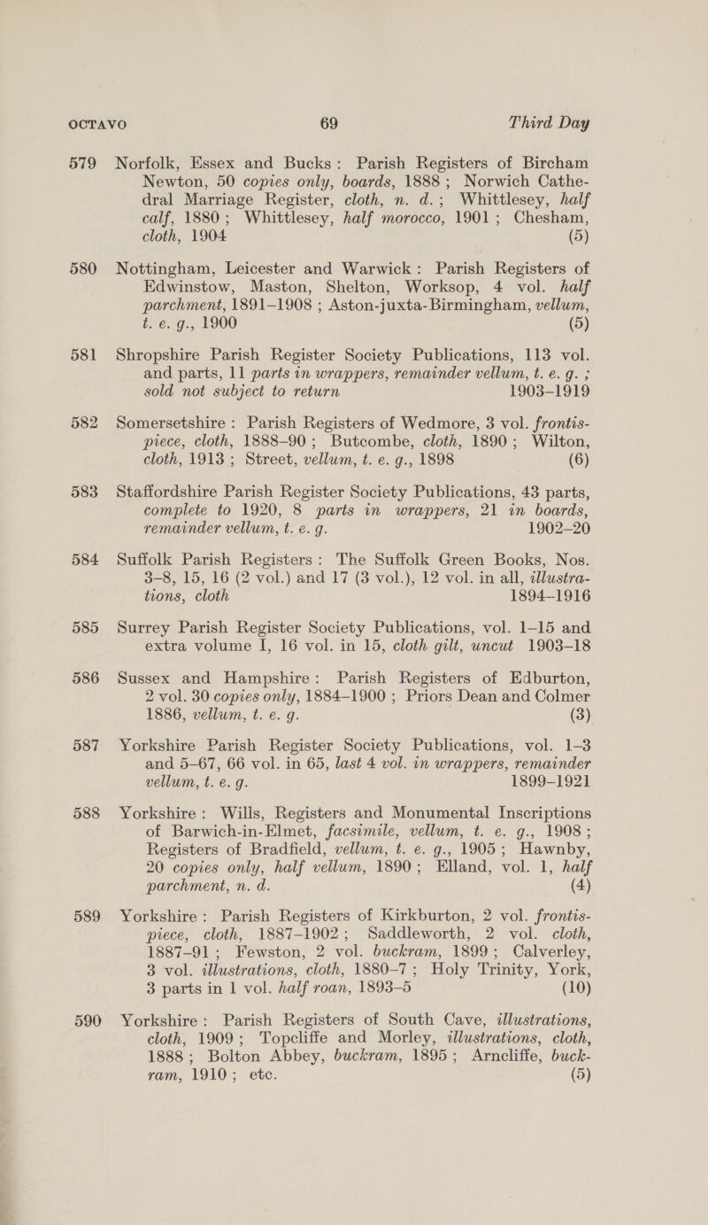 579 580 581 582 583 584 585 586 587 588 589 590 Norfolk, Essex and Bucks: Parish Registers of Bircham Newton, 50 copies only, boards, 1888 ; Norwich Cathe- dral Marriage Register, cloth, n. d.; Whittlesey, half calf, 1880; Whittlesey, half morocco, 1901; Chesham, cloth, 1904 (5) Nottingham, Leicester and Warwick: Parish Registers of Edwinstow, Maston, Shelton, Worksop, 4 vol. half parchment, 1891-1908 ; Aston-juxta- Birmingham, vellum, t. e. g., 1900 (5) Shropshire Parish Register Society Publications, 113 vol. and parts, 11 parts in wrappers, remainder vellum, t. e.g. ; sold not subject to return 1903-1919 Somersetshire : Parish Registers of Wedmore, 3 vol. frontis- piece, cloth, 1888-90; Butcombe, cloth, 1890; Wilton, cloth, 1913 ; Street, vellum, t. e. g., 1898 (6) Staffordshire Parish Register Society Publications, 43 parts, complete to 1920, 8 parts in wrappers, 21 in boards, remainder vellum, t. e.g. 1902-20 Suffolk Parish Registers: The Suffolk Green Books, Nos. 3-8, 15, 16 (2 vol.) and 17 (3 vol.), 12 vol. in all, dlustra- tions, cloth 1894—1916 Surrey Parish Register Society Publications, vol. 1-15 and extra volume I, 16 vol. in 15, cloth gilt, uncut 1903-18 Sussex and Hampshire: Parish Registers of Edburton, 2 vol. 30 copies only, 1884-1900 ; Priors Dean and Colmer 1886, vellum, t. e. g. (3) Yorkshire Parish Register Society Publications, vol. 1-3 and 5-67, 66 vol. in 65, last 4 vol. in wrappers, remainder vellum, t. €. g. 1899-1921 Yorkshire: Wills, Registers and Monumental Inscriptions of Barwich-in-Elmet, facsimile, vellum, t. e. g., 1908; Registers of Bradfield, vellum, t. e. g., 1905; Hawnby, 20 copies only, half vellum, 1890; Elland, vol. 1, half parchment, n. d. (4) Yorkshire: Parish Registers of Kirkburton, 2 vol. frontis- piece, cloth, 1887-1902; Saddleworth, 2 vol. cloth, 1887-91; Fewston, 2 vol. buckram, 1899; Calverley, 3 vol. illustrations, cloth, 1880-7; Holy Trinity, York, 3 parts in 1 vol. half roan, 1893-5 (10) Yorkshire: Parish Registers of South Cave, illustrations, cloth, 1909; Topcliffe and Morley, illustrations, cloth, 1888; Bolton Abbey, buckram, 1895; Arncliffe, buck-