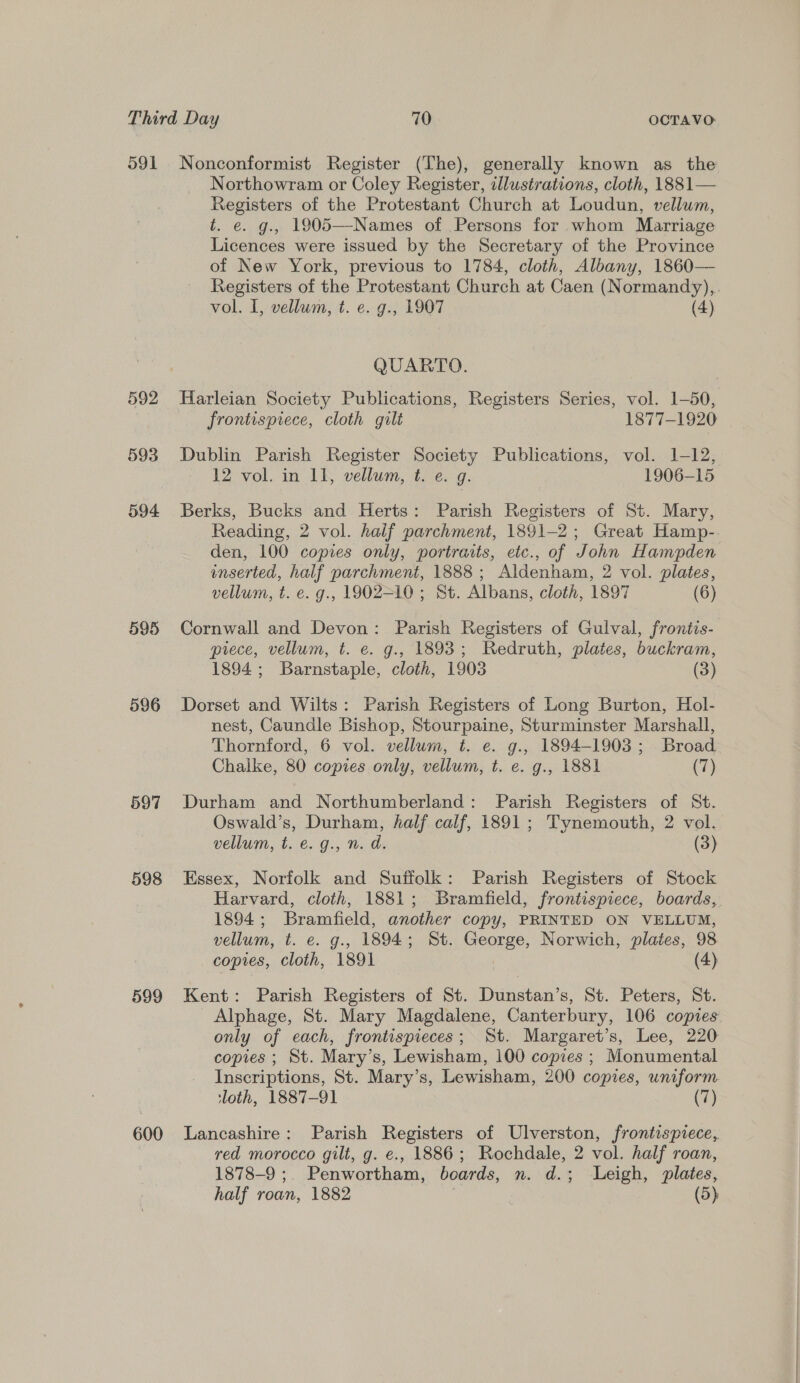 591 592 593 594 595 596 597 598 599 600 Nonconformist Register (The), generally known as the Northowram or Coley Register, ellustrations, cloth, 1881— Registers of the Protestant Church at Loudun, vellum, t. €. g., 1905—-Names of Persons for whom Marriage Licences were issued by the Secretary of the Province of New York, previous to 1784, cloth, Albany, 1860— Registers of the Protestant Church at Caen (Normandy),. vol. I, vellum, t. e. g., 1907 (4) QUARTO. Harleian Society Publications, Registers Series, vol. 1-50, frontispiece, cloth gilt 1877-1920 Dublin Parish Register Society Publications, vol. 1-12, 12 vol. in 11, vellum, t. e. g. 1906-15 Berks, Bucks and Herts: Parish Registers of St. Mary, Reading, 2 vol. half parchment, 1891-2; Great Hamp-. den, 100 copies only, portraits, etc., of John Hampden inserted, half parchment, 1888 ; Aldenham, 2 vol. plates, vellum, t. e. g., 1902=10 ; St. Albans, cloth, 1897 (6) Cornwall and Devon: Parish Registers of Gulval, frontis- piece, vellum, t. e. g., 1893; Redruth, plates, buckram, 1894; Barnstaple, cloth, 1903 (3) Dorset and Wilts: Parish Registers of Long Burton, Hol- nest, Caundle Bishop, Stourpaine, Sturminster Marshall, Thornford, 6 vol. vellum, t. e. g., 1894-1903; Broad Chalke, 80 copies only, vellum, t. e. g., 1881 (7) Durham and Northumberland: Parish Registers of St. Oswald’s, Durham, half calf, 1891; Tynemouth, 2 vol. vellum, t. e. g., n. d. (3) Essex, Norfolk and Suffolk: Parish Registers of Stock Harvard, cloth, 1881; Bramfield, frontispiece, boards, 1894; Bramfield, another copy, PRINTED ON VELLUM, vellum, t. e. g., 1894; St. George, Norwich, plates, 98 copies, cloth, 1891 (4) Kent: Parish Registers of St. Dunstan’s, St. Peters, St. -Alphage, St. Mary Magdalene, Canterbury, 106 copies only of each, frontispieces; St. Margaret’s, Lee, 220 copies ; St. Mary’s, Lewisham, 100 copies ; Monumental Inscriptions, St. Mary’s, Lewisham, 200 copies, uniform ‘loth, 1887-91 (7) Lancashire: Parish Registers of Ulverston, frontispiece, red morocco gilt, g. e., 1886; Rochdale, 2 vol. half roan, 1878-9 ;. Penwortham, boards, n. d.; Leigh, plates, half roan, 1882 ) (5)