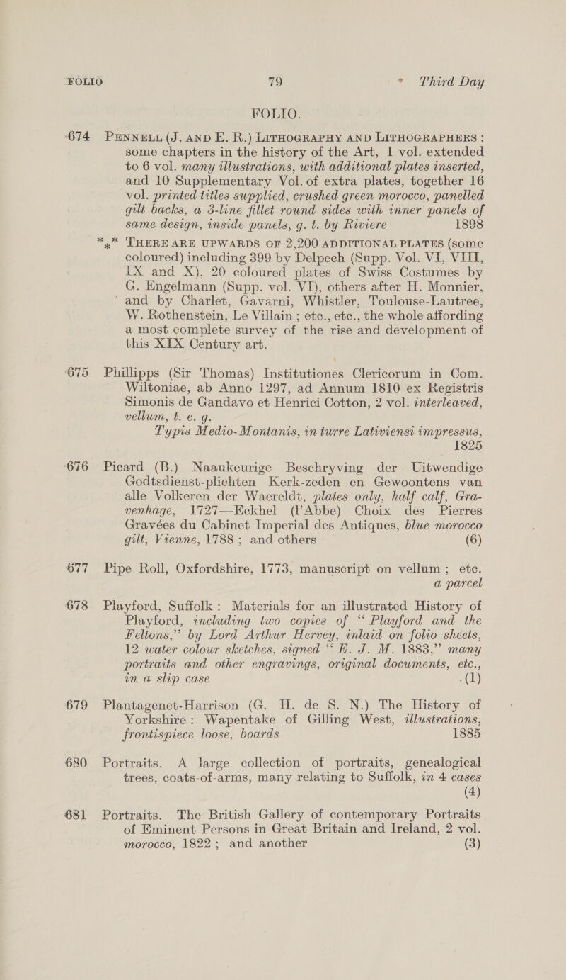 674 ‘675 676 677 678 679 680 681 19 \* DPhird Day FOLIO. PENNELL (J. AND E. R.) LirHoGRAPHY AND LITHOGRAPHERS : some chapters in the history of the Art, 1 vol. extended to 6 vol. many illustrations, with additional plates inserted, and 10 Supplementary Vol. of extra plates, together 16 vol. printed titles supplied, crushed green morocco, panelled gilt backs, a 3-line fillet round sides with inner panels of same design, inside panels, g. t. by Riviere 1898 x THERE ARE UPWARDS OF 2,200 ADDITIONAL PLATES (some coloured) including 399 by Delpech (Supp. Vol. VI, VIII, IX and X), 20 coloured plates of Swiss Costumes by G. Engelmann (Supp. vol. VI), others after H. Monnier, ‘and by Charlet, Gavarni, Whistler, Toulouse-Lautree, W. Rothenstein, Le Villain ; etc., etc., the whole affording a most complete survey of the rise and development of this XIX Century art. Phillipps (Sir Thomas) Institutiones Clericorum in Com. Wiltoniae, ab Anno 1297, ad Annum 1810 ex Registris Simonis de Gandavo et Henrici Cotton, 2 vol. interleaved, vellum, t. e. g. Typis Medio- Montanis, in turre Lativiensi impressus, 1825 Picard (B.) Naaukeurige Beschryving der Uitwendige Godtsdienst-plichten Kerk-zeden en Gewoontens van alle Volkeren der Waereldt, plates only, half calf, Gra- venhage, 1727—Kckhel (l’Abbe) Choix des _ Pierres Gravées du Cabinet Imperial des Antiques, blue morocco gilt, Vienne, 1788 ; and others — (6) Pipe Roll, Oxfordshire, 1773, manuscript on vellum ; etc. a parcel Playford, Suffolk: Materials for an illustrated History of Playford, including two copies of “‘ Playford and the Feltons,”’ by Lord Arthur Hervey, inlaid on folio sheets, 12 water colour sketches, signed “ H. J. M. 1883,” many portraits and other engravings, original documents, etc., in a slip case (1) Plantagenet-Harrison (G. H. de 8. N.) The History of Yorkshire: Wapentake of Gilling West, «lustrations, frontispiece loose, boards 1885 Portraits. A large collection of portraits, genealogical trees, coats-of-arms, many relating to Suffolk, in 4 cases (4) Portraits. The British Gallery of contemporary Portraits of Eminent Persons in Great Britain and Ireland, 2 vol. morocco, 1822; and another (3)