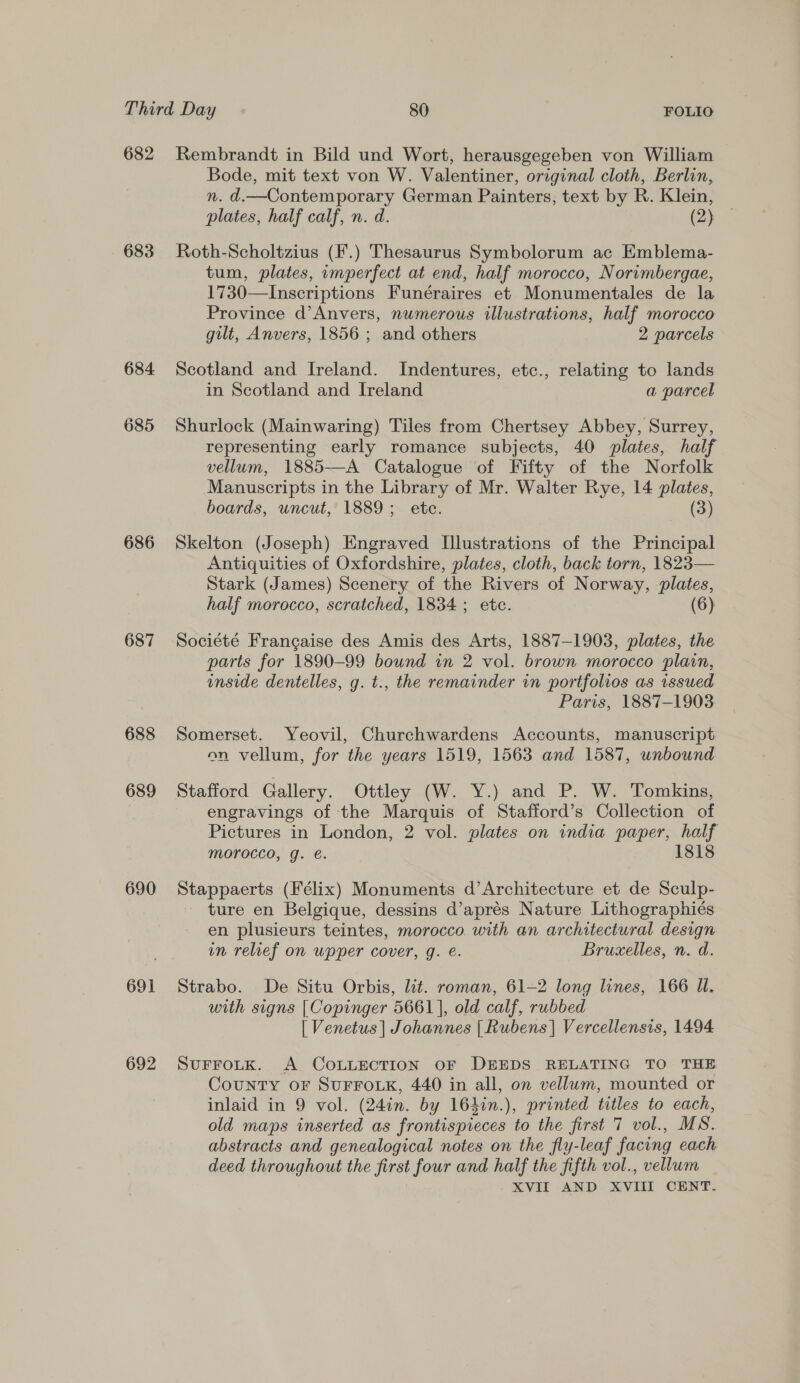 682 683 684 685 686 687 688 689 690 691 692 Rembrandt in Bild und Wort, herausgegeben von William Bode, mit text von W. Valentiner, original cloth, Berlin, n. d.—Contemporary German Painters, text by R. Klein, plates, half calf, n. d. (2) Roth-Scholtzius (F.) Thesaurus Symbolorum ac Emblema- tum, plates, imperfect at end, half morocco, Norimbergae, 1730—Inscriptions Funéraires et Monumentales de la Province d’Anvers, numerous illustrations, half morocco gilt, Anvers, 1856 ; and others 2 parcels Scotland and Ireland. Indentures, etc., relating to lands in Scotland and Ireland a parcel Shurlock (Mainwaring) Tiles from Chertsey Abbey, Surrey, representing early romance subjects, 40 plates, half vellum, 1885—A Catalogue of Fifty of the Norfolk Manuscripts in the Library of Mr. Walter Rye, 14 plates, boards, uncut, 1889; etc. (3) Skelton (Joseph) Engraved Illustrations of the Principal Antiquities of Oxfordshire, plates, cloth, back torn, 1823— Stark (James) Scenery of the Rivers of Norway, plates, half morocco, scratched, 1834 ; etc. (6) Société Francaise des Amis des Arts, 1887-1903, plates, the parts for 1890-99 bound in 2 vol. brown morocco plain, inside dentelles, g. t., the remainder in portfolios as issued Paris, 1887-1903 Somerset. Yeovil, Churchwardens Accounts, manuscript on vellum, for the years 1519, 1563 and 1587, unbound Stafford Gallery. Ottley (W. Y.) and P. W. Tomkins, engravings of the Marquis of Stafford’s Collection of Pictures in London, 2 vol. plates on india paper, half morocco, g. e. 1818 Stappaerts (Félix) Monuments d’Architecture et de Sculp- ture en Belgique, dessins d’aprés Nature Lithographiés en plusieurs teintes, morocco. with an architectural design in relief on wpper cover, g. é. Brucelles, n. d. Strabo. De Situ Orbis, lit. roman, 61-2 long lines, 166 Ul. with signs [Copinger 5661], old calf, rubbed [ Venetus | Johannes | Rubens] Vercellensis, 1494 SUFFOLK. A COLLECTION OF DEEDS RELATING TO THE County oF SUFFOLK, 440 in all, on vellum, mounted or inlaid in 9 vol. (24in. by 164in.), printed titles to each, old maps inserted as frontispieces to the first 7 vol., MS. abstracts and genealogical notes on the fly-leaf facing each deed throughout the first four and half the fifth vol., vellum XVII AND XVIII CENT.