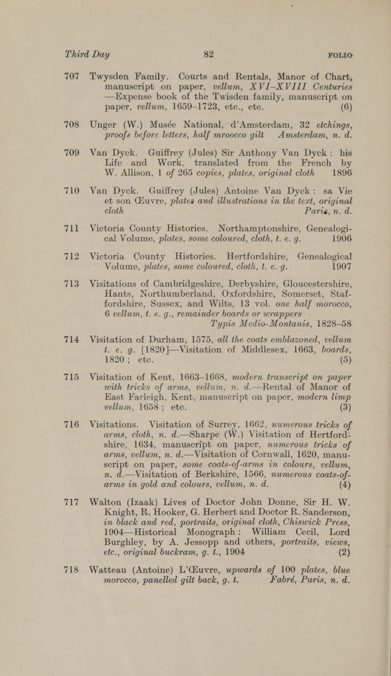 707 708 709 710 711 712 713 714 715 716 717 718 Twysden Family. Courts and Rentals, Manor of Chart, manuscript on paper, vellum, XVI-XVIII Centuries —LHxpense book of the Twisden family, manuscript on paper, vellum, 1659-1723, etc., etc. (6) Unger (W.) Musée National, d’Amsterdam, 32 etchings, proofs before letters, half mroocco gilt Amsterdam, n. d. Van Dyck. Guiffrey (Jules) Sir Anthony Van Dyck : his. Life and Work, translated from the French by W. Allison, 1 of 265 copies, plates, original cloth 1896 Van Dyck. Guiffrey (Jules) Antoine Van Dyck: sa Vie et son Ciuvre, plates and illustrations in the text, original cloth Pariszn. d. Victoria County Histories. Northamptonshire, Genealogi- cal Volume, plates, some coloured, cloth, t. e. g. 1906 Victoria County Histories. Hertfordshire, Genealogical Volume, plates, some coloured, cloth, t. e. g. 1907 Visitations of Cambridgeshire, Derbyshire, Gloucestershire, Hants, Northumberland, Oxfordshire, Somerset, Staf- fordshire, Sussex, and Wilts, 13 vol. one half morocco, 6 vellum, t. e. g., remainder boards or wrappers Typis Medio-Montanis, 1828-58 Visitation of Durham, 1575, all the coats emblazoned, vellum. t. e. g. [1820]—Visitation of Middlesex, 1663, boards, S205. ete: (5) Visitation of Kent, 1663-1668, modern transcript on paper with tricks of arms, vellum, n. d.—Rental of Manor of East Farleigh, Kent, manuscript on paper, modern lump vellum, 1658; ete. (3) Visitations. Visitation of Surrey, 1662, numerous tricks of arms, cloth, n. d.—Sharpe (W.) Visitation of Hertford: shire, 1634, manuscript on paper, numerous tricks of arms, vellum, n. d.—Visitation of Cornwall, 1620, manu- script on paper, some coats-of-arms in colours, vellum, n. d.—Visitation of Berkshire, 1566, numerous coats-of- arms in gold and colours, vellum, n. d. (4) Walton (Izaak) Lives of Doctor John Donne, Sir H. W. Knight, R. Hooker, G. Herbert and Doctor R. Sanderson, in black and red, portraits, original cloth, Chiswick Press, 1904—-Historical Monograph: William Cecil, Lord Burghley, by A. Jessopp and others, portraits, views, etc., original buckram, g. t., 1904 (2) Watteau (Antoine) L’(Huvre, wpwards of 100 plates, blue morocco, panelled gilt back, g. t. Fabré, Paris, n. d. 