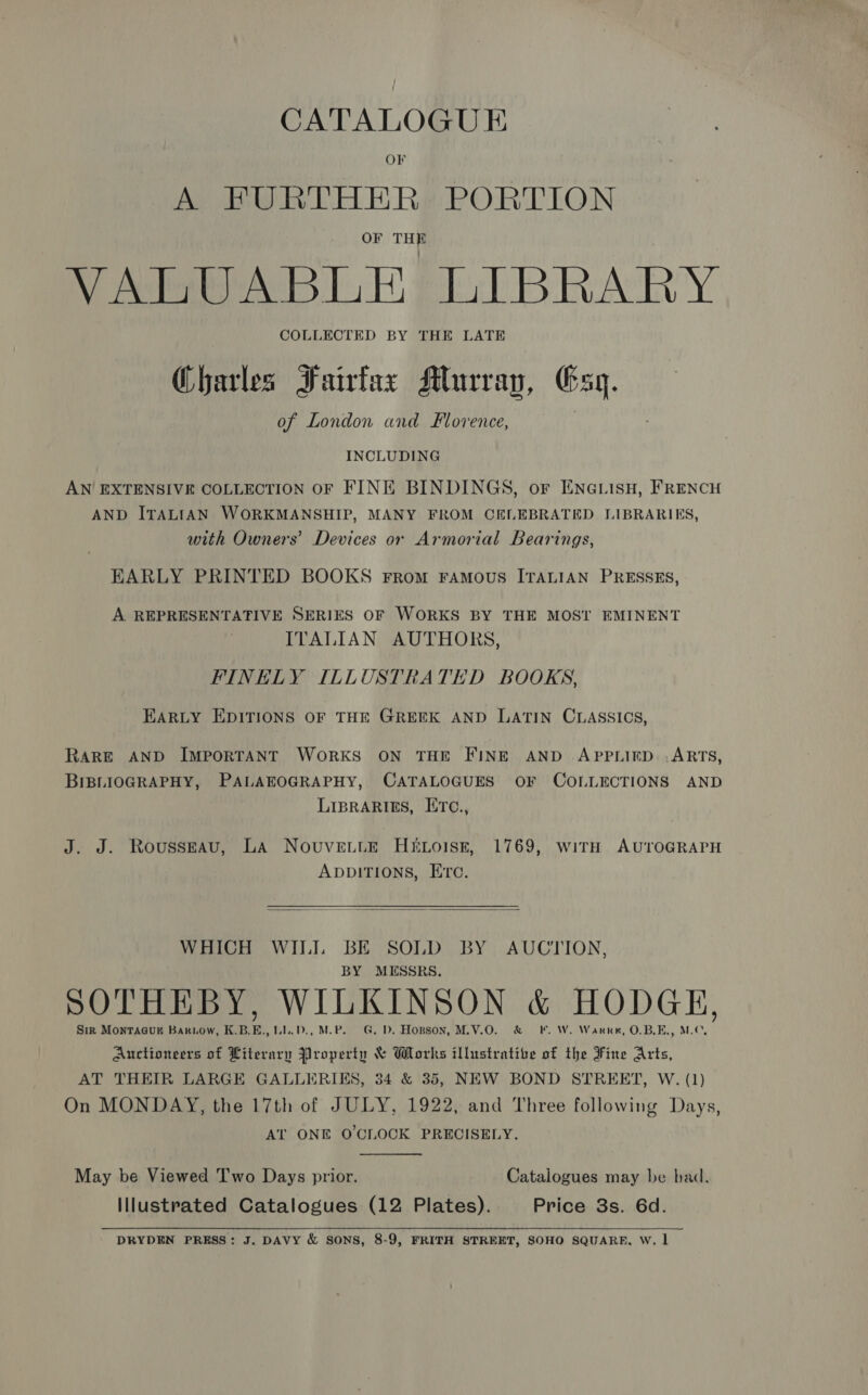 CATALOGUE OF A FPURTHER PORTION OF THE VALUABLE LIBRARY COLLECTED BY THE LATE Charles Fairfax Murray, Gq. of London and Florence, é INCLUDING AN EXTENSIVE COLLECTION OF FINE BINDINGS, or ENGLISH, FRENCH AND ITALIAN WORKMANSHIP, MANY FROM CELEBRATED LIBRARIES, with Owners’ Devices or Armorial Bearings, EARLY PRINTED BOOKS From Famous ITALIAN PRESSES, A REPRESENTATIVE SERIES OF WORKS BY THE MOST EMINENT ITALIAN AUTHORS, FINELY ILLUSTRATED BOOKS, EARLY EDITIONS OF THE GREEK AND LATIN CLASSICS, RARE AND IMPORTANT WORKS ON THE FINE AND APPLIED .ARTS, BIBLIOGRAPHY, PALAEOGRAPHY, CATALOGUES OF COLLECTIONS AND LIBRARIES, IiTC., J. J. Rousseau, LA NovuvettE HELoisz, 1769, with AUTOGRAPH ADDITIONS, Erc.  WHICH WIL BE SOLD BY AUCTION, BY MESSRS, SOTHEBY, WILKINSON &amp; HODGE, Sir MONTAGUE Bariow, K.B.E., LL.D., M.P. G. D. Hopson, M.V.O. &amp; F. W. Warre, O.B.E., M.C, Auctioneers of Literary Property &amp; Works illustrative of the Fine Arts, AT THEIR LARGE GALLERIKS, 34 &amp; 35, NEW BOND STREET, W. (1) On MONDAY, the 17th of JULY, 1922, and Three following Days, AT ONE O'CLOCK PRECISELY. May be Viewed Two Days prior. Catalogues may be bad. Illustrated Catalogues (12 Plates). Price 3s. 6d. DRYDEN PRESS: J. DAVY &amp; SONS, 8-9, FRITH STREET, SOHO SQUARE, W. 1