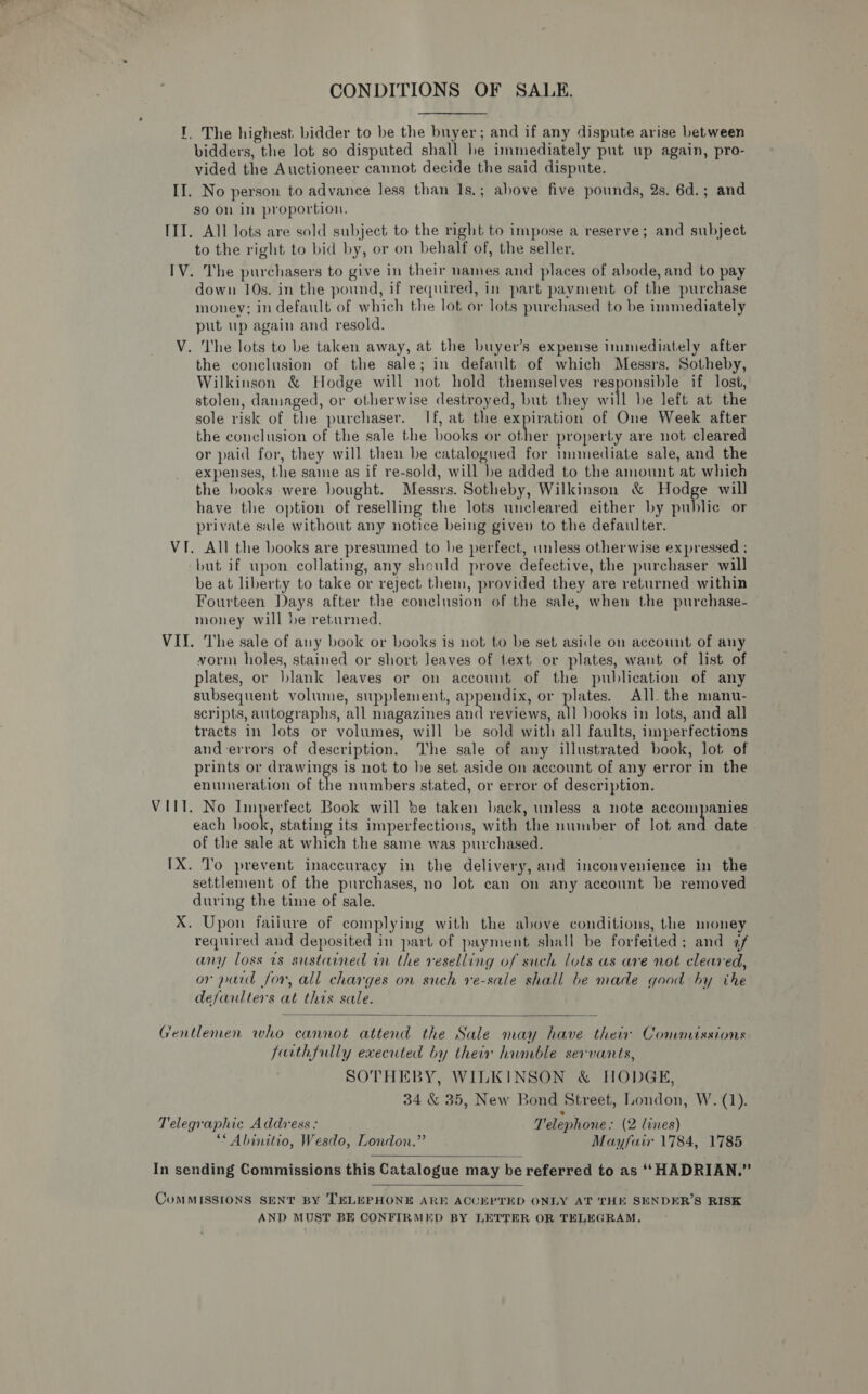 CONDITIONS OF SALE. I, The highest bidder to be the buyer; and if any dispute arise between bidders, the lot so disputed shall he immediately put up again, pro- vided the Auctioneer cannot decide the said dispute. II. No person to advance less than Is.; above five pounds, 2s. 6d.; and so On in proportion. III. All lots are sold subject to the right to impose a reserve; and subject to the right to bid by, or on behalf of, the seller. IV. The purchasers to give in their names and places of abode, and to pay down 10s. in the pound, if required, in part payment of the purchase money; in default of which the lot or lots purchased to be immediately put up again and resold. V. The lots to be taken away, at the buyer’s expense immediately after the conclusion of the sale; in default of which Messrs. Sotheby, Wilkinson &amp; Hodge will not hold themselves responsible if lost, stolen, damaged, or otherwise destroyed, but they will be left at the sole risk of the purchaser. If, at the expiration of One Week after the conclusion of the sale the books or other property are not cleared or paid for, they will then be catalogued for immediate sale, and the expenses, the same as if re-sold, will be added to the amount at which the hooks were bought. Messrs. Sotheby, Wilkinson &amp; Hodge will have the option of reselling the lots uncleared either by public or private sale without any notice being given to the defaulter. VI. All the books are presumed to he perfect, unless otherwise expressed ; but if upon collating, any should prove defective, the purchaser will be at liberty to take or reject them, provided they are returned within Fourteen Days after the conclusion of the sale, when the purchase- money will be returned. VI. The sale of any book or books is not to be set aside on account of any vorm holes, stained or short Jeaves of text or plates, want of list of plates, or blank leaves or on account of the publication of any subsequent volume, supplement, appendix, or plates. All. the manu- scripts, autographs, all magazines ind reviews, all books in lots, and all tracts in lots or volumes, will be sold with all faults, imperfections and errors of description. The sale of any illustrated book, lot of prints or drawings is not to he set aside on account of any error in the enumeration of the numbers stated, or error of description. VIIT. No Imperfect Book will be taken hack, unless a note accompanies each book, stating its imperfections, with the number of lot and date of the sale at which the same was purchased. IX. To prevent inaccuracy in the delivery, and inconvenience in the settlement of the purchases, no lot can on any account be removed during the time of sale. X. Upon failure of complying with the above conditions, the money required and deposited in part of payment shall be forfeited; and af any loss vs sustained in the reselling of such lots as are not cleared, or paid for, all charges on such re-sale shall be made good hy the defarlters at this sale.  Gentlemen who cannot attend the Sale may have their Commissions furthfully executed by their humble servants, SOTHEBY, WILKINSON &amp; HODGE, 34 &amp; 35, New Bond Street, London, W. (1). Telegraphic Address: Telephone » (2 lanes) “* Abinitio, Wesdo, London.” Mayfair 1784, 1785  In sending Commissions this Catalogue may be referred to as ‘‘HADRIAN.”  CoMMISSIONS SENT BY TELEPHONE ARE ACUEKPTED ONLY AT THE SENDER’S RISK AND MUST BE CONFIRMED BY LETTER OR TELEGRAM,