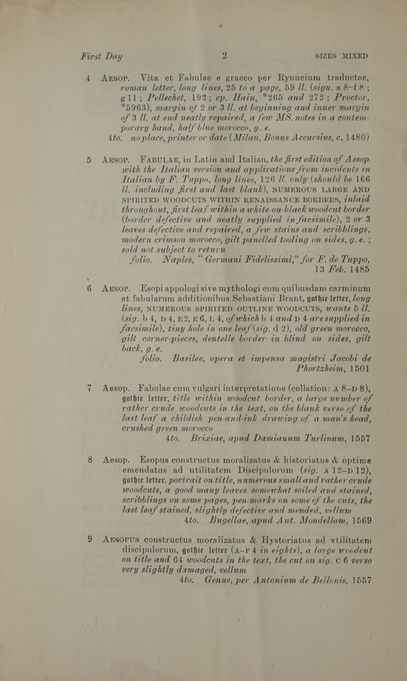 First Day 2 SIZES MIXED 4 Axrsop. Vita et Fabulae e graeco per Rynucium traductae, roman letter, long lines, 25 toa page, 59 Il. (sign. a 8-£ 8 ; g1ll; Pellechet, 192; cp. Hain, *265 and 272; Proctor, *5963), margin of 2 or 311. at beginning and inner margin of 3 ll. at end neatly repaired, a few MS. notes in a contem- porary hand, half blue morocco, g. é. 4to. noplace, printer or date (Milan, Bonus Accurstus, c. 1480) 5 Axsop. FABuLan, in Latin and Italian, the first edition of Aesop with the Italian version and applications Jjrom incidents in Italian by F. Tuppo, long lines, 126 Ul. only (should be 166 il. including first and last blank), NUMEROUS LARGE AND SPIRLTED WOODCUTS WITHIN RENAISSANCE BORDERS, 7nlaid throughout, first leaf within a white-on-black woodcut border (border defective and neatly supplied in facsimile), 2 or 3 leaves defective and repaired, a few stains and scribblings, modern crimson morocco, gilt panelled tooling on sides, g.e. ; sold not subject to return folio. Naples, Germani Fidelissimi,” jor F. de Tuppo, 13 Feb. 1485 6 Arsop. Esopiappologisive mythologi cum quibusdam carminum et fabularum additionibus Sebastiani Brant, gothic letter, long lines, NUMEROUS SPIRITED OUTLINE WOODCUTS, wants 5 JI. (stg. b 4, D4, £2, 46,1. 4, of whichb 4 and p 4 aresupplied in facsimile), tiny hole in one leaf (sig. d 2), old green morocco, gilt corner-pieces, dentelle border in blind on sides, gilt back, g. e. folio. Basilee, opera et impensa magistri Jacobi de Phortzheim, 1501 7 Aesop. Fabulae cum vulgari interpretatione (collation: A 8—D 8), gothic letter, t7tle within woodcut border, a large number af rather crude woodcuts in the teat, on the blank verso of the last leaf a childish pen-and-ink drawing of a man’s head, crushed green morocco 4to. Briviae, apud Damianum Turlinum, 1557 8 Aesop. Esopus constructus moralizatus &amp; historiatus &amp; optime emendatus ad utilitatem Discipulorum (sg. A 12—p 12), gothic letter, portrazt on title, numerous small and rather crude woodcuts, a good many leaves somewhat soiled and stained, scribblings on some pages, pen-marks on some of the cuts, the last leaf stained, slightly defective and mended, vellum 4to. Bugellae, apud Ant. Mondellam, 1569 9 AZESOPUS constructus moralizatus &amp; Hystoriatus ad vtilitatem discipulorum, gothic letter (A-F 4 in e/ghts), a large woodcut on title and 64 woodcuts in the text, the cut on sig. C6 verso very slightly damaged, vellum 4to. Genue, per Antonium de Bellonis, 1557