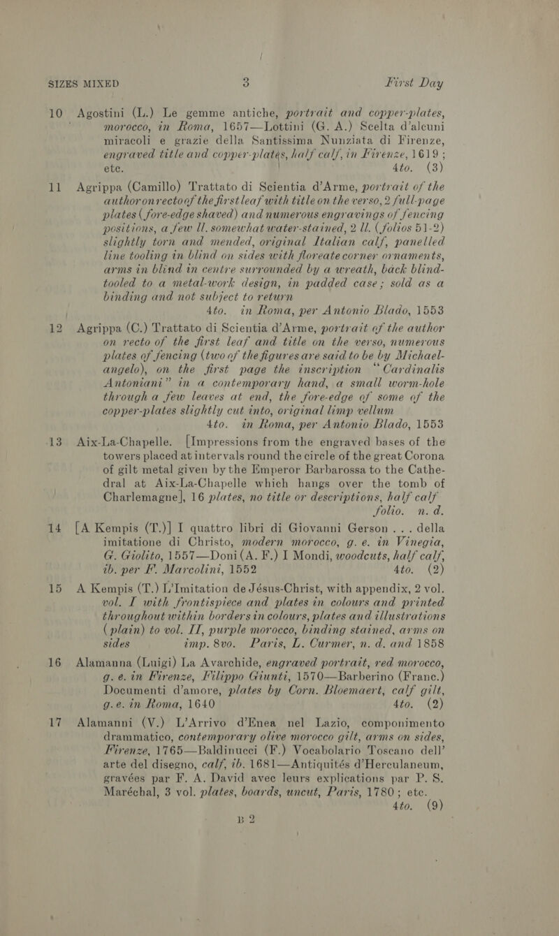 Va! 13 14 15 16 17 morocco, in Roma, 1657—Lottini (G. A.) Scelta d’alcuni miracoli e grazie della Santissima Nunziata di Firenze, engraved title and copper-platés, half calf, in Kirenze, 1619 ; ete. Ato. (3) Agrippa (Camillo) Trattato di Scientia d’Arme, portrait of the authoronrectoas the firstleaf with title on the verso, 2 full-page plates ( fore-edge shaved) and numerous engravings of fencing positions, a few ll. somewhat water-stained, 2 ll. (folios 51-2) slightly torn and mended, original Italian calf, panelled line tooling in blind on sides with floreate corner ornaments, arms in blind in centre surrounded by a wreath, back blind- tooled to a metal-work design, in padded case; sold as a binding and not subject to return 4to. in Roma, per Antonio Blado, 1553 Agrippa (C.) Trattato di Scientia d’Arme, portrait af the author on recto of the first leaf and title on the verso, numerous plates of fencing (two of the figures are said to be by Michael- angelo), on the first page the inscription “ Cardinalis Antoniani” in a contemporary hand, a small worm-hole through a few leaves at end, the fore-edge of some of the copper-plates slightly cut into, original limp vellum 4to. in Roma, per Antonio Blado, 1553 Aix-La-Chapelle. [Impressions from the engraved bases of the towers placed at intervals round the circle of the great Corona of gilt metal given by the Emperor Barbarossa to the Cathe- dral at Aix-La-Chapelle which hangs over the tomb of Charlemagne], 16 plates, no title or descriptions, half calf Folio. n.d. [A Kempis (T.)] I quattro libri di Giovanni Gerson... della imitatione di Christo, modern morocco, g. e. in Vinegia, G. Giolito, 1557—Doni(A. F.) I Mondi, woodcuts, half calf, ib. per EF. Marcolini, 1552 Hino) a) A Kempis (T.) L’Imitation de Jésus-Christ, with appendix, 2 vol. vol. I with frontispiece and plates in colours and printed throughout within bordersin colours, plates and illustrations (plain) to vol. IT, purple morocco, binding stained, arms on sides imp. 8vo. Paris, L. Curmer, n. d. and 1858 Alamanna (Luigi) La Avarchide, engraved portrait, red morocco, g.¢.in Firenze, Filippo Giunti, 1570—Barberino (Franc.) Documenti d’amore, plates by Corn. Bloemaert, calf gilt, g.e. in Roma, 1640 ri: aed ©), Alamanni (V.) L’Arrivo d’Enea nel Lazio, componimento drammatico, contemporary olive morocco gilt, arms on sides, Firenze, 1765—Baldinucci (F.) Vocabolario Toscano dell’ arte del disegno, calf, 7b. 1681—Antiquités d’ Herculaneum, gravées par F. A. David avee leurs explications par P. S. Maréchal, 3 vol. plates, boards, uncut, Paris, 1780; ete. 4to. (9) B2