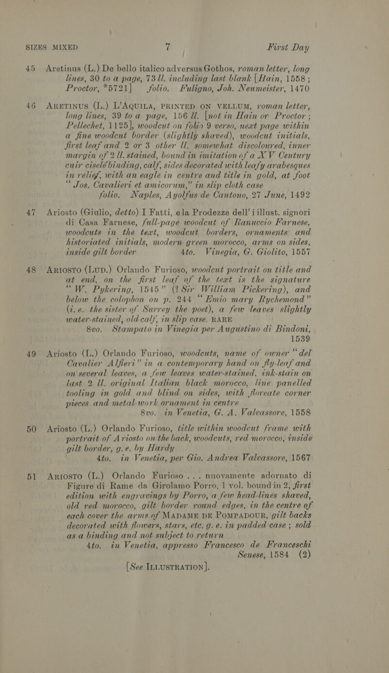 45 Aretinus (L.) De bello italico adversus Gothos, roman letter, long lines, 30 to a page, 731l. including last blank | Hain, 1558 ; Proctor, *5721|] folio. Fuligno, Joh. Neumeister, 1470 46 AretinusS (L.) L’AQUILA, PRINTED ON VELLUM, roman letter, long lines, 39 toa page, 156 Ul. [not in Hain or Proctor ; Pellechet, 1125], woodcut on folio 9 verso, next page within a fine woodcut border (slightly shaved), woodcut initials, Jirst leaf and 2 or 3 other ll. somewhat discoloured, inner margin of 2 ll. stained, bound in imitation of a XV Century cuir ciselé binding, calf, sides decorated with leafy arabesques in relief, with an eagle in centre and title in gold, at foot “ Jos. Cavalieri et amicorum,” in slip cloth case folio. Naples, Ayolfus de Cantono, 27 June, 1492 47 Ariosto (Giulio, detto) I Fatti, ela Prodezze dell’i illust. signori di Casa Farnese, full-page woodcut of Ranuccio Farnese, woodcuts in the text, woodcut borders, ornaments and historiated initials, modern green morocco, arms on sides, inside gilt border 4to. Vinegia, G. Giolito, 1557 48 Ariosto (Lup.) Orlando Furioso, woodcut portrait on title and at end, on the first leaf of the text is the signature “W. Pykering, 1545” (2 Six William Pickering), and below the colophon on p. 244 “ Emio mary Rychemond” (t.e. the sister of Surrey the poet), a few leaves slightly water-stained, old calf, in slip case. RARE 8vo. Stampato in Vinegia per Augustino di Bindoni, 1539 49 Ariosto (L.) Orlando Furioso, woodcuts, name of owner “del Cavalier Alfieri” in a contemporary hand on jfly-leaf and on several leaves, a few leaves water-stained, ink-stain on last 2 ll. original Italian black morocco, line panelled tooling in gold and blind on sides, with floreate corner pieces and metal-work ornament in centre 8vo. in Venetia, G. A. Valvassore, 1558 50 Ariosto (L.) Orlando Furioso, ¢ztle within woodcut frame with portrait of Ariosto on the back, woodcuts, red morocco, inside gilt border, g.e. by Hardy 4to. in Venetia, per Gio. Andrea Valvassore, 1567 51 Arrosto (L.) Orlando Furioso ...nuovamente adornato di Figure di Rame da Girolamo Porro, 1 vol. bound in 2, first edition with engravings by Porro, a few head-lines shaved, old red morocco, gilt border round edges, in the centre of each cover the arms of MADAME DE PomPpabourR, gz/lt backs decorated with flowers, stars, etc. g.e. in padded case ; sold as a binding and not subject to return 4to. in Venetia, appresso Francesco de Franceschi Senese, 1584 (2) [See ILLUSTRATION ].