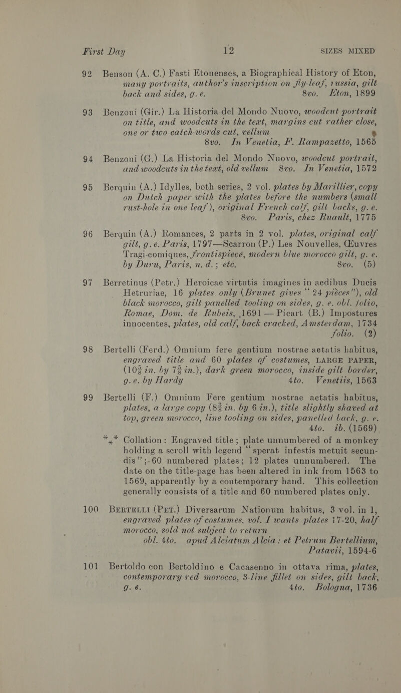 92 93 94 95 96 97 98 99 Benson (A. C.) Fasti Etonenses, a Biographical History of Eton, many portraits, author's inscription on fly-leaf, russia, gilt back and sides, g. é. 8vo. Kton, 1899 Benzoni (Gir.) La Historia del Mondo Nuovo, woodcut portrait on title, and woodcuts in the text, margins cut rather close, one or two catch-words cut, vellum 5 8vo. In Venetia, F. Rampazetto, 1565 Benzoni (G.) La Historia del Mondo Nuovo, woodcut portrait, and woodcuts in the text, old vellum 8vo0. In Venetia, 1572 Berquin (A.) Idylles, both series, 2 vol. plates by Marillier, copy on Dutch paper with the plates before the numbers (small rust-hole in one leaf), original French calf, gilt backs, g. e. 8vo. Paris, chez Ruault, 1775 Berquin (A.) Romances, 2 parts in 2 vol. plates, original calf gilt, g.e. Paris, 1797—Scarron (P.) Les Nouvelles, uvres Tragi-comiques, /rontispzece, modern blue morocco gilt, g. e. by Duru, Paris, n.d. ; ete. 8vo. (5) Berretinus (Petr.) Heroicae virtutis imagines in aedibus Ducis Hetruriae, 16 plates only (Brunet gives “ 24 pieces”), old black morocco, gilt panelled tooling on sides, g. e. obl. folio, Romae, Dom. de Rubeis, 1691 — Picart (B.) Impostures innocentes, plates, old calf, back cracked, Amsterdam, 1734 folio. (2) Bertelli (Ferd.) Omnium fere gentium nostrae aetatis habitus, engraved title and 60 plates of costumes, LARGE PAPER, (lO in. by TZ in.), dark green morocco, inside gilt border, g.e. by Hardy 4to. Venetiis, 1563 Bertelli (F.) Omnium Fere gentium nostrae aetatis habitus, plates, a large copy (8%in. by 6 in.), title slightly shaved at top, green morocco, line tooling on sides, panelled back, g. e. 4to. 7b. (1569) *,* Collation: Engraved title; plate unnumbered of a monkey holding a scroll with legend “ sperat infestis metuit secun- dis” ;-60 numbered plates; 12 plates unnumbered. The date on the title-page has been altered in ink from 1563 to 1569, apparently by a contemporary hand. ‘This collection generally consists of a title and 60 numbered plates only. 101 engraved plates of costumes, vol. I wants plates morocco, sold not subject to return obl. 4to. apud Alciatum Alcia: et Petrum Bertellium, Patavii, 1594-6 7-20, half Bertoldo con Bertoldino e Cacasenno in ottava rima, plates, contemporary red morocco, 3-line fillet on sides, gilt back, g. @. 4to. Bologna, 1736