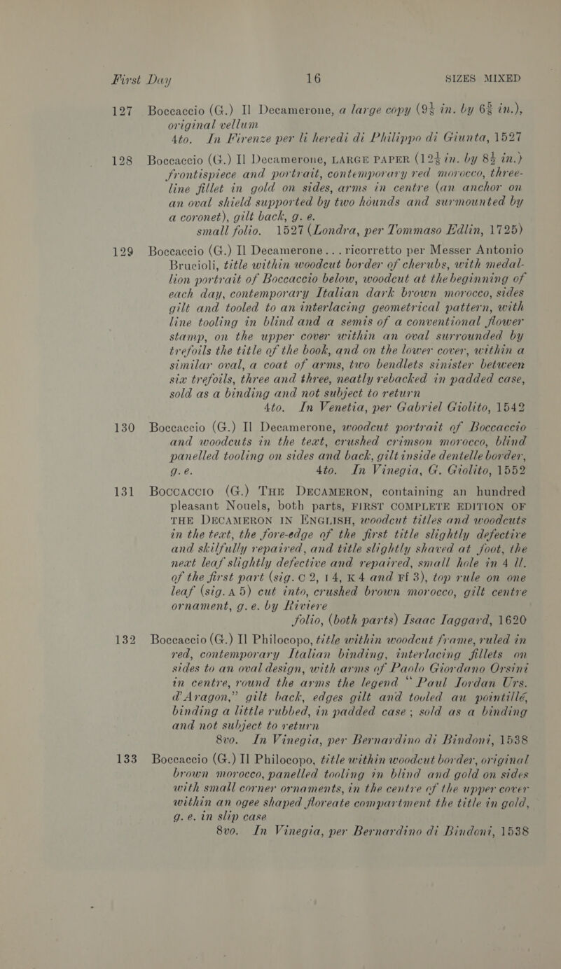 128 130 131 133 original vellum tak 4to. In Firenze per li heredi di Philippo di Giunta, 1527 Boccaccio (G.) Il Decamerone, LARGE PAPER (12$7n. by 8% in.) frontispiece and portrait, contemporary red morocco, three- line fillet in gold on sides, arms in centre (an anchor on an oval shield supported by two hounds and surmounted by a coronet), gilt back, g. e. small folio. 1527 (Londra, per Tommaso Edlin, 1725) Boceaccio (G.) Il Decamerone... ricorretto per Messer Antonio Brucioli, ¢¢tle within woodcut border of cherubs, with medal- lion portrait of Boccaccio below, woodcut at the beginning of each day, contemporary Italian dark brown morocco, sides gilt and tooled to an interlacing geometrical pattern, with line tooling in blind and a semis of a conventional flower stamp, on the upper cover within an oval surrounded by trefoils the title of the book, and on the lower cover, within a similar oval, a coat of arms, two bendlets sinister between sia trefotls, three and three, neatly rebacked in padded case, sold as a binding and not subject to return 4to. In Venetia, per Gabriel Giolito, 1542 Boceaccio (G.) Il Decamerone, woodcut portrait of Boccaccio and woodcuts in the text, crushed crimson morocco, blind panelled tooling on sides and back, gilt inside dentelle border, g. e. 4to. In Vinegia, G. Giolito, 1552 Boccaccio (G.) THrt DECAMERON, containing an hundred pleasant Nouels, both parts, FIRST COMPLETE EDITION OF THE DECAMERON IN ENGLISH, woodcut titles and woodcuts in the text, the fore-edge of the first title slightly defective and skilfully repaired, and title slightly shaved at foot, the next leaf slightly defective and repaired, small hole in 4 Ul. of the first part (sig. C 2,14, K 4 and Ff 3), top rule on one leaf (sig.A 5) cut into, crushed brown morocco, gilt centre ornament, g.e. by Riviere Solio, (both parts) Isaac Iaggard, 1620 Boccaccio (G.) Il Philocopo, title within woodcut frame, ruled in red, contemporary Italian binding, interlacing fillets on sides to an oval design, with arms of Paolo Giordano Orsint in centre, round the arms the legend *“ Paul Iordan Urs. @Aragon,’ gilt back, edges gilt and tovled au pointillé, binding a little rubbed, in padded case; sold as a binding and not subject to return 8vo. In Vinegia, per Bernardino di Bindoni, 1538 Boccaccio (G.) I] Philocopo, title within woodcut border, original brown morocco, panelled tooling in blind and gold on sides with small corner ornaments, in the centre of the upper cover within an ogee shaped floreate compartment the title in gold, g.e. in slip case 8vo. In Vinegia, per Bernardino di Bindoni, 1538