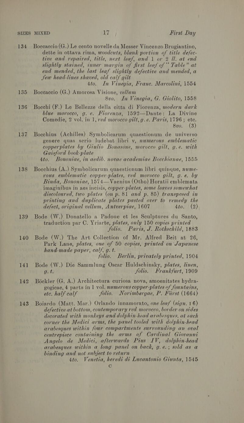 134 137 138 139 140 143 Boceaccio (G.) Le cento novelle da Messer Vincenzo Brugiantino, dette in ottava rima, woodcuts, blank portion of title defec- tive and repaired, title, neat leaf, and 1 or 2 Ul. at end slightly stained, inner margin of first leaf of “‘ Table” at end mended, the last leaf slightly defective and mended, a Sew head-lines shaved, old calf gilt 4to. In Vinegia, Franc. Marcolini, 1554 Boccaccio (G.) Amorosa Visione, vel/um 8v0o. In Vinegia, G. Giolito, 1558 blue morocco, g. e. Fiorenza, 1592—Dante: La Divine Comedie, 2 vol. in 1, red morocco gilt, g.e. Paris, 1796 ; ete. 8vo. (3) Bocchius (Achilles) Symbolicarum quaestionum de universo genere quas serio ludebat libri v, numerous emblematic copperplates by Giulio Bonasone, morocco gilt, g.e. with Gaisford book-plate 4to. Bononiae, in aedib. novae academiae Bocchianae, 155 Bocchius (A.) Symbolicarum quaestionum libri quinque, nwme- vous emblematic copper-plates, red morocco gilt, g.e. by Binda, Bononiae, 1574—Vaenius (Otho) Horatii emblemata imaginibus in aes incisis, copper-plates, some leaves somewhat discoloured, two plates (on p. 81 and p. 85) transposed in printing and duplicate plates pasted over to remedy the defect, original vellum, Antverpiae, 1607 4to. (2) Bode (W.) Donatello a Padoue et les Sculptures du Santo, traduction par C, Yriarte, plates, only 150 copies printed folio. Paris, J. Rothschild, 1883 Bode (W.) The Art Collection of Mr. Alfred Beit at 26, Park Lane, plates, one of 50 copies, printed on Japanese hand-made paper, calf, g. t. folio. Berlin, privately printed, 1904 Bode (W.) Die Sammlung Oscar Huldschinsky, plates, linen, gut: Solio. Frankfurt, 1909 Bockler (G. A.) Architectura curiosa nova, amoenitates hydra- gogicae, 4 parts in 1 vol. numerous copper-plates of fountains, etc. half calf folio. Norimbergae, P. First (1664) Boiardo (Matt. Mar.) Orlando innamorato, one leaf (sign. 16) defective at bottom, contemporary red morocco, border on sides decorated with monkeys and dolphin-head arabesques, at each corner the Medici arms, the panel tooled with dolphin-head arabesques within four compartments surrounding an oval centrepiece containing the arms of Cardinal Giovanni Angelo de Medici, afterwards Pius IV, dolphin-head arabesques within a long panel on back, g.e.; sold as a binding and not subject to return 4to. Venetia, heredi di Lucantonio Giunta, 1545 C