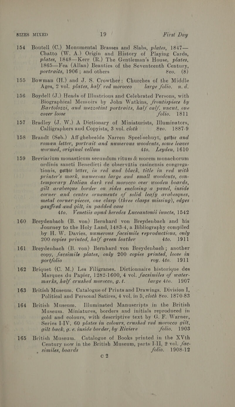 154 155 156 157 158 159 160 161 162 163 164 Boutell (C.) Monumental Brasses and Slabs, plates, 1847— Chatto (W. A.) Origin and History of Playing Cards, plates, 1848—Kerr (R.) The Gentleman’s House, plates, 1865—Fea (Allan) Beauties of the Seventeenth Century, portraits, 1906; and others 8vo. (8) Bowman (H.) and J. S. Crowther: Churches of the Middle Ages, 2 vol. plates, half red morocco large folio. n.d. Boydell (J.) Heads of Illustrious and Celebrated Persons, with Biographical Memoirs by Jobn Watkins, jvontispiece by Bartolozzi, and mezzotint portraits, half calf. uncut, one cover loose Jolio. 1811 Bradley (J. W.) A Dictionary of Miniaturists, [lluminators, Calligraphers and Copyists, 3 vol. cloth 8vo. 1887-9 Brandt (Seb.) Aff-ghebeelde Narren Speel-schuyt, gothic and roman letter, portrait and numerous woodcuts, some leaves wormed, original vellum 4to. Leyden, 1610 Breviarium monasticum secundum ritum &amp; morem monachorum ordinis sancti Benedicti de observatia casinensis congrega- tionis, gothic letter, zz red and black, title in red with printer's mark, numerous large and small woodcuts, con- temporary Italian dark red morocco over wooden boards, gilt arabesque border on sides enclosing a panel, inside corner and centre ornaments of solid leafy arabesques, metal corner-pieces, one clasp (three clasps missing), edges gauffred and gilt, in padded case 4to. Venetiis apud heredes Luceantonii iuncte, 1542 Breydenbach (B. von) Bernhard von Breydenbach and his Journey to the Holy Land, 1483-4, a Bibliography compiled by H. W. Davies, numerous facsimile reproductions, only 200 copies printed, half green leather 4to. 1911 Breydenbach (B. von) Bernhard von Breydenbach; another copy, facsimile plates, only 200 copies printed, loose in portfolio roy. 4to. 1911 Briquet (C. M.) Les Filigranes. Dictionnaire historique des Marques du Papier, 1282-1600, 4 vol. facsimiles of water- marks, half crushed morocco, g. t. large 4to. 1907 British Museum. Catalogue of Prints and Drawings. Division I, Political and Personal Satires, 4 vol. in 5, cloth 8vo. 1870-83 British Museum. Illuminated Manuscripts in the British Museum. Miniatures, borders and initials reproduced in gold and colours, with descriptive text by G. F. Warner, Series I-IV, 60 plates in colours, crushed red morocco gilt, gilt back, g. e. inside border, by Riviere folio. 1903 British Museum. Catalogue of Books printed in the XVth Century now in the British Museum, parts J-II, 2 vol. /ac- _ stmiles, boards folio. 1908-12 C2