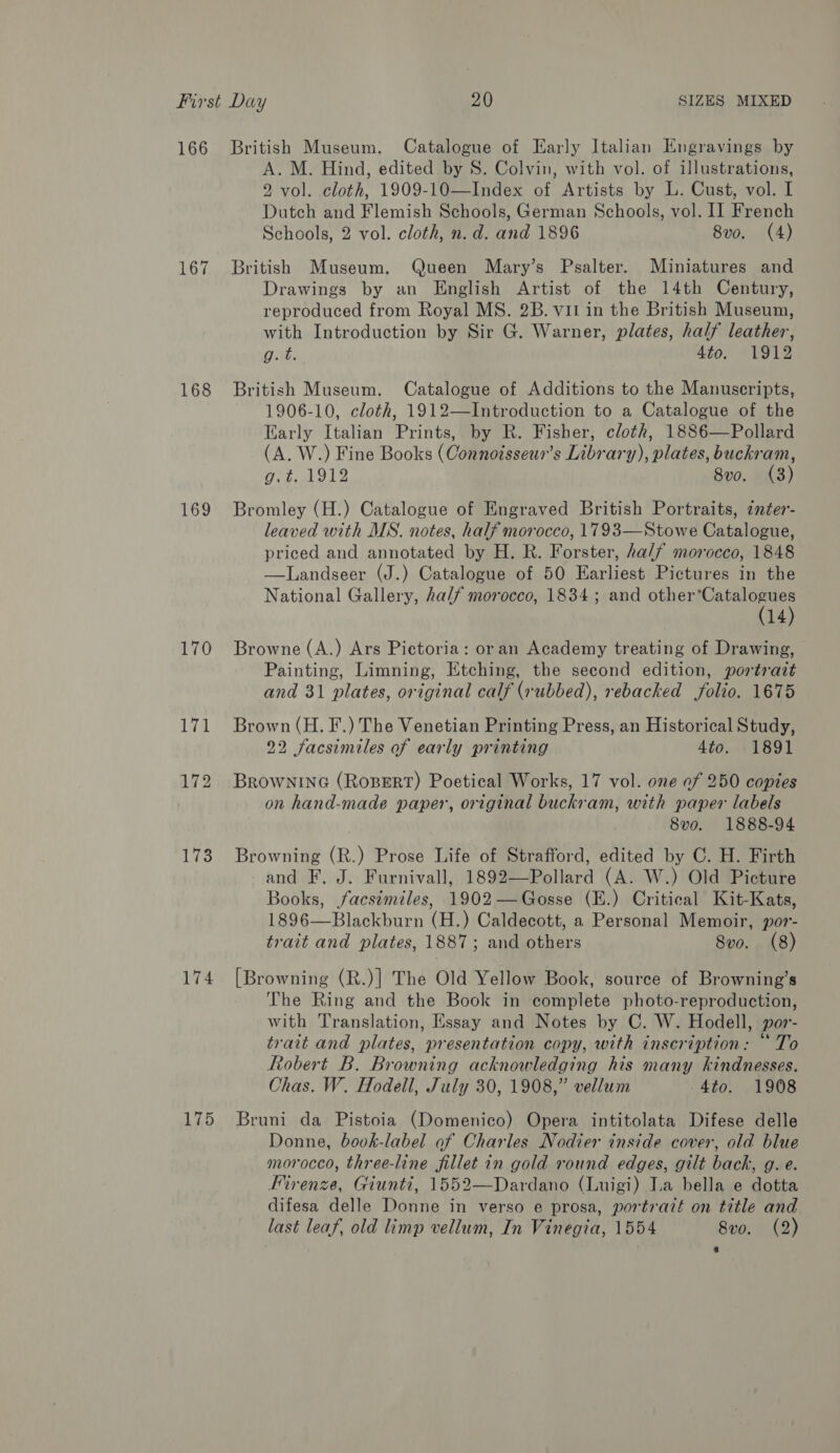 166 British Museum. Catalogue of Early Italian Engravings by A. M. Hind, edited by S. Colvin, with vol. of illustrations, 2 vol. cloth, 1909-10—Index of Artists by L. Cust, vol. I Dutch and Flemish Schools, German Schools, vol. I] French Schools, 2 vol. cloth, n.d. and 1896 8vo. (4) 167 British Museum. Queen Mary’s Psalter. Miniatures and Drawings by an English Artist of the 14th Century, reproduced from Royal MS. 2B. vil in the British Museum, with Introduction by Sir G. Warner, plates, half leather, g. t. 4to. 1912 168 British Museum. Catalogue of Additions to the Manuscripts, 1906-10, cloth, 1912—Introduction to a Catalogue of the Early Italian Prints, by R. Fisher, cloth, 1886—Pollard (A. W.) Fine Books (Connoisseur’s Library), plates, buckram, Vid dose 8vo. (3) 169 Bromley (H.) Catalogue of Engraved British Portraits, ¢nter- leaved with MS. notes, half morocco, 1793—Stowe Catalogue, priced and annotated by H. R. Forster, hal/ morocco, 1848 —lLandseer (J.) Catalogue of 50 Earliest Pictures in the National Gallery, ha/f morocco, 1834; and ieee 14 170 Browne (A.) Ars Pictoria: oran Academy treating of Drawing, Painting, Limning, Etching, the second edition, portrait and 31 plates, original calf (rubbed), rebacked folio. 1675 171 Brown (H.F.) The Venetian Printing Press, an Historical Study, 22 facsimiles of early printing 4to. 1891 172 BrowninG (ROBERT) Poetical Works, 17 vol. one of 250 copies on hand-made paper, original buckram, with paper labels 8vo. 1888-94 173 Browning (R.) Prose Life of Strafford, edited by C. H. Firth and F. J. Furnivall, 1892—Pollard (A. W.) Old Picture Books, facsimiles, 1902—Gosse (E.) Critical Kit-Kats, 1896—Blackburn (H.) Caldecott, a Personal Memoir, por- trait and plates, 1887; and others Svo. (8) 174 [Browning (R.)] The Old Yellow Book, source of Browning’s The Ring and the Book in complete photo-reproduction, with Translation, Essay and Notes by C. W. Hodell, por- trait and plates, presentation copy, with inscription: “To Robert B. Browning acknowledging his many kindnesses. Chas. W. Hodell, July 30, 1908,” vellum 4to. 1908 175 Bruni da Pistoia (Domenico) Opera intitolata Difese delle Donne, bovk-label af Charles Nodier inside cover, old blue morocco, three-line fillet in gold round edges, gilt back, g. e. Firenze, Giunti, 1552—Dardano (Luigi) La bella e dotta difesa delle Donne in verso e prosa, portrazt on title and last leaf, old limp vellum, In Vinegia, 1554 8vo. (2)