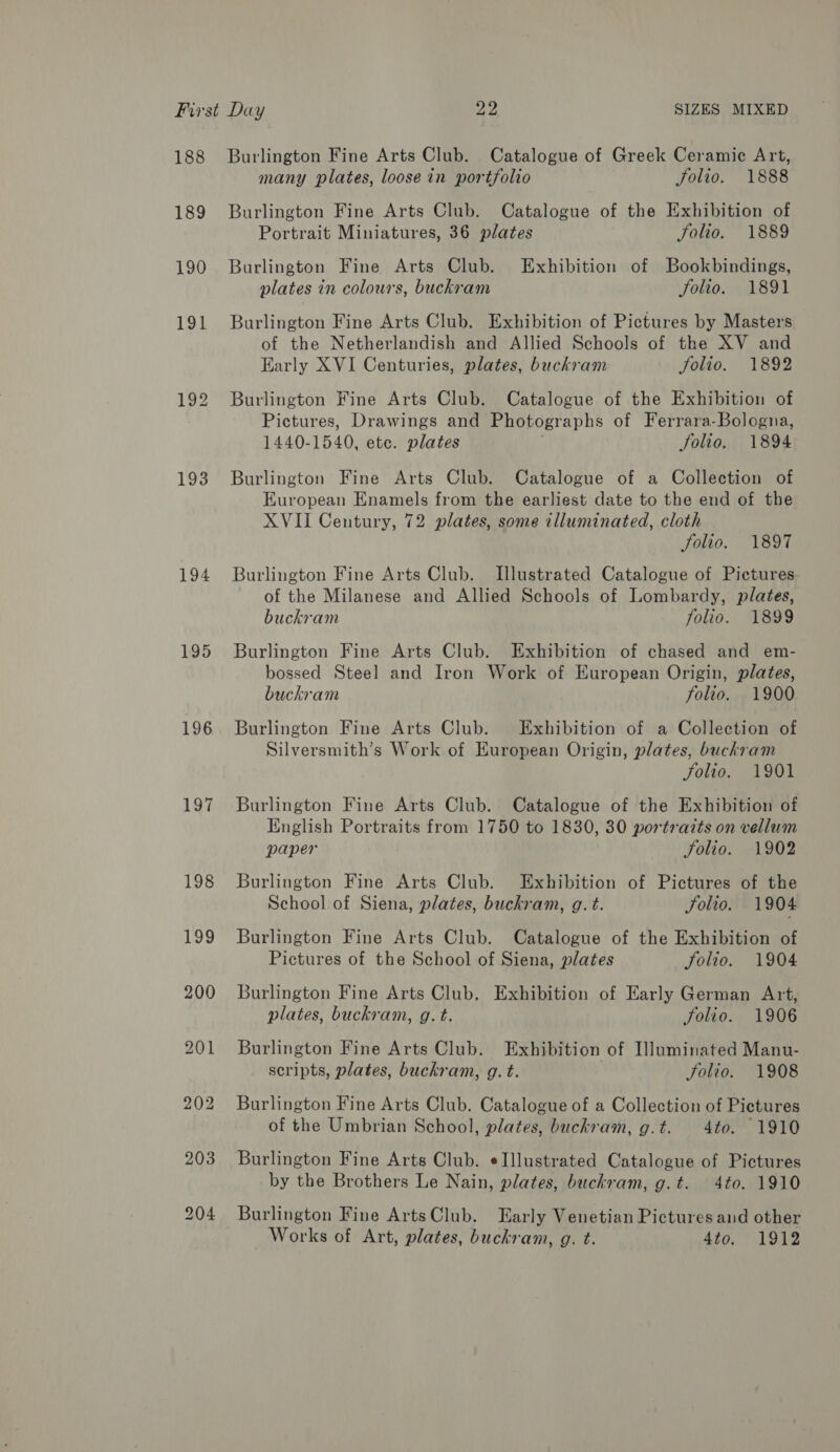 188 189 193 194 196 197 Burlington Fine Arts Club. Catalogue of Greek Ceramic Art, many plates, loose in portfolio Solio. 1888 Burlington Fine Arts Club. Catalogue of the Exhibition of Portrait Miniatures, 36 plates Solio. 1889 Burlington Fine Arts Club. Exhibition of Bookbindings, plates in colours, buckram Solio. 1891 Burlington Fine Arts Club. Exhibition of Pictures by Masters of the Netherlandish and Allied Schools of the XV and Early XVI Centuries, plates, buckram Solio. 1892 Burlington Fine Arts Club. Catalogue of the Exhibition of Pictures, Drawings and Photographs of Ferrara-Bologna, 1440-1540, ete. plates folio, 1894 Burlington Fine Arts Club. Catalogue of a Collection of European Enamels from the earliest date to the end of the XVII Century, 72 plates, some illuminated, cloth folio. 1897 Burlington Fine Arts Club. Illustrated Catalogue of Pictures of the Milanese and Allied Schools of Lombardy, plates, buckram folio. 1899 Burlington Fine Arts Club. Exhibition of chased and em- bossed Steel and Iron Work of European Origin, plates, buckram folio. 1900 Burlington Fine Arts Club. Exhibition of a Collection of Silversmith’s Work of European Origin, plates, buckram folio. 1901 Burlington Fine Arts Club. Catalogue of the Exhibition of English Portraits from 1750 to 1830, 30 portraits on vellum paper folio. 1902 Burlington Fine Arts Club. Exhibition of Pictures of the School of Siena, plates, buckram, g. t. Solio. 1904 Burlington Fine Arts Club. Catalogue of the Exhibition of Pictures of the School of Siena, plates folio. 1904 Burlington Fine Arts Club. Exhibition of Early German Art, plates, buckram, g. t. folio. 1906 Burlington Fine Arts Club. Exhibition of Illuminated Manu- scripts, plates, buckram, g. t. folio. 1908 Burlington Fine Arts Club. Catalogue of a Collection of Pictures of the Umbrian School, plates, buchram, g.t. 4to. 1910 Burlington Fine Arts Club. eIllustrated Catalogue of Pictures by the Brothers Le Nain, plates, buckram, g.t. 4to. 1910 Burlington Fine ArtsClub. Early Venetian Pictures and other Works of Art, plates, buckram, g. t. Sto. 1912