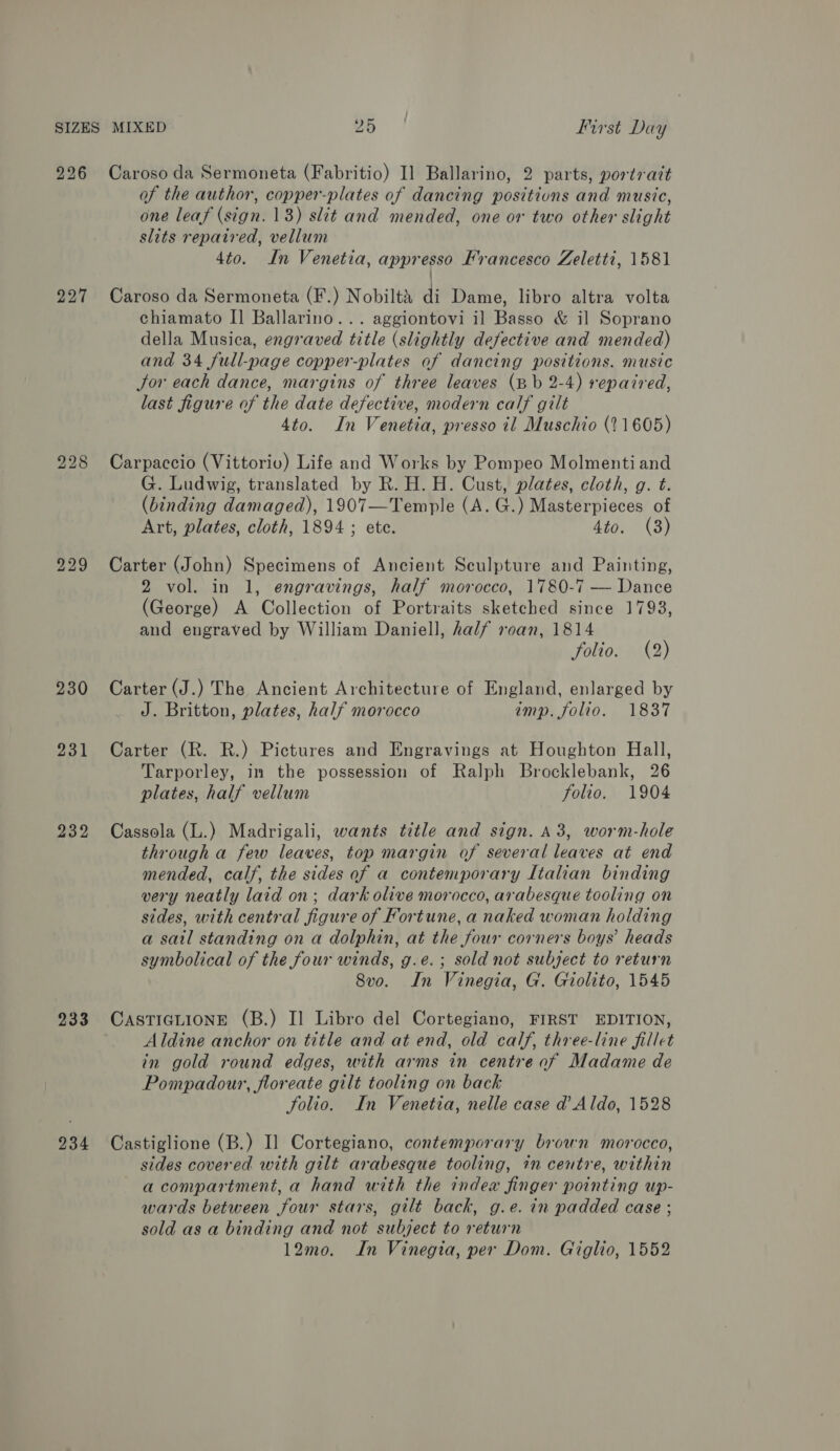226 227 229 230 231 232 233 234 Caroso da Sermoneta (Fabritio) I] Ballarino, 2 parts, portratt of the author, copper-plates of dancing positions and music, one leaf (sign. 18) slit and mended, one or two other slight slits repaired, vellum 4to. In Venetia, appresso Francesco Zeletti, 1581 Caroso da Sermoneta (F.) Nobiltt di Dame, libro altra volta chiamato I] Ballarino... aggiontovi il Basso &amp; il Soprano della Musica, engraved title (slightly defective and mended) and 34 full-page copper-plates of dancing positions. music Jor each dance, margins of three leaves (Bb 2-4) repaired, last figure of the date defective, modern calf gilt 4to. In Venetia, presso il Muschio (21605) Carpaccio (Vittorio) Life and Works by Pompeo Molmenti and G. Ludwig, translated by R. H. H. Cust, plates, cloth, g. t. (binding damaged), 1907—Temple (A. G.) Masterpieces of Art, plates, cloth, 1894 ; ete. 4to. (3) Carter (John) Specimens of Ancient Sculpture and Painting, 2 vol. in 1, engravings, half morocco, 1780-7 — Dance (George) A Collection of Portraits sketched since 1793, and engraved by William Daniell, half roan, 1814 folio. (2) Carter (J.) The Ancient Architecture of England, enlarged by J. Britton, plates, half morocco imp. folio. 1837 Carter (R. R.) Pictures and Engravings at Houghton Hall, Tarporley, in the possession of Ralph Brocklebank, 26 plates, half vellum folio. 1904 Cassola (L.) Madrigali, wants title and sign. A3, worm-hole through a few leaves, top margin of several leaves at end mended, calf, the sides of a contemporary Italian binding very neatly laid on; dark olive morocco, arabesque tooling on sides, with central figure of Fortune, a naked woman holding a sail standing on a dolphin, at the four corners boys’ heads symbolical of the four winds, g.e.; sold not subject to return Svo. In Vinegia, G. Giolito, 1545 CASTIGLIONE (B.) II Libro del Cortegiano, FIRST EDITION, Aldine anchor on title and at end, old calf, three-line fillet in gold round edges, with arms in centre of Madame de Pompadour, floreate gilt tooling on back folio. In Venetia, nelle case d’ Aldo, 1528 Castiglione (B.) I] Cortegiano, contemporary brown morocco, sides covered with gilt arabesque tooling, 1n centre, within acompartment, a hand with the index finger pointing up- wards between four stars, gilt back, g.e. in padded case ; sold as a binding and not subject to return 12mo. In Vinegia, per Dom. Giglio, 1552