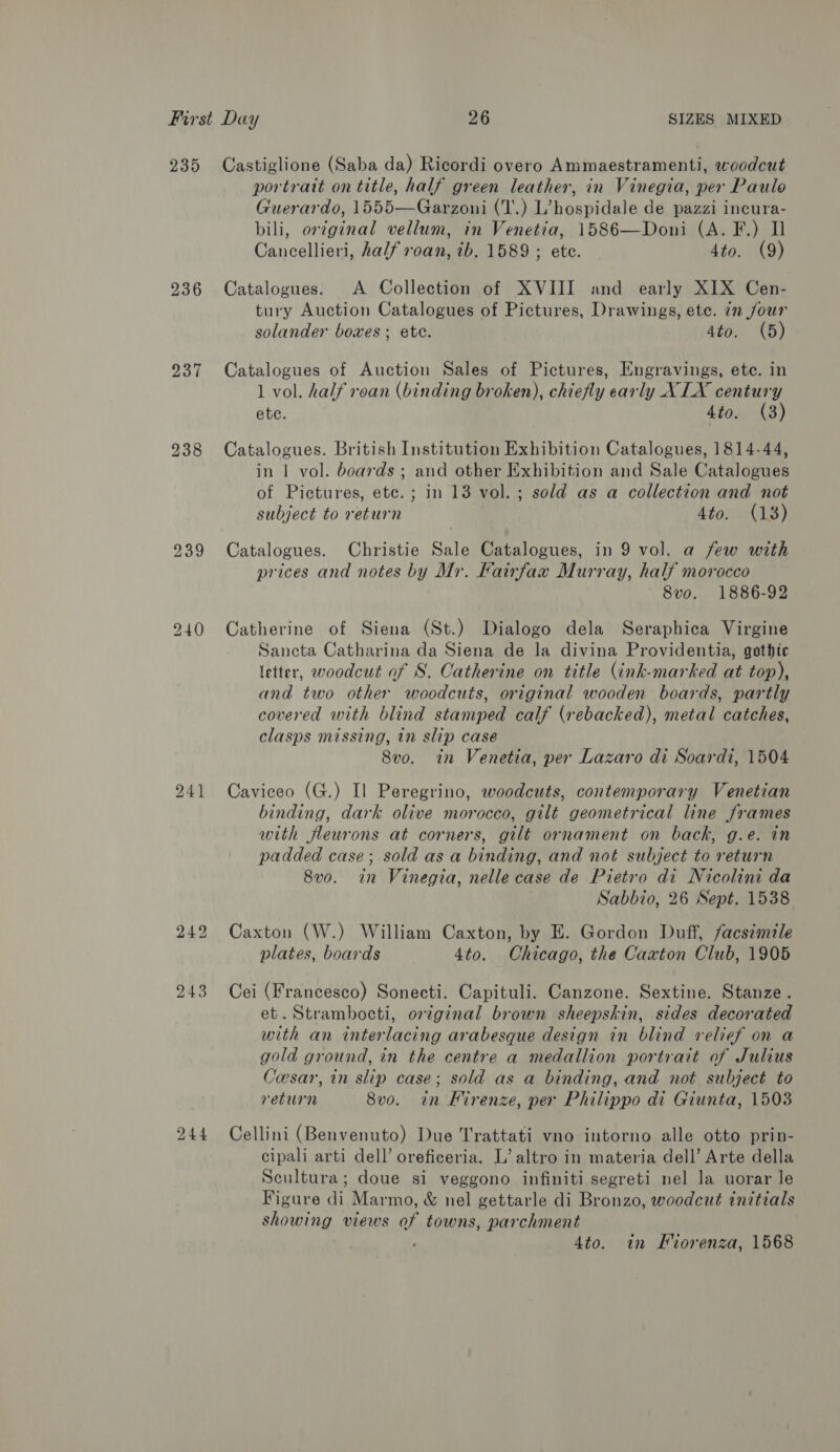 235 236 237 Castiglione (Saba da) Ricordi overo Ammaestramenti, woodcut portrait on title, half green leather, in Vinegia, per Paulo Guerardo, 1555—Garzoni (T.) L’hospidale de pazzi incura- bili, or¢ginal vellum, in Venetia, 1586—Doni (A. F.) Il Cancellieri, half roan, ib, 1589 ; ete. 4to. (9) Catalogues. A Collection of XVIII and early XIX Cen- tury Auction Catalogues of Pictures, Drawings, ete. in jour solander boxes ; ete. 4to. (5) Catalogues of Auction Sales of Pictures, Engravings, ete. in 1 vol. half roan (binding broken), chiefly early XLX century ete. 4to. (3) Catalogues. British Institution Exhibition Catalogues, 1814-44, in 1 vol. boards; and other Exhibition and Sale Catalogues of Pictures, ete. ; in 13 vol. ; sold as a collection and not subject to return Ato. (18) Catalogues. Christie Sale Catalogues, in 9 vol. a few with prices and notes by Mr. Fairfax Murray, half morocco 8vo. 1886-92 Catherine of Siena (St.) Dialogo dela Seraphica Virgine Sancta Catharina da Siena de la divina Providentia, gothic letter, woodcut of S. Catherine on title (ink-marked at top), and two other woodcuts, original wooden boards, partly covered with blind stamped calf (rebacked), metal catches, clasps missing, in slip case 8vo. in Venetia, per Lazaro di Soardi, 1504 Caviceo (G.) Il Peregrino, woodcuts, contemporary Venetian binding, dark olive morocco, gilt geometrical line frames with fleurons at corners, gilt ornament on back, g.e. in padded case; sold as a binding, and not subject to return 8v0. in Vinegia, nelle case de Pietro di Nicolini da Sabbio, 26 Sept. 1538 Caxton (W.) William Caxton, by E. Gordon Duff, facsimile plates, boards 4to. Chicago, the Caxton Club, 1905 Cei (Francesco) Sonecti. Capituli. Canzone. Sextine. Stanze. et. Strambocti, original brown sheepskin, sides decorated with an interlacing arabesque design in blind relief on a gold ground, in the centre a medallion portrait of Julius Cesar, in slip case; sold as a binding, and not subject to return 8vo. in Kirenze, per Philippo di Giunta, 1503 Cellini (Benvenuto) Due Trattati vno intorno alle otto prin- cipali arti dell’ oreficeria. L’ altro in materia dell’ Arte della Scultura; doue si veggono infiniti segreti nel Ja uorar le Figure di Marmo, &amp; nel gettarle di Bronzo, woodcut initials showing views of towns, parchment 4to. in Fiorenza, 1568