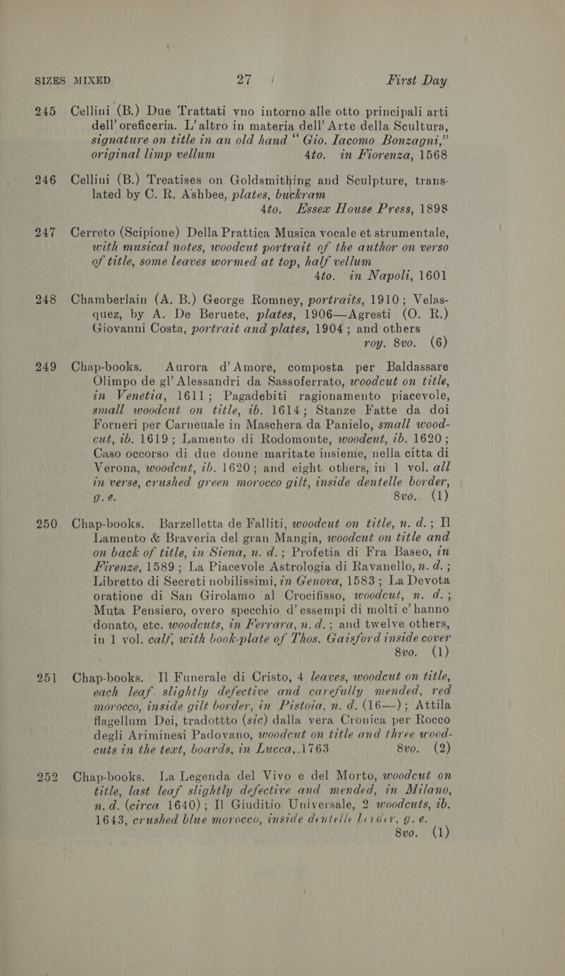 245 246 247 248 249 250 251 252 Cellini (B.) Due Trattati vno intorno alle otto principali arti dell’ oreficeria. L’ altro in materia dell’ Arte della Scultura, signature on title in an old hand “ Gio. Iacomo Bonzagni,” original limp vellum 4to. in Fiorenza, 1568 Cellini (B.) Treatises on Goldsmithing and Sculpture, trans: lated by C. R. Ashbee, plates, buckram 4to. Hssex House Press, 1898 Cerreto (Scipione) Della Prattica Musica vocale et strumentale, with musical notes, woodcut portrait of the author on verso of title, some leaves wormed at top, half vellum 4to. in Napoli, 1601 Chamberlain (A. B.) George Romney, portraits, 1910; Velas- quez, by A. De Beruete, plates, 1906—Agresti (O. R.) Giovanni Costa, portrait and plates, 1904; and others roy. 8vo. (6) Chap-books. Aurora d’ Amore, composta per Baldassare Olimpo de gl’ Alessandri da Sassoferrato, woodcut on title, in Venetia, 1611; Pagadebiti ragionamento piacevole, small woodcut on title, 2b. 1614; Stanze Fatte da doi Forneri per Carneuale in Maschera da Panielo, small wood- cut, 2b. 1619; Lamento di Rodomonte, woodcut, 7b. 1620 ; Caso occorso di due donne maritate insieme, nella citta di Verona, woodcut, ib. 1620; and eight others, in 1 vol. all in verse, crushed green morocco gilt, inside dentelle border, g.e. 8vo.. (1) Chap-books. Barzelletta de Falliti, woodcut on title, n. d.; Il Lamento &amp; Braveria del gran Mangia, woodcut on title and on back of title, in Siena, n. d.; Profetia di Fra Baseo, in Firenze, 1589; La Piacevole Astrologia di Ravanello, n. d. ; Libretto di Secreti nobilissimi, 72 Genova, 1583; La Devota oratione di San Girolamo al Crocifisso, woodcut, n. d.; Muta Pensiero, overo specchio d’ essempi di molti c’ hanno ‘donato, ete. woodcuts, in Merrara, n.d.; and twelve others, in 1 vol. calf, with book-plate of Thos. Gaisford inside sia) Sve. 7 Us Chap-books. Il Funerale di Cristo, 4 leaves, woodcut on title, each leaf slightly defective and carefully mended, red morocco, inside gilt border, in Pistoia, n. d. (16—); Attila flagellum Dei, tradottto (sic) dalla vera Cronica per Rocco degli Ariminesi Padovano, woodcut on title and three wood- cuts in the text, boards, in Lucca,.1763 8vo. (2) Chap-books. Ia Legenda del Vivo e del Morto, woodcut on title, last leaf slightly defective and mended, in Milano, n.d. (cirea 1640); Il Giuditio. Universale, 2 woodcuts, 2b. 1643, crushed blue morocco, inside dentelle Livan, g. e. 8vo. (1)