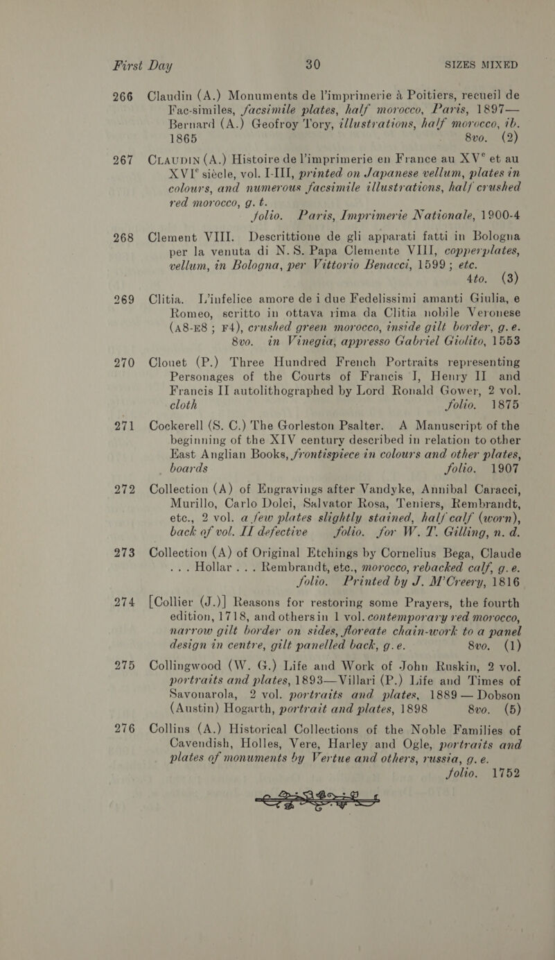 266 267 268 270 271 272 273 274 275 276 Claudin (A.) Monuments de l’imprimerie 4 Poitiers, recueil de Faec-similes, facsimile plates, half morocco, Paris, 1897— Bernard (A.) Geofroy Yory, ¢llustrations, half morocco, 7b. 1865 yA BUG) CraupIN (A.) Histoire de limprimerie en France au XV* et au XVI siécle, vol. L-III, printed on Japanese vellum, plates in colours, and numerous facsimile illustrations, half crushed red morocco, g. t. folio. Paris, Imprimerie Nationale, 1900-4 Clement VIII. Descrittione de gli apparati fatti in Bologna per la venuta di N.S. Papa Clemente VIII, copperplates, vellum, in Bologna, per Vittorio Benacci, 1599 ; ete. 4to. (3) Clitia. T’infelice amore dei due Fedelissimi amanti Giulia, e Romeo, scritto in ottava rima da Clitia nobile Veronese (A8-E8 ; F4), crushed green morocco, inside gilt border, g.e. 8vo. in Vinegia, appresso Gabriel Giolito, 1553 Clouet (P.) Three Hundred French Portraits representing Personages of the Courts of Francis J, Henry II and Francis II autolithographed by Lord Ronald Gower, 2 vol. cloth folio. 1875 Cockerell (S. C.) The Gorleston Psalter. A Manuscript of the beginning of the XIV century described in relation to other East Anglian Books, frontispiece in colours and other plates, boards Solio. 1907 Collection (A) of Engravings after Vandyke, Annibal Caracci, Murillo, Carlo Dolci, Salvator Rosa, Teniers, Rembrandt, etc., 2 vol. a few plates slightly stained, half calf (worn), back of vol. II defective Solio. for W.T. Gilling, n. d. Collection (A) of Original Etchings by Cornelius Bega, Claude ... Hollar... Rembrandt, ete., morocco, rebacked calf, g. e. Jolio. Printed by J. M’Creery, 1816 [Collier (J.)] Reasons for restoring some Prayers, the fourth edition, 1718, and othersin 1 vol. contemporary red morocco, narrow gilt border on sides, floreate chain-work to a panel design in centre, gilt panelled back, g.e. 8vo. (1) Collingwood (W. G.) Life and Work of John Ruskin, 2 vol. portraits and plates, 1893—Villari (P.) Life and Times of Savonarola, 2 vol. portraits and plates, 1889 — Dobson (Austin) Hogarth, portrait and plates, 1898 8vo. (5) Collins (A.) Historical Collections of the Noble Families of Cavendish, Holles, Vere, Harley and Ogle, portraits and plates of monuments by Vertue and others, russia, g. é. Solio. 1752 