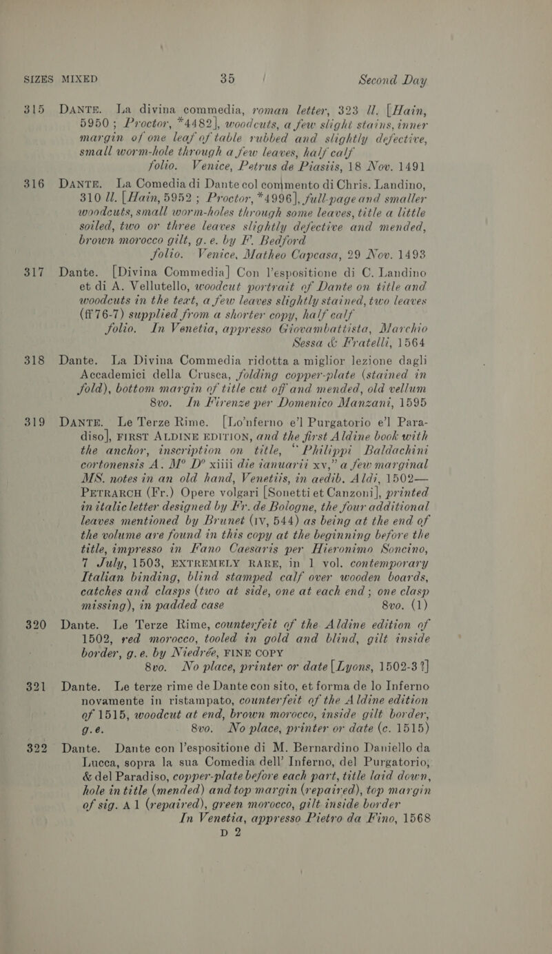 315 DANTE. La divina commedia, roman letter, 323 Il. | Hain, 5950; Proctor, *4482], woodcuts, a few slight stains, inner margin of one leaf of table rubbed and slightly defective, small worm-hole through a few leaves, half calf folio. Venice, Petrus de Piasiis, 18 Nov. 1491 316 Dante. La Comedia di Dante col commento diChris. Landino, 310 Ul. | Hain, 5952 ; Proctor, *4996], full-page and smaller woodcuts, small worm-holes through some leaves, title a little soiled, two or three leaves slightly defective and mended, brown morocco gilt, g.e. by F. Bedford Jolio. Venice, Matheo Capcasa, 29 Nov. 1493 317 Dante. [Divina Commedia] Con Vespositione di C. Landino et di A. Vellutello, woodcut portrait of Dante on title and woodcuts in the text, a few leaves slightly stained, two leaves (ff 76-7) supplied from a shorter copy, half calf Solio. In Venetia, appresso Giovambattista, Marchio Sessa &amp; Fratelli, 1564 318 Dante. La Divina Commedia ridotta a miglior lezione dagli Accademici della Crusca, folding copper-plate (stained in Sold), bottom margin of title cut off and mended, old vellum 8vo. Ln Mirenze per Domenico Manzani, 1595 319 Dante. Le Terze Rime. [Lo’nferno e’] Purgatorio e’] Para- diso], FIRST ALDINE EDITION, and the first Aldine book with the anchor, inscription on title, © Philippi Baldachini cortonensis A. M° D® xiiii die tanuardi xv,” a few marginal MS. notes in an old hand, Venetiis, in aedib. Aldi, 1502— Prerrarcu (Fr.) Opere volgari [Sonetti et Canzoni], printed in italic letter designed by Kx. de Bologne, the four additional leaves mentioned by Brunet (1v, 544) as being at the end of the volume ave found in this copy at the beginning before the title, impresso in Kano Caesaris per Hieronimo Soncino, 7 July, 1503, EXTREMELY RARE, in 1 vol. contemporary Italian binding, blind stamped calf over wooden boards, catches and clasps (two at side, one at each end ; one clasp missing), in padded case 8vo. (1) 320 Dante. Le Terze Rime, counterfeit of the Aldine edition of 1502, ved morocco, tooled in gold and blind, gilt inside border, g.e. by Niedrée, FINE COPY 8vo. No place, printer or date | Lyons, 1502-3 2} 321 Dante. Le terze rime de Dantecon sito, et forma de lo Inferno novamente in ristampato, counterfeit of the Aldine edition of 1515, woodcut at end, brown morocco, inside gilt border, g.é. 8vo. No place, printer or date (c. 1515) 322 Dante. Dante con l’espositione di M. Bernardino Daniello da Lucca, sopra la sua Comedia dell’ Inferno, del Purgatorio, &amp; del Paradiso, copper-plate before each part, title laid down, hole in title (mended) and top margin (repaired), top margin of sig. Al (repaired), green morocco, gilt inside border In Venetia, appresso Pietro da Fino, 1568 D 2