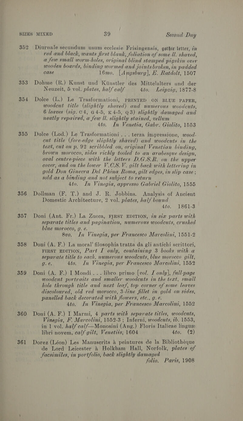 352 353 354 355 356 357 358 359 360 361 Diurnale secundum usum ecclesie Frisingensis, gothte letter, 7 red and black, wants first blank, foliation of some Ul. shaved, a few small worm-holes, or iginal blind stamped pigskin over wooden boards, binding wormed and joints broken, in padded case 16mo. [Augsburg], £. Ratdolt, 1507 Dohme (R.) Kunst und Kiinstler des Mittelalters und der Neuzeit, 5 vol. plates, half calf 4to. Leipzig, 1877-8 Dolce (L.) Le Trasformationi, PRINTED ON BLUE PAPER, woodcut title (slightly haters and numerous woodcuts, 6 leaves (sig. c4, 64-5, K 4-5, Q3) slightly damaged ang neatly repaired, Dew il. slightly stained, vellum 4to. In Venetia, Gabr. Giolito, 1553 Dolce (Lod.) Le Trasformationi.. . terza impressione, wood- eut title (fore-edge slightly shaved) and woodcuts in the text, cut on p. 92 scribbled on, original Venetian binding, brown morocco, sides richly tooled to an arabesque design, oval centre-piece with the letters D.G.S.R. on the upper cover, and on the lower V.CS.V. gilt back with lettering in gold Don Ginevra Del Phina Roma, gilt edges, in slip case ; sold asa binding and not subject to return 4to. In Vinegia, appresso Gabriel Giolito, 1555 Dollman (F. T.) and J. R. Jobbins. Analysis of Ancient Domestic Architecture, 2 vol. plates, half bound 4ta. 1861-3 Doni (Ant. Fr.) La Zucca, FIRST EDITION, 7m six parts with separate titles and pagination, numerous woodcuts, crushed blue morocco, g. e. 8v0o. In Vinegia, per Francesco Marcolini, 1551-2 Doni (A. F.) La moral’ filosophia tratta da gli antichi scrittori, FIRST EDITION, Part I only, containing 3 books with a separate title to each, numerous woodcuts, blue morocco gilt, g. é@. 4to. In Vinegia, per Francesco Marcolini, 1552 Doni (A. F.) I Mondi... libro. primo [vol. I only], full-page woodcut portraits and smaller woodcuts in the text, small hole through title and neat leaf, top corner of some leaves discoloured, old red morocco, 3-line fillet in gold on sides, panelled back decorated with flowers, etc., g. @. 4to. In Vinegia, per Francesco Marcolini, 1552 Doni (A. F.) I Marmi, 4 parts with separate titles, woodcuts, Vinegia, F. Marcolini, 1552-3 ; Inferni, woodcuts, 7b. 1553, in 1 vol. half calf—Monosini (Ang.) Floris Italicae lingue libri novem, calf gilt, Venetiis, 1604 dian) (3) Dorez (Léon) Les Manuscrits 4 peintures de la Bibliotheque de Lord Leicester 4} Holkham Hall, Norfolk, plates of Facsimiles, in portfolio, back slightly damaged folio. Parts, 1908