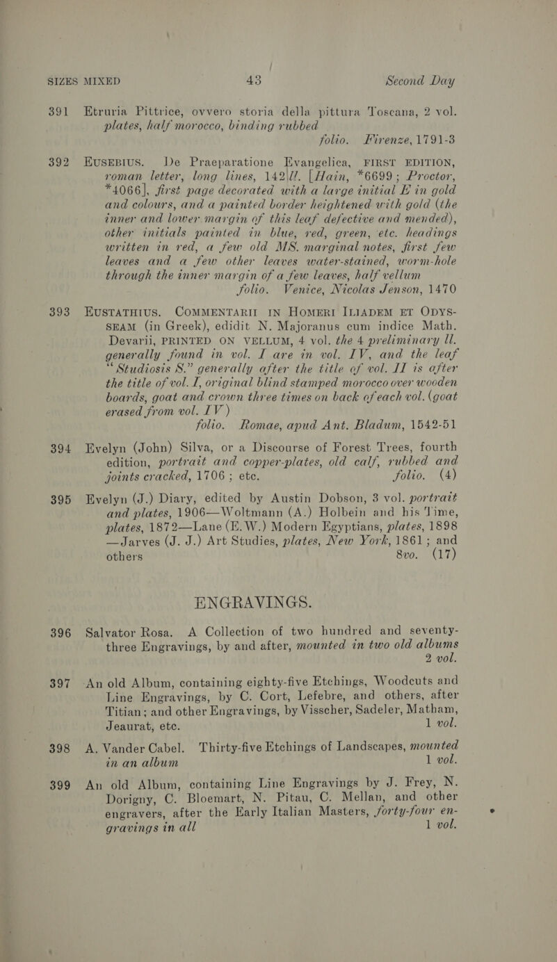 391 Etruria Pittrice, ovvero storia della pittura Toscana, 2 vol. plates, half morocco, binding rubbed folio. Firenze, 1791-3 392 EusrEpius. De Praeparatione TEvangelica, FIRST EDITION, roman letter, long lines, 142l/. | Hain, *6699; Proctor, *4066], first page decorated with a large initial E in gold and colours, and a painted border heightened with gold (the inner and lower margin of this leaf defective and mended), other initials painted in blue, ved, green, etc. headings written in red, a few old MS. marginal notes, first few leaves and a few other leaves water-stained, worm-hole through the inner margin of a few leaves, half vellum folio. Venice, Nicolas Jenson, 1470 393 EUSTATHIUS. COMMENTARIT IN HomMERI ILIADEM ET ODYS- SEAM (in Greek), edidit N. Majoranus cum indice Math. Devarii, PRINTED ON VELLUM, 4 vol. the 4 preliminary U. generally found in vol. I are in vol. IV, and the leaf ‘ Studiosis S.” generally after the title of vol. II is after the title of vol. I, original blind stamped morocco over wooden boards, goat and crown three times on back of each vol. (goat erased from vol. IV ) folio. Romae, apud Ant. Bladum, 1542-51 394 Evelyn (John) Silva, or a Discourse of Forest Trees, fourth edition, portrait and copper-plates, old calf, rubbed and joints cracked, 1706 ; ete. folio. (4) 395 Evelyn (J.) Diary, edited by Austin Dobson, 3 vol. portratt and plates, 1906—Woltmann (A.) Holbein and his Time, plates, 1872—Lane (E.W.) Modern Egyptians, plates, 1898 —Jarves (J. J.) Art Studies, plates, New York, 1861; and others 8vo. (17) ENGRAVINGS. 396 Salvator Rosa. &lt;A Collection of two hundred and seventy- three Engravings, by and after, mounted in two old albums 2 vol. 397 -An old Album, containing eighty-five Etchings, Woodcuts and Line Engravings, by C. Cort, Lefebre, and others, after Titian: and other Engravings, by Visscher, Sadeler, Matham, Jeaurat, etc. 1 vol. 398 A. Vander Cabel. Thirty-five Etchings of Landscapes, mounted in an album 1 vol. 399 An old Album, containing Line Engravings by J. Frey, N. Dorigny, C. Bloemart, N. Pitau, C. Mellan, and other engravers, after the Early Italian Masters, Sorty-four en- gravings in all 1 vol.