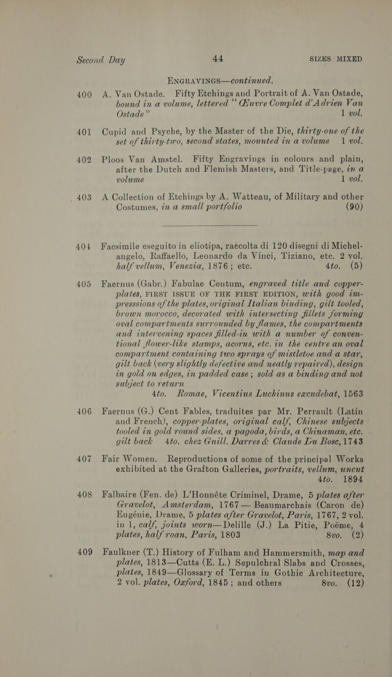ENGRAVINGS—continued. 401 402 403 404 406 407 408 409 bound in a volume, lettered * Quvre Complet d’ Adrien Van Ostade”’ 1 vol. Cupid and Psyche, by the Master of the Die, thirty-one of the set of thirty-two, second states, mounted in a volume 1 vol. Ploos Van Amstel. Fifty Engravings in colours and plain, after the Dutch and Flemish Masters, and Title-page, 7m a volume 1 vol. A Collection of Etchings by A. Watteau, of Military and other Costumes, in a small portfolio (90)  Facsimile eseguito in eliotipa, raccolta di 120 disegni di Michel- angelo, Raffaello, Leonardo da Vinci, Tiziano, ete. 2 vol. half vellum, Venezia, 1876; etc. 4to. (5) Faernus (Gabr.) Fabulae Centum, engraved title and copper- plates, FIRST ISSUE OF THE FIRST EDITION, with good im- presssions of the plates, original Italian binding, gilt tooled, brown morocco, decorated with intersecting fillets forming oval compartments surrounded by flames, the compartments and intervening spaces filled-in with a number of conven- tional flower-like stamps, acorns, etc. in the centre an oval compartment containing two sprays of mistletoe and a star, gilt back (wery slightly defective and neatly repaired), design in gold on edges, in padded case; sold as a binding and not subject to return 4to. Romae, Vicentius Luchinus excudebat, 1563 Faernus (G.) Cent Fables, traduites par Mr. Perrault (Latin and French), copper-plates, original calf, Chinese subjects tooled in gold round sides, a pagoda, birds, a Chinaman, etc. gilt back 4to. chez Guill. Darres &amp; Claude Du Bosc, 1743 Fair Women. Reproductions of some of the principal Works exhibited at the Grafton Galleries, portraits, vellum, uncut 4to. 1894 Falbaire (Fen. de) L’Honnéte Criminel, Drame, 5 plates after Gravelot, Amsterdam, 1767 — Beaumarchais (Caron de) Kugénie, Drame, 5 plates after Gravelot, Paris, 1767, 2 vol. in 1, calf, joints worn—Delille (J.) La Pitie, Poéme, 4 plates, half roan, Paris, 1803 8vo. (2) Faulkner (T.) History of Fulham and Hammersmith, map and plates, 1813—Cutts (E. L.) Sepulchral Slabs and Crosses, plates, 1849—Glossary of Terms in Gothic Architecture,
