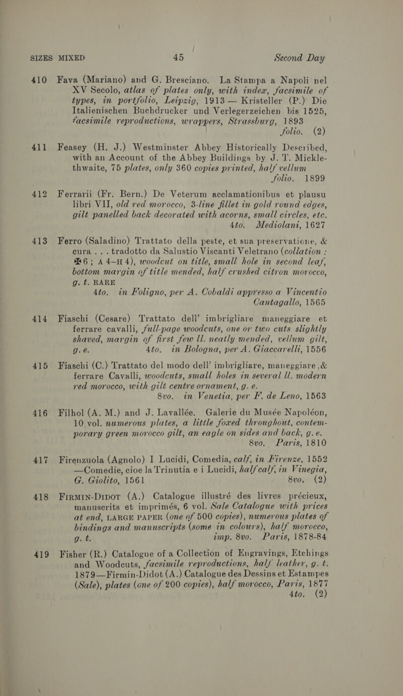 410 41] 412 413 414 415 416 417 418 419 Fava (Mariano) and G. Bresciano. La Stampa a Napoli nel XV Secolo, atlas of plates only, with index, facsimile of types, in portfolio, Leipzig, 1913 — Kristeller (P.) Die Italienischen Buchdrucker und Verlegerzeichen bis 1525, facsimile reproductions, wrappers, Strassburg, 1893 Yoligu (2) Feasey (H. J.) Westminster Abbey Historically Described, with an Account of the Abbey Buildings by J.T. Mickle- thwaite, 75 plates, only 360 copies printed, half vellum folio. 1899 Ferrarii (Fr. Bern.) De Veterum acclamationibus et plausu libri VII, old red morocco, 3-line fillet in gold round edges, gilt panelled back decorated with acorns, small circles, etc. 4to. Mediolani, 1627 Ferro (Saladino) Trattato della peste, et sua preservatione, &amp; cura... tradotto da Salustio Viscanti Veletrano (collation : 6; A 4-14), woodcut on title, small hole in second leaf, bottom margin of title mended, half crushed citron morocco, g. t. RARE 4to. in Foligno, per A. Cobaldi appresso a Vincentio Cantagallo, 1565 Fiaschi (Cesare) Trattato dell’ imbrigliare maneggiare et ferrare cavalli, full-page woodcuts, one or two cuts slightly shaved, margin of first few ll. neatly mended, vellum gilt, g. @. 4to. in Bologna, per A. Giaccarelli, 1556 Fiaschi (C.) Trattato del modo dell’ imbrigliare, maneggiare ,&amp; ferrare Cavalli, woodcuts, small holes in several ll. modern red morocco, with gilt centre ornament, g. e. Svo. in Venetia, per I’. de Leno, 1563 Filhol (A. M.) and J. Lavallée. Galerie du Musée Napoléon, 10 vol. numerous plates, a little foxed throughout, contem- porary green morocco gilt, an eagle on sides and back, g.e. 8vo. Paris, 1810 Firenzuola (Agnolo) I Lucidi, Comedia, calf, in Firenze, 1552 —Comedie, cioe la Trinutia e i Lucidi, halfcalf, in Vinegia, G. Giolito, 1561 8vo. (2) Firmin-Dipot (A.) Catalogue illustré des livres précieux, manuscrits et imprimés, 6 vol. Sale Catalogue with prices at end, LARGE PAPER (one of 500 copies), numerous plates of bindings and manuscripts (some in colours), half morocco, g. t. imp. 8vo. Paris, 1878-84 Fisher (R.) Catalogue of a Collection of Engravings, Etchings and Woodcuts, facsimile reproductions, half leather, g. t. 1879—Firmin-Didot (A.) Catalogue des Dessins et Estampes (Sale), plates (one of 200 copies), half morocco, Paris, has