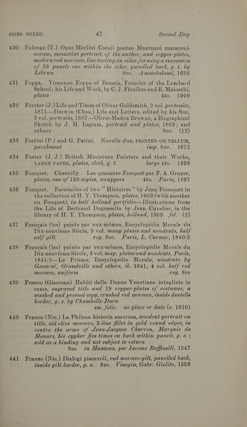 430 431 432 433 434 438 439 440 44] Folengo (T.) Opus Merlini Cocaii poetae Mantuani macaroni- corum, mezzotint portrait of the author, and copper-plates, modern red morocco, line tooling on sides forming a succession of 33 panels one within the other, panelled back, g. t. by Lebrun 8v0. Amstelodami, 1692 Foppa. Vincenzo Foppa of Brescia, Founder of the Lombaid School; his Lifeand Work, by C. J. Ffoulkes and R. Maiocchi, plates 4to. 1909 Forster (J.) Life and Times of Oliver Goldsmith, 2 vol. portraits, 1871—Darwin (Chas.) Life and Letters, edited by his Son, 3 vol. portraits, 1887—Oliver Madox Browne, a Biographical : Sketch by J. H. Ingram, portrait and plates, 1883; and others 8vo. (12) Fortini (P.) and G. Parini. Novelle due, PRINTED ON VELLUM, parchment amp. 8vo. 1812 Foster (J. J.) British Miniature Painters and their Works, LARGE PAPER, plates, cloth, g. t. large 4to. 1898 Fouquet. Chantilly. Les quarante Fouquet par F. A. Gruyer, plates, one of 150 copies, wrappers 4to. Paris, 1897 Fouquet. Facsimiles of two © Histoires” by Jean Foucquet in the collection of H. Y. Thompson, plates, 1903 (with another on Fouquet), in half holland portfolio—Ilustrations from the Life of Bertrand Duguesclin by Jean Cuvelier, in the library of H. Y. Thompson, plates, holland, 1909 fol. (2) Francais (les) peints par eux-mémes, Encyclopédie Morale du Dix-neuviéme Siécle, 5 vol. many plates and woodcuts, half calf gilt roy. 8vo. Paris, L. Curmer, 1840-2 Francais (les) peints par eux-mémes, Encyclopédie Morale du Dix-neuvieme Siécle, 3 vol. map, plates and woodcuts, Paris, 1841-2—Le Prisme, Encyclopédie Morale, woodcuts by Gavarni, Grandville and others, ib. 1841, 4 vol. half red morocco, uniform roy. 8vo Franco (Giacomo) Habiti delle Donne Venetiane intagliate in rame, engraved title and 19 copper-plates of costumes, a washed and pressed copy, crushed red morocco, inside dentelle border, g. e. by Chambolle-Duru sm. folio. no place or date (c. 1610) Franco (Niec.) La Philena historia amorosa, woodcut portrait on title, old olive morocco, 3-line fillet in gold round edges, in centre the arms of Jean-Jacques Charron, Marquis de Menars, his cypher five times on back within panels, g. e. ; sold as a binding and not subject to return 8v0. in Mantova, per Iacomo Ruffinelli, 1547 Franeo (Nic.) Dialogi piacevoli, sed morocco gilt, panelled back, inside gilt border, g.e. 8vo. Vinegia, Gabr. Giolito, 1559