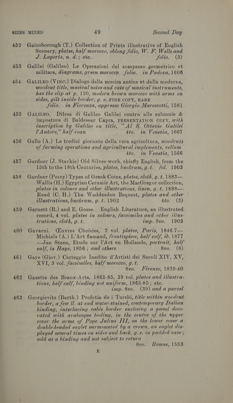 452 Gainsborough (T.) Collection of Prints illustrative of English Scenery, plates, half morocco, oblong folio, W. F. Wells and J. Laporte, n. d.; ete. folio. (3) 453 Galilei (Galileo) Le Operazioni del compasso geometrico et militare, diagrams, green morocco folio. in Padova, 1606 454 Gawiueo (VinC.) Dialogo della musica antica et della moderna, woodcut title, musical notes and cuts of musical instruments, has the slip at p. 120, modern brown morocco with arms on sides, gilt inside border, g. e. FINE COPY, RARE folio. in Fiorenza, appresso Giorgio Marescotti, 1581 455 GaLiLeo. Difesa di Galileo Galilei contro alle calunnie &amp; imposture di Baldessar Capra, PRESENTATION COPY, with inscription by Galileo on title, ““Al S. Ottavio Galilei Vv Autore,” half roan 4to. in Venetia, 1607 456 Gallo (A.) Le tredici giornate della vera agricoltura, woodcuts of farming operations and agricultural implements, vellum 4to. in Venetia, 1566 457 Gardner (J. Starkie) Old Silver-work, chiefly English, from the 15th to the 18th Centuries, plates, buckram,g.t. fol. 1903 458 Gardner (Percy) Types of Greek Coins, plates, cloth, g. t. 1883— Wallis (H.) Egyptian Ceramic Art, the MacGregor collection, plates in colours and other illustrations, linen, g. t. 1898— Read (C. H.) The Waddesdon Bequest, plates and other illustrations, buckram, g. t. 1902 4to. (3) 459 Garnett (R.) and E. Gosse. English Literature, an illustrated record, 4 vol. plates in colours, facsimiles and other illus- trations, cloth, g. t. imp. 8vo. 1903 460 Gavarni. QOuvres Choisies, 2 vol. plates, Paris, 1846-7— Michiels (A.) L’Art flamand, frontispiece, half calf, ib. 1877 —Jan Steen, Etude sur l’Art en Hollande, portrait, half calf, la Haye, 1856 ; and others 8vo. (8) 461 Gaye (Giov.) Carteggio Inedito d’Artisti dei Secoli XIV, XV, XVI, 3 vol. facsimiles, half morocco, g. t. 8vo. Firenze, 1839-40 462 Gazette des Beaux-Arts, 1865-85, 39 vol. plates and tllustra- tions, half calf, binding not uniform, 1865-85 ; ete. imp. 8vo. (39) and a parcel 463 Georgievitz (Barth.) Profetia de i Turchi, t/tle within woodcut border, a few Il. at end water-stained, contemporary Italian binding, interlacing cable border enclosing a panel deco- rated with arabesque tooling, in the centre of the upper cover the arms of Pope Julius ITI, on the lower cover a double-headed eaglet surmounted by a crown, an eaglet dis- played several times on sides and back, g.e. in padded case ; sold as a binding and not subject to return 8vo. Romae, 1553 E