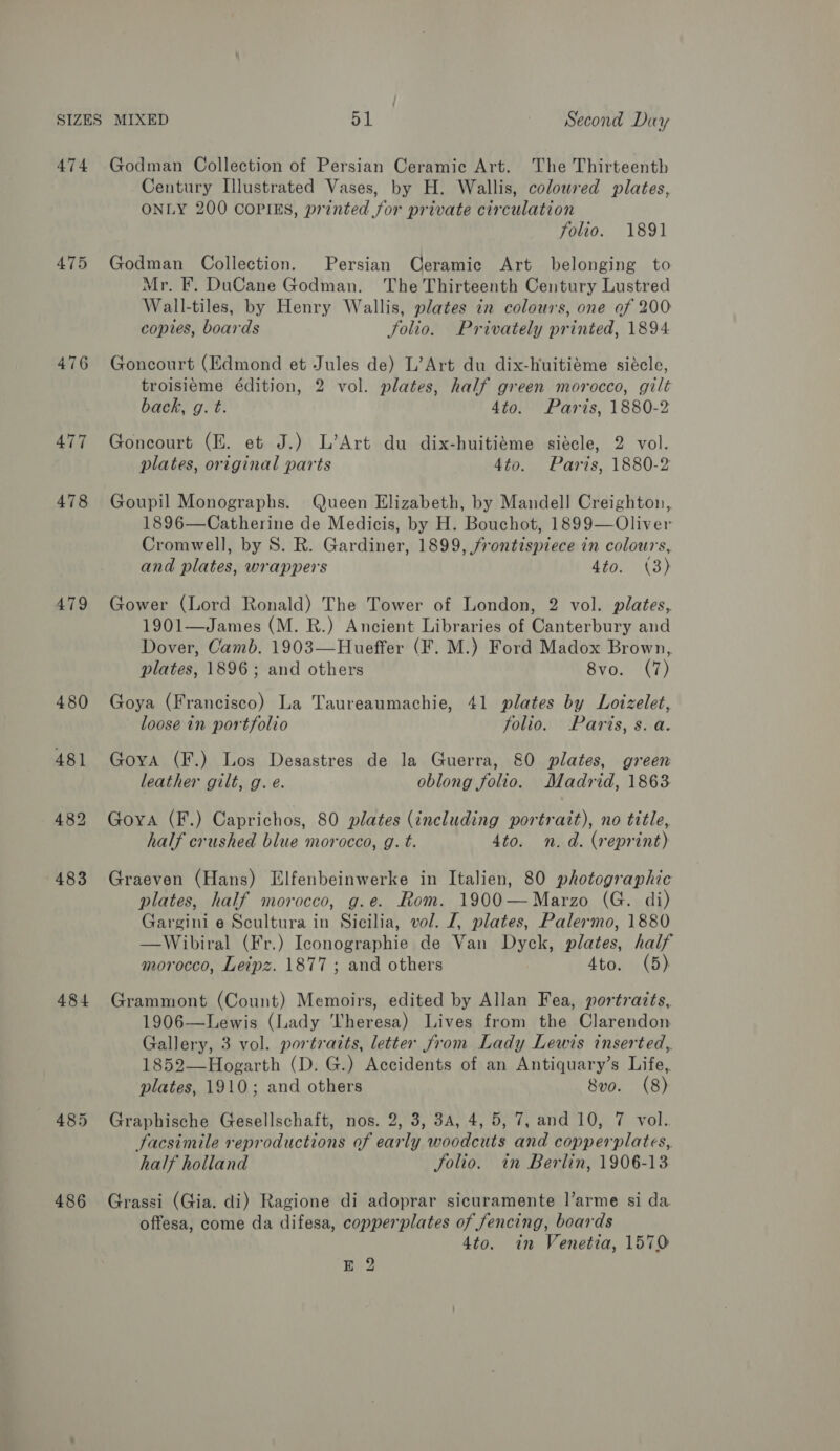 474 475 476 477 478 479 480 481 484 486 Godman Collection of Persian Ceramic Art. The Thirteenth Century Illustrated Vases, by H. Wallis, coloured plates, ONLY 200 COPIES, printed for private circulation folio. 1891 Godman Collection. Persian Ceramic Art belonging to Mr. F. DuCane Godman. The Thirteenth Century Lustred Wall-tiles, by Henry Wallis, plates in colours, one of 200 copies, boards folio. Privately printed, 1894 Goncourt (Edmond et Jules de) L’Art du dix-huitiéme siécle, troisieéme édition, 2 vol. plates, half green morocco, gilt back, g. t. 4to. Paris, 1880-2 Goncourt (EZ. et J.) L’Art du dix-huitidme siécle, 2 vol. plates, original parts 4to. Paris, 1880-2 Goupil Monographs. Queen Elizabeth, by Mandell Creighton, 1896—Catherine de Medicis, by H. Bouchot, 1899—Oliver Cromwell, by S. R. Gardiner, 1899, frontispiece in colours, and plates, wrappers 4to. (3) Gower (Lord Ronald) The Tower of London, 2 vol. plates, 1901—James (M. BR.) Ancient Libraries of Canterbury and Dover, Camb. 1903—Hueffer (F. M.) Ford Madox Brown, plates, 1896; and others 8vo. (7) Goya (Francisco) La Taureaumachie, 41 plates by Loizelet, loose in portfolio folio. Paris, s. a. Goya (F.) Los Desastres de la Guerra, 80 plates, green leather gilt, g. e. oblong folio. Madrid, 1863 Goya (F.) Caprichos, 80 plates (including portrait), no title, half crushed blue morocco, g. t. 4to. n.d. (reprint) Graeven (Hans) Elfenbeinwerke in Italien, 80 photographic plates, half morocco, g.e. Rom. 1900—Marzo (G. di) Gargini e Scultura in Sicilia, vol. J, plates, Palermo, 1880 —Wibiral (Fr.) Iconographie de Van Dyck, plates, half morocco, Leipz. 1877 ; and others 4to. (5) Grammont (Count) Memoirs, edited by Allan Fea, portrazts,. 1906—Lewis (Lady ‘‘heresa) Lives from the Clarendon Gallery, 3 vol. portraits, letter from Lady Lewis inserted, 1852—Hogarth (D. G.) Accidents of an Antiquary’s Life, plates, 1910; and others 8vo. (8) Graphische Gesellschaft, nos. 2, 3, 3A, 4, 5, 7, and 10, 7 vol.. facsimile reproductions of early woodcuts and copperplates, half holland Solio. in Berlin, 1906-13 Grassi (Gia. di) Ragione di adoprar sicuramente l’arme si da offesa, come da difesa, copperplates of fencing, boards 4to. in Venetia, 1570 BE 2