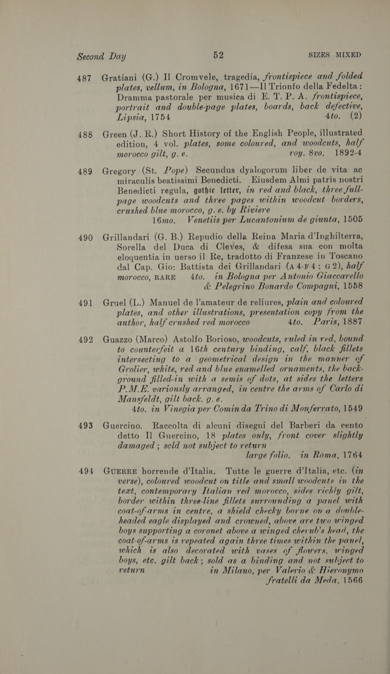 488 489 490 491 492 493 494 plates, vellum, in Bologna, 1671—I1 Trionfo della Fedelta : Dramma pastorale per musica di E. T. P. A. frontispiece, portrait and double-page plates, boards, back defective, Lipsia, 1754 4to. (2) Green (J. R.) Short History of the English People, illustrated edition, 4 vol. plates, some coloured, and woodcuts, half morocco gilt, g. é. roy. 8vo. 1892-4 Gregory (St. Pope) Secundus dyalogorum liber de vita ac miraculis beatissimi Benedicti. Eiusdem Almi patris nostri Benedicti regula, gothic letter, in red and black, three full- page woodcuts and three pages within woodcut borders, crushed blue morocco, g.e. by Riviere l6mo. Venetiis per Lucantonium de giunta, 1505 Grillandari (G. B.) Repudio della Reina Maria d’Inghilterra, Sorella del Duca di Cleves, &amp; difesa sua con molta eloquentia in uerso il Re, tradotto di Franzese in ‘Toscano dal Cap. Gio: Battista dei Grillandari (A4-F4; 62), half morocco, RARE 4to. in Bologna per Antonio Giaccarello &amp; Pelegrino Bonardo Compagni, 1558 Gruel (L.) Manuel de l’amateur de reliures, plain and coloured plates, and other illustrations, presentation copy from the author, half crushed red morocco 4to. Paris, 1887 Guazzo (Marco) Astolfo Borioso, woodcuts, ruled in red, bound to counterfeit a 16th century binding, calf, black fillets intersecting to a geometrical design in the manner of Grolier, white, red and blue enamelled ornaments, the back- ground filled-in with a semis of dots, at sides the letters P.M.E. variously arranged, in centre the arms of Carlo di Mansfeldt, gilt back, g. e. 4to. in Vinegia per Comin da Trino di Monferrato, 1549 Guercino. Raccolta di aleuni disegni del Barberi da cento detto Ii Guercino, 18 plates only, front cover slightly damaged ; scld not subject to return large folio. in Roma, 1764 GUERRE horrende d'Italia. Tutte le guerre d'Italia, ete. (cn verse), coloured woodcut on title and small woodcuts in the text, contemporary Italian red morocco, sides richly gilt, border within three-line fillets surrounding a panel with coat-of-arms in centre, a shield checky borne ona double- headed eagle displayed and crowned, above are two winged boys supporting a coronet above a winged cherub’s head, the coat-of-arms is repeated again three times within the panel, which is also decorated with vases of flowers, winged boys, ete. gilt back; sold as a binding and not subject to return in Milano, per Valerio &amp; Hieronymo Fratelli da Meda, 1566