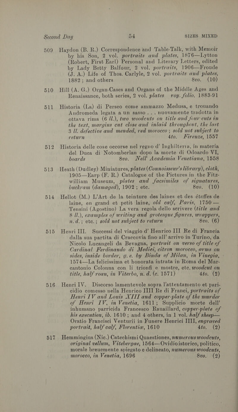 509 Haydon (B. R.) Correspondence and Table-Talk, with Memoir by his Son, 2 vol. portraits and plates, 1876—Lytton (Robert, First Earl) Personal and Literary Letters, edited by Lady Betty Balfour, 2 vol. portraits, 1906—Froude (J. A.) Life of Thos. Carlyle, 2 vol. portraits and plates, 1882; and others 8vo. (10) 510 Hill (A. G.) Organ-Cases and Organs of the Middle Ages and Zenaissance, both series, 2 vol. plates roy. folio, 1883-91 511 Historia (La) di Perseo come ammazzo Medusa, e trouando Andromeda legata aun sasso... nuovamente tradotta in ottava rima (6 J.), two woodcuts on title and four cuts in the text, margins cut close and inlaid throughout, the last 3 Il. defective and mended, red morocco ; sold not subject to return 4to. Firenze, 1557 512 Historia delle cose occorse nel regno d’ Inghilterra, in materia del Duca di Notomberlan dopo la morte di Odoardo VI, boards 8vo. Nell’ Academia Venetiana, 1558 513 Heath (Dudley) Miniatures, plates (Connotisseur’s library), cloth, 1905—Earp (F. R.) Catalogue of the Pictures in the Fitz- william Museum, plates and facsimiles of signatures, buckram (damaged), 1902 ; ete. 8vo. (10) 514 Hellot (M.) L’Art de la teinture des laines et des étoffes de laine, en grand et petit laine, old calf, Paris, 1750 — Tensini (Agostino) La vera regola dello scrivere (title and 8 il.), ecamples of writing and grotesque figures, wrappers, n.d.; etc.; sold not subject to return 8vo. (6) 515 Henrilll. Successi de] viaggio d’ Henrico III Re di Francia dalla sua partita di Craccovia fino all’ arrivo in Turino, da Nicolo Lucangeli da Bevagna, portrait on verso of title of Cardinal Ferdinando di Medici, citron morocco, arms on sides, inside border, g.e. by Binda of Milan, in Vinegia, 1574—La felicissima et honorata intrata in Roma del Mar- cantonio Colonna con li trionfi e mostre, etc. woodcut on title, half roan, in Viterbo, n. d. (c. 1571) 4to. (2) 516. HenrilV. Discorso lamentevole sopra l’attentamento et pari- cidio comesso nella Henrico III] Re di Franci, portraits of Henri IV and Louis XIII and copper-plate of the murder of Henri IV, in Venetia, 1611; Supplicio morte dell’ inhumano parricida Francesco Rauaillard, copper-plate of his execution, 1b. 1610; and 4 others, in 1 vol. half sheep— Oratio Francisci Venturii in Funere Henrici III], engraved portrait, half calf, Florentiw, 1610 4to. (2) 517 Hemmingius (Nic.) Catechismi Quaestiones, numerous woodcuts, original vellum, Vitebergae, 1564—Ovidioistorico, politico, morale breuemente spiegato e delineato, numerous woodcuts, morocco, in Venetia, 1696 8vo. (2)