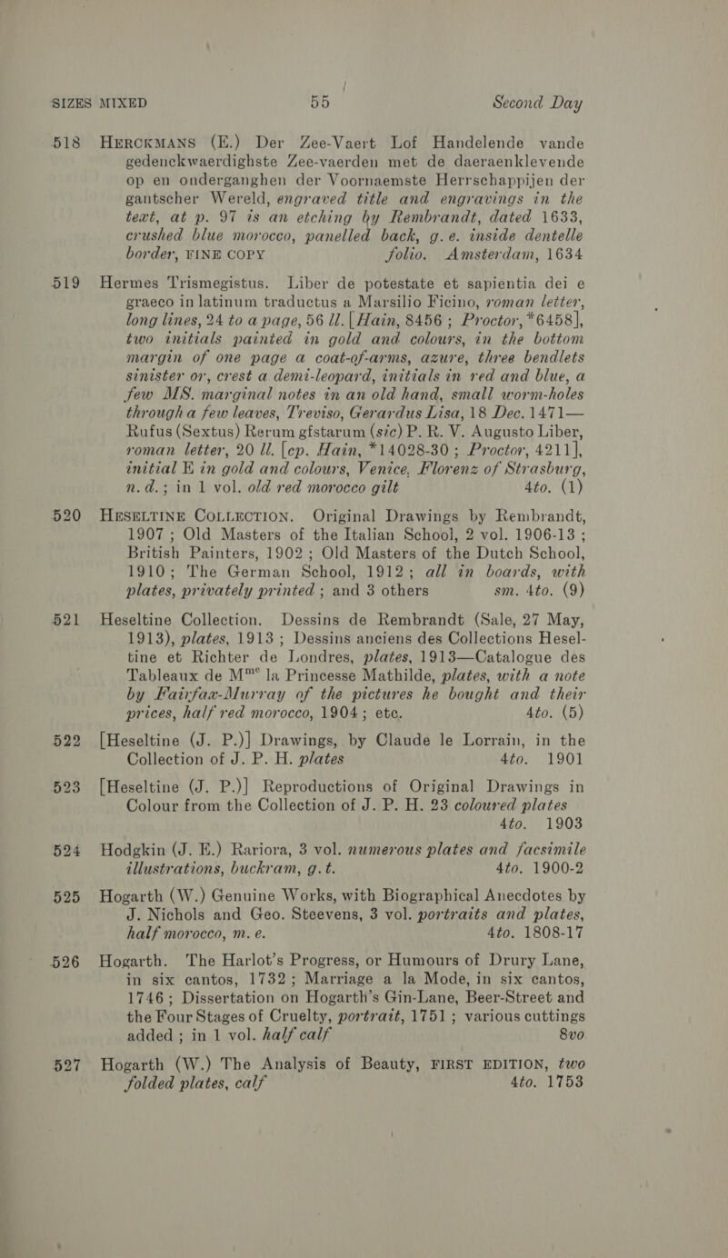 518 519 520 521 525 526 527 HerckMANS (E.) Der Zee-Vaert Lof Handelende vande gedenckwaerdighste Zee-vaerden met de daeraenklevende op en onderganghen der Voornaemste Herrschappijen der gantscher Wereld, engraved title and engravings in the text, at p. 97 ts an etching by Rembrandt, dated 1633, crushed blue morocco, panelled back, g.e. inside dentelle border, FINE COPY folio. Amsterdam, 1634 Hermes Trismegistus. Liber de potestate et sapientia dei e graeco in latinum traductus a Marsilio Ficino, roman letter, long lines, 24 to a page, 56 ll.| Hain, 8456 ; Proctor, *6458], two initials painted in gold and colours, in the bottom margin of one page a coat-of-arms, azure, three bendlets sinister or, crest a demi-leopard, initials in red and blue, a Stew MS. marginal notes in an old hand, small worm-holes througha few leaves, Treviso, Gerardus Lisa, 18 Dec. 1471— Rufus (Sextus) Rerum gfstarum (sic) P. R. V. Augusto Liber, roman letter, 20 Il. [cp. Hain, *14028-30 ; Proctor, 4211], initial EK in gold and colours, Venice, Florenz of Strasburg, n.d.; in 1 vol. old red morocco gilt 4to. (1) HESELTINE COLLECTION. Original Drawings by Rembrandt, 1907 ; Old Masters of the Italian School, 2 vol. 1906-13 ; British Painters, 1902 ; Old Masters of the Dutch School, 1910; The German School, 1912; all in boards, with plates, privately printed ; and 3 others sm. 4to. (9) Heseltine Collection. Dessins de Rembrandt (Sale, 27 May, 1913), plates, 1913; Dessins anciens des Collections Hesel- tine et Richter de Londres, plates, 1913—Catalogue des Tableaux de M™ la Princesse Mathilde, plates, with a note by Fairfaa-Murray of the pictures he bought and their prices, half red morocco, 1904; ete. 4to. (5) Collection of J. P. H. plates 4to. 1901 [Heseltine (J. P.)] Reproductions of Original Drawings in Colour from the Collection of J. P. H. 23 coloured plates 4to. 1903 Hodgkin (J. E.) Rariora, 3 vol. numerous plates and facsimile illustrations, buckram, g.t. 4to. 1900-2 Hogarth (W.) Genuine Works, with Biographical Anecdotes by J. Nichols and Geo. Steevens, 3 vol. portraits and plates, half morocco, m. eé. 4to. 1808-17 Hogarth. The Harlot’s Progress, or Humours of Drury Lane, in six cantos, 1732; Marriage a la Mode, in six cantos, 1746; Dissertation on Hogarth’s Gin-Lane, Beer-Street and the Four Stages of Cruelty, portrait, 1751 ; various cuttings added ; in 1 vol. half calf 8v0 Hogarth (W.) The Analysis of Beauty, FIRST EDITION, two folded plates, calf 4to. 1753