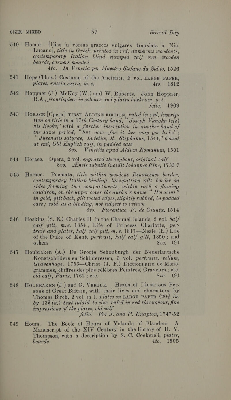 540 541 542 543 544 545 546 547 548 549 Homer. [Ilias in versus graecos vulgares translata a Nic. Lucano], title in Greek, printed in red, numerous woodcuts, contemporary Italian blind stamped calf over wooden boards, corners mended 4to. In Venetia per Maestro Stefano da Sabio, 1526 Hope (Thos.) Costume of the Ancients, 2 vol. LARGE PAPER, plates, russia extra, m. e. 4to. 1812 Hoppner (J.) McKay (W.) and W. Roberts. Jobn Hoppner, R.A., frontispiece in colours and plates buckram, g. t. folio. 1909 Horace [Opera] rrrst ALDINE EDITION, ruled in red, inscrip- tion on title in a 17th Century hand, * Joseph Vaughn (sic) his Booke,” with a further inscription in another hand of the same period, “but now—for it hee may goe looke” ; “ Juvenalis satyrae, Lutetiw, R. Stephanus, 1544,” bound at end, Old English calf, in padded case 8v0o. Venetits apud Aldum Romanum, 1501 Horace. Opera, 2 vol. engraved throughout, original calf 8vo. Ainets tabulis incidit Iohannes Pine, 1733-7 Horace. Poemata, title within woodcut Renascence border, contemporary Italian binding, lace-pattern gilt border on sides forming two compartments, within each a flaming cauldron, on the upper cover the author’s name * Horacius” in gold, gilt back, gilt tooled edges, slightly rubbed, in padded case; sold asa binding, not subject to return 8v0o. FHlorentiae, P. de Giunta, 1514 Hoskins (S. E.) Charles II in the Channel Islands, 2 vol. half calf gilt, m.e. 1854; Life of Princess Charlotte, por- trait and plates, half calf gilt, m. e. 1817—Neale (E.) Life of the Duke of Kent, portrait, half calf gilt, 1850; and others Svo. (9) Houbraken (A.) De Groote Schouburgh der Nederlantsche Konstschilders en Schilderessen, 3 vol. portraits, vellum, Gravenhage, 1753—Christ (J. F.) Dictionnaire de Mono- grammes, chiffres des plus célébres Peintres, Graveurs ; etc. old calf, Paris, 1762 ; etc. 8vo. (9) HousRAKEN (J.) and G. VertuE. Heads of Illustrious Per- sons of Great Britain, with their lives and characters, by Thomas Birch, 2 vol. in 1, plates on LARGE PAPER (20% in. by 134in.) teat inlaid to size, ruled in red throughout, fine impressions of the plates, old calf folio. For J. and P. Knapton, 1747-52 Hours. The Book of Hours of Yolande of Flanders. A Manuscript of the XIV Century in the library of H. Y. Thompson, with a description by S. C. Cockerell, plates, boards 4to. 1905