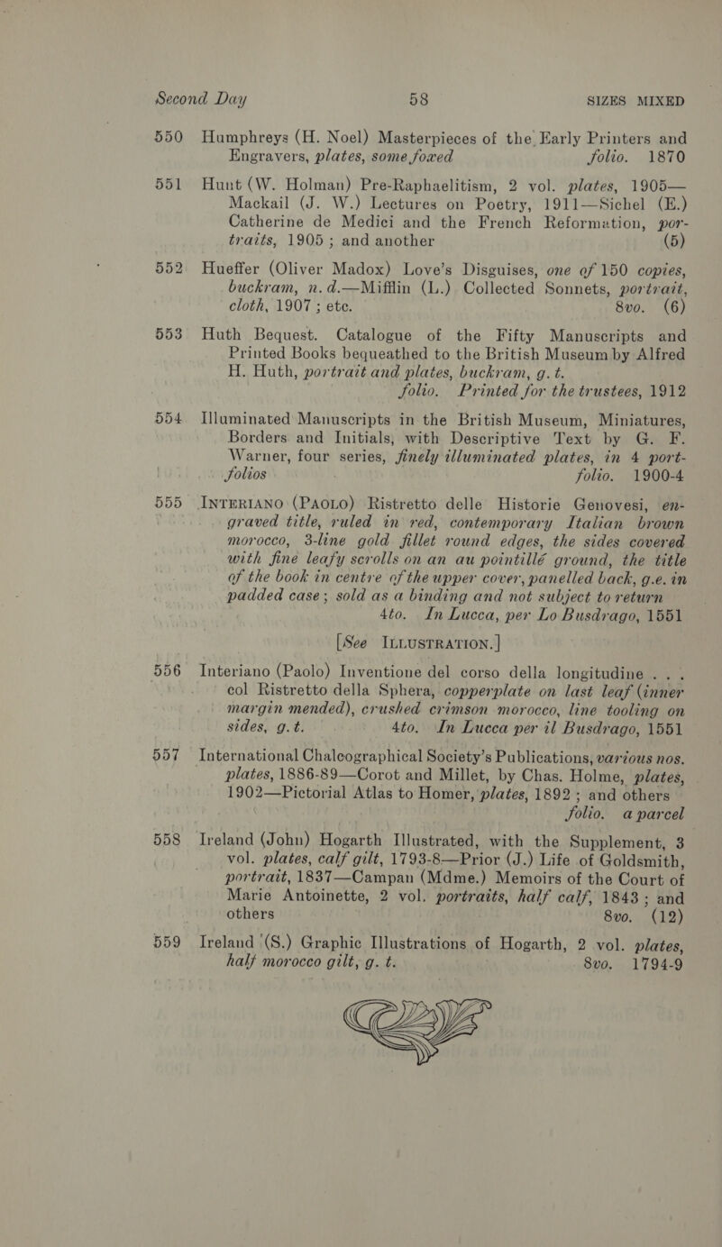 550 551 552 553 o54 557 558 Humphreys (H. Noel) Masterpieces of the Early Printers and Engravers, plates, some foxed folio. 1870 Hunt (W. Holman) Pre-Raphaelitism, 2 vol. plates, 1905— Mackail (J. W.) Lectures on Poetry, 1911—Sichel (E.) Catherine de Medici and the French Reformation, por- traits, 1905; and another (5) Hueffer (Oliver Madox) Love’s Disguises, one ef 150 copies, buckram, n.d.—Mifflin (L.) Collected Sonnets, portrait, cloth, 1907 ; ete. 8vo. (6) Huth Bequest. Catalogue of the Fifty Manuscripts and Printed Books bequeathed to the British Museum by Alfred H. Huth, portratt and plates, buckram, g. t. Solio. Printed for the trustees, 1912 Illuminated Manuscripts in the British Museum, Miniatures, Borders. and Initials; with Descriptive Text by G. F. Warner, four series, finely tlluminated plates, in 4 port- Folios 3 folio. 1900-4 graved title, ruled in red, contemporary Italian brown morocco, 3-line gold fillet round edges, the sides covered with fine leafy scrolls on an au pointillé ground, the title of the book in centre of the upper cover, panelled back, g.e. in padded case; sold as a binding and not subject to return 4to. In Lucca, per Lo Busdrago, 1551 [See ILLUSTRATION. | Interiano (Paolo) Inventione del corso della longitudine . . . col Ristretto della Sphera, copperplate on last leaf (inner margin mended), crushed crimson morocco, line tooling on sides, g.t. 4to. In Lucca per il Busdrago, 1551 plates, 1886-89—Corot and Millet, by Chas. Holme, plates, ny 2—Pictorial Atlas to Homer, plates, 1892; and Beans Solio. aparcel Ireland (John) Hogarth Illustrated, with the Supplement, 3 vol. plates, calf gilt, 1793- Berio: (J.) Life of Goldsmith, portrait, 1837—Campan (Mdme.) Memoirs of the Court R Marie Antoinette, 2 vol. portraits, half calf, 1843; and others 8vo. (12) Ireland (S.) Graphic Illustrations of Hogarth, 2 vol. plates, half morocco gilt, g. t. 8vo. 1794-9 