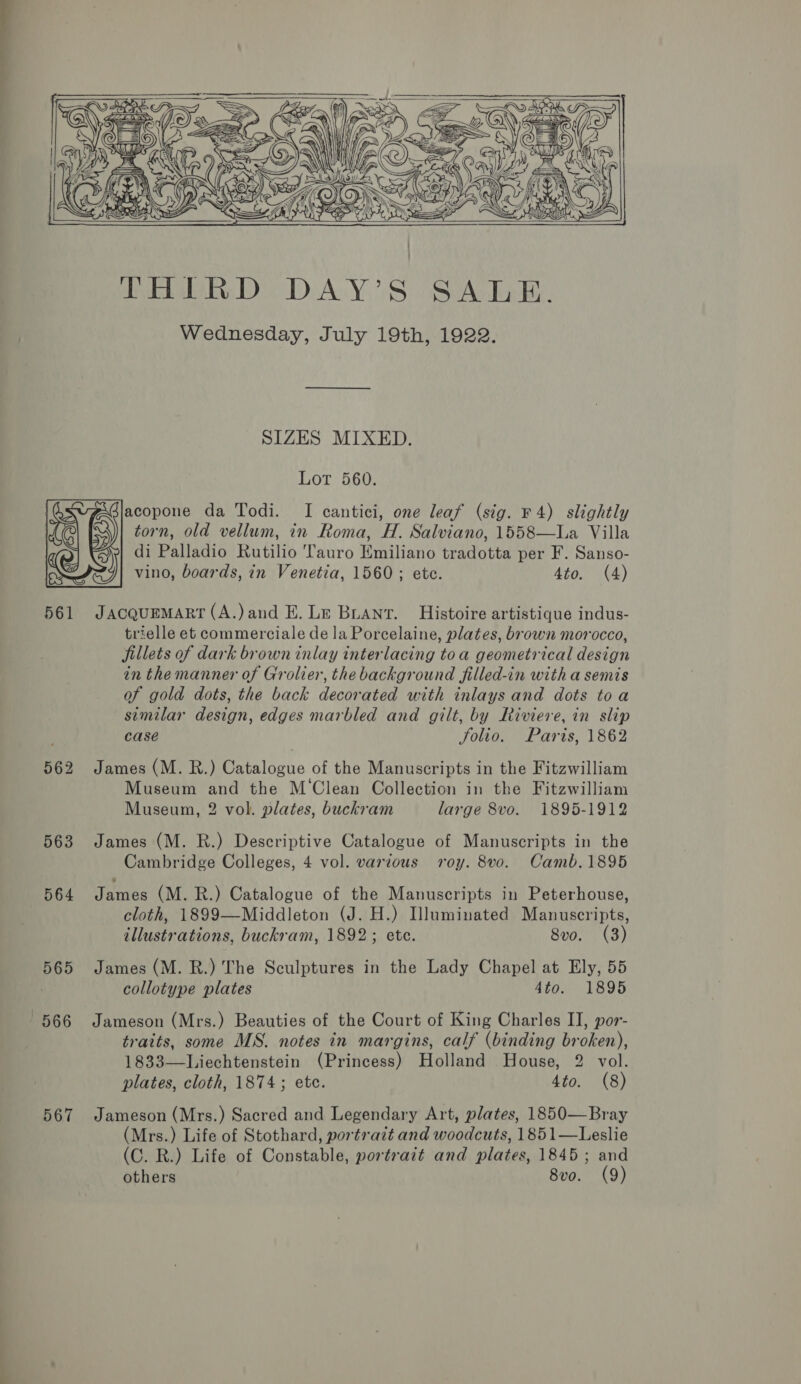      Wednesday, July 19th, 1922. SIZES MIXED. Lot 560. acopone da Todi. I cantici, one leaf (sig. F 4) slightly torn, old vellum, in Roma, H. Salviano, 1558—La Villa di Palladio Rutilio Tauro Emiliano tradotta per F. Sanso- vino, boards, in Venetia, 1560; etc. 4to. (4)  561 JacquEMART (A.)and E. Le Buant. Histoire artistique indus- trielle et commerciale de la Porcelaine, plates, brown morocco, fillets of dark brown inlay interlacing toa geometrical design in the manner of Grolier, the background filled-in with a semis of gold dots, the back decorated with inlays and dots toa similar design, edges marbled and gilt, by Riviere, in slip case Solio. Paris, 1862 562 James (M. R.) Catalogue of the Manuscripts in the Fitzwilliam Museum and the M‘Clean Collection in the Fitzwilliam Museum, 2 vol. plates, buckram large 8vo. 1895-1912 563 James (M. R.) Descriptive Catalogue of Manuscripts in the Cambridge Colleges, 4 vol. varzous roy. 8v0. Camb.1895 564 James (M. R.) Catalogue of the Manuscripts in Peterhouse, cloth, 1899—Middleton (J. H.) Hluminated Manuscripts, illustrations, buckram, 1892; ete. 8vo. (3) 565 James (M. R.) The Sculptures in the Lady Chapel at Ely, 55 collotype plates 4to. 1895 566 Jameson (Mrs.) Beauties of the Court of King Charles II, por- traits, some MS. notes in margins, calf (binding broken), 1833—Liechtenstein (Princess) Holland House, 2 vol. plates, cloth, 1874; etc. 4to. (8) 567 Jameson (Mrs.) Sacred and Legendary Art, plates, 1850—Bray (Mrs.) Life of Stothard, portrait and woodcuts, 1851—Leslie (C. R.) Life of Constable, portratt and plates, 1845; and others 8vo. (9)