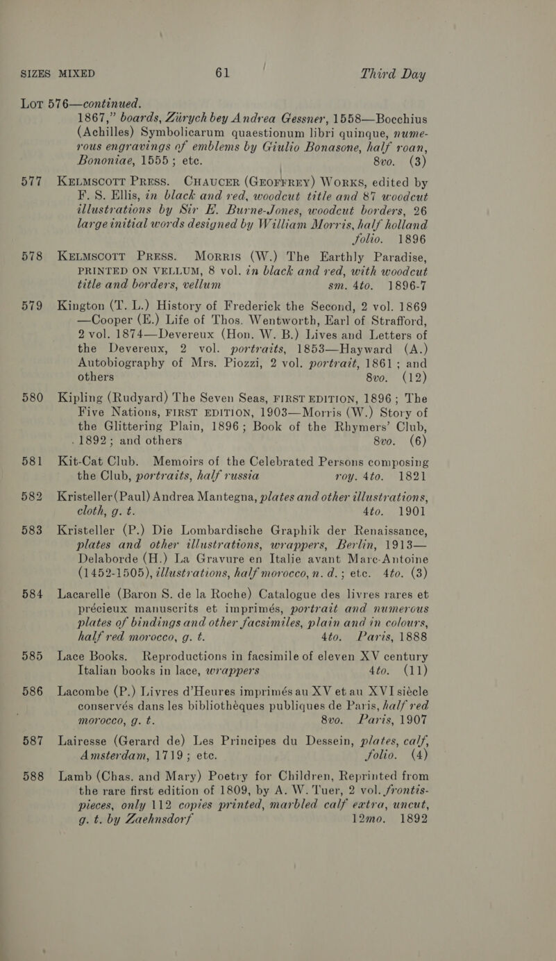 577 578 579 580 584 985 586 587 588 1867,” boards, Ziirych bey Andrea Gessner, 1558—Bocchius (Achilles) Symbolicarum quaestionum libri quinque, nume- rous engravings of emblems by Giulio Bonasone, half roan, Bononiae, 1555; ete. 8vo. (3) KELMSCOTT PRESS. CHAUCER (GEOFFREY) WoRKS, edited by F.S. Ellis, an black and red, woodcut title and 87 woodcut illustrations by Sir EF. Burne-Jones, woodcut borders, 26 largeinitial words designed by William Morris, half holland folio. 1896 KELMscoTT Press. Morris (W.) The Earthly Paradise, PRINTED ON VELLUM, 8 vol. z2n black and red, with woodcut title and borders, vellum sm. 4to. 1896-7 Kington (T. L.) History of Frederick the Second, 2 vol. 1869 —Cooper (E.) Life of Thos. Wentworth, Earl] of Strafford, 2 vol. 1874—Devereux (Hon. W. B.) Lives and Letters of the Devereux, 2 vol. portraits, 1853—Hayward (A.) Autobiography of Mrs. Piozzi, 2 vol. portrait, 1861; and others 8vo. (12) Kipling (Rudyard) The Seven Seas, FIRST EDITION, 1896; The Five Nations, FIRST EDITION, 1903—Morris (W.) Story of the Glittering Plain, 1896; Book of the Rhymers’ Club, . 1892; and others 8vo. (6) Kit-Cat Club. Memoirs of the Celebrated Persons composing the Club, portrazts, half russia roy. 4to. 1821 Kristeller(Paul) Andrea Mantegna, plates and other illustrations, cloth, g. t. 4to. 1901 Kristeller (P.) Die Lombardische Graphik der Renaissance, plates and other illustrations, wrappers, Berlin, 1913— Delaborde (H.) La Gravure en Italie avant Marc-Antoine (1452-1505), ¢llustrations, half morocco,n.d.; ete. 4to. (3) Lacarelle (Baron S. de la Roche) Catalogue des livres rares et précieux manuscrits et imprimés, portrait and numerous plates of bindings and other facsimiles, plain and in colours, half red morocco, g. t. 4to. Paris, 1888 Lace Books. Reproductions in facsimile of eleven XV century Italian books in lace, wrappers 4to. (11) Lacombe (P.) Livres d’Heures imprimés au XV et au XVI siécle conservés dans les bibliothéques publiques de Paris, hal/ red morocco, g. t. 8vo. Paris, 1907 Lairesse (Gerard de) Les Principes du Dessein, plates, calf, Amsterdam, 1719; ete. Solio. (4) Lamb (Chas. and Mary) Poetry for Children, Reprinted from the rare first edition of 1809, by A. W. Tuer, 2 vol. frontis- pieces, only 112 copies printed, marbled calf extra, uncut, g. t. by Zaehnsdorf 12mo. 1892