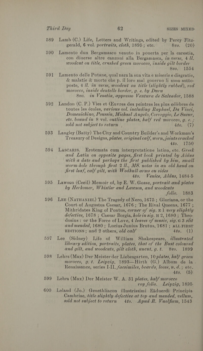 589 590 593 594 Or ie) Or 596 597 598 599 600 Lamb (C.) Life, Letters and Writings, edited by Percy Fitz- gerald, 6 vol. portraits, cloth, 1895; ete. 8vo. (20) Lamento dun Bergamasco venuto in pouerta per la carestia, con diuerse altre canzoni alla Bergamasca, in verse, 4 Jl. woodcut on title, crushed green morocco, inside gilt border 8vo. 1554 Lamento delle Putane, qual nara la sua vita e miserie e disgratie, &amp; malatie &amp; morte che p. il loro mal gouerno li sono sotto- poste, 4 dl. in verse, woodcut on title (slightly rubbed), red morocco, inside dentelle border, g. e. by Duru 8vo. in Venetia, appresso Ventura de Salvador, 1588 Landon (C. P.) Vies et Giuvres des peintres les plus célébres de toutes les écoles, various vol. including Raphael, Da Vinci, Domenichino, Poussin, Michael Angelo, Correggio, Le Sueur, etc. bound in 8 vol. outline plates, half ved morocco, g. e. ; sold not subject to return Ato. ate Langley (Batty) The City and Country Builder’s and Workman’s Treasury of Designs, plates, original calf, worn, joints cracked Ato. 1750 LAScARIS. Erotemata cum interpretatione latina, etc. Greek and Latin on opposite pages, first book printed by Aldus with a date and perhaps the first published by him, small worm-hole through first 2 Ul., AIS. notes in an old hand on jirst leaf, calf gilt, with Wodhull arms on sides 4to. Venice, Aldus, 1484-5 Lawson (Cecil) Memoir of, by E. W. Gosse, portrait and plates by Herkomer, Whistler and Lawson, and woodcuts Solio. 1883 Ler (NATHANIEL) The Tragedy of Nero, 1675 ; Gloriana, or the Court of Augustus Caesar, 1676; The Rival Queens, 1677 ;. Mithridates King of Pontus, corner of sig. B1 very slightly defective, 1678 ; Caesar Borgia, hole in sig. H 2, 1680; Theo- dosius: or the Force of Love, 4 leaves of music, sig. @ 3 slit and mended, 1680; Lucius Junius Brutus, 1681 ; ALL FIRST EDITIONS; and 2 others, old calf 4to. (1) Lee (Sidney) Life of William Shakespeare, 7/lustrated library edition, portraits, plates, that of the Bust coloured and gilt, and woodcuts, gilt cloth, uncut, g. t. 8vo. 1899 Lehrs (Max) Der Meister der Liebesgarten, 10 plates, half green: morocco, g.t. Leipzig, 1893—Hirth (G.) Album de la - Renaissance, series I-II, facsimiles, boards, loose, n.d.; ete. 4to. (5) Lehrs (Max) Der Meister W. A. 31 plates, half morocco roy folio. Leipzig, 1895: Leland (Jo.) Genethliacon illustrissimi Eiduerdi Principis. Cambriae, title slightly defective at top and mended, vellum, sold not subject to return 4to. Apud Rk. Vuolfium, 1543