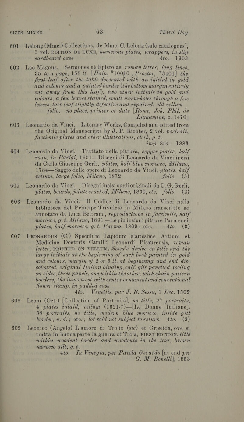 SIZES MIXED 63 Third Day 601 Lelong (Mme.) Collections, de Mme. C, Lelong (sale catalogues), 3 vol. EDITION DE LUXE, numerous plates, wrappers, in slip cardboard case 4to. 1903 602 Leo Magnus. Sermones et Epistolae, roman letter, long lines, 35 toa page, 158 ll. |Hain, *10010 ; Proctor, *3401] the jirst leaf after the table decorated with an initial in gold and colours and a painted border (the bottom margin entirely cut away from this leaf), two other initials in gold and colours, a few leaves stained, small worm-holes through a few leaves, last leaf slightly defective and repaired, old vellum folio. no place, printer or date |Rome, Joh. Phil. de Lignamine, c. 1470] 603 Leonardo da Vinci. Literary Works, Compiled and edited from the Original Manuscripts by J. P. Richter, 2 vol. portrait, Facsimile plates and other illustrations, cloth, g. t. amp. 8vo. 1883 604 Leonardo da Vinci. Trattato della pittura, copper-plates, half roan, in Parigt, 1651—Disegni di Leonardo da Vinci incisi da Carlo Giuseppe Gerli, plates, half blue morocco, Milano, 1784—Saggio delle opere di Leonardo da Vinci, plates, half vellum, large folio, Milano, 1872 folio. (8) 605 Leonardo da Vinci. Disegni incisi sugli originali da C. G. Gerli, plates, boards, joints cracked, Milano, 1830, etc. folio. (2) 606 Leonardo da Vinci. I] Codice di Leonardo da Vinci nella biblioteca del Principe J'rivulzio in Milano transeritto ed annotato da Luca Beltrami, reproductions in facsimile, half morocco, g.t. Milano, 1891 —Le piu insigni pitture Parmensi, plates, half morocco, g.t. Parma, 1809 ; ete. 4to. (3) 607 Lronarpus (C.) Speculum Lapidum clarissime Artium et Medicine Doctoris Camilli Leonardi Pisaurensis, »cman letter, PRINTED ON VELLUM, Nessa’s device on title and the large initials at the beginning of each book painted in gold and colours, margin of 2 or 3 ll. at beginning and end dis- coloured, original Italian binding, calf, gilt panelled tooling on sides, three panels, one within the other, with chain-patiern borders, the innermost with centre ornament and conventional flower stamp, in padded case 4t9. Venetiis, par J. B. Sessa, 1 Dec. 1502 608 Leoni (Oct.) [Collection of Portraits], no ¢itle, 27 portraits, 4 plates inlaid, vellum (1621-7)—[Le Donne Italiane], 38 portraits, no title, modern blue morocco, inside gilt border, n.d.; etc.; lot sold not subject toreturn 4to. (3) 609 lLeonico (Angelo) L’amore di Trolio (s7c) et Griseida, ove si tratta in buona parte la guerra di Troia, FIRST EDITION, ¢7t/e within woodcut border and woodcuts in the teat, brown morocco gilt, g. é. 4to. In Vinegia, per Pavola Gerardo [at end per G. M. Bonelli|, 1553