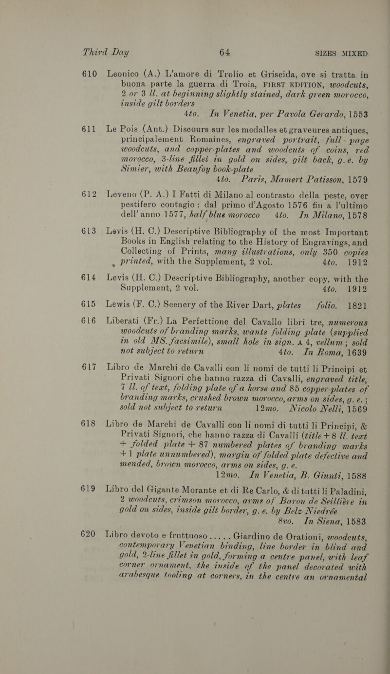 610 611 613 614 615 616 617 618 619 620 Leonico (A.) L’amore di Trolio et Griseida, ove si tratta in buona parte la guerra di Troia, FIRST EDITION, woodcuts, 2 or 3 Ul. at beginning slightly stained, dark green morocco, inside gilt borders 4to. In Venetia, per Pavola Gerardo, 1553 Le Pois (Ant.) Discours sur les medalles et graveures antiques, principalement Romaines, engraved portrait, full - page woodcuts, and copper-plates and woodcuts of coins, red morocco, 3-line filleé in gold on sides, gilt back, g.e. by Simier, with Beaufoy book-plate 4to. Paris, Mamert Patisson, 1579 Leveno (P. A.) I Fatti di Milano al contrasto della peste, over pestifero contagio: dal primo d’Agosto 1576 fin a lultimo dell’ anno 1577, half blue morocco 4to. In Milano, 1578 Levis (H. C.) Descriptive Bibliography of the most Important Books in English relating to the History of Engravings, and Collecting of Prints, many illustrations, only 350 copies _ printed, with the Supplement, 2 vol. 4to. 1912 Levis (H. C.) Descriptive Bibliography, another copy, with the Supplement, 2 vol. 4to. 1912 Lewis (F. C.) Scenery of the River Dart, plates folio. 1821 Liberati (Fr.) La Perfettione del Cavallo libri tre, numerous woodcuts of branding marks, wants folding plate (supplied in old MS. facsimile), small hole in sign. a 4, vellum ; sold not subject to return 4to. In Roma, 1639 Libro de Marchi de Cavalli con li nomi de tutti li Principi et Privati Signori che hanno razza di Cavalli, engraved title, 7 Ul. of text, folding plate of a horse and 85 copper-plates of branding marks, crushed brown morocco, arms on sides, g. e. ; sold not subject to return 12mo. Nicolo Nelli, 1569 Libro de Marchi de Cavalli con li nomi di tutti li Principi, &amp; Privati Signori, che hanno razza di Cavalli (title + 8 U1. teat + folded plate + 87 numbered plates of branding marks +1 plate unnumbered), margin of folded plate defective and mended, brown morocco, arms on sides, g. e. 12mo. In Venetia, B. Giunti, 1588 Libro del Gigante Morante et di Re Carlo, &amp; di tuttili Paladini, 2 woodcuts, crimson morocco, arms of Baron de Seillidve in gold on sides, inside gilt border, g.e. by Belz-Niedrée 8v0. In Siena, 1583 Libro devoto e fruttuoso..... Giardino de Orationi, woodcuts, contemporary Venetian binding, line border in blind and gold, 2-line fillet in gold, forming a centre panel, with leaf corner ornament, the inside of the panel decorated with arabesque tooling at corners, in the centre an ornamental CO —— —