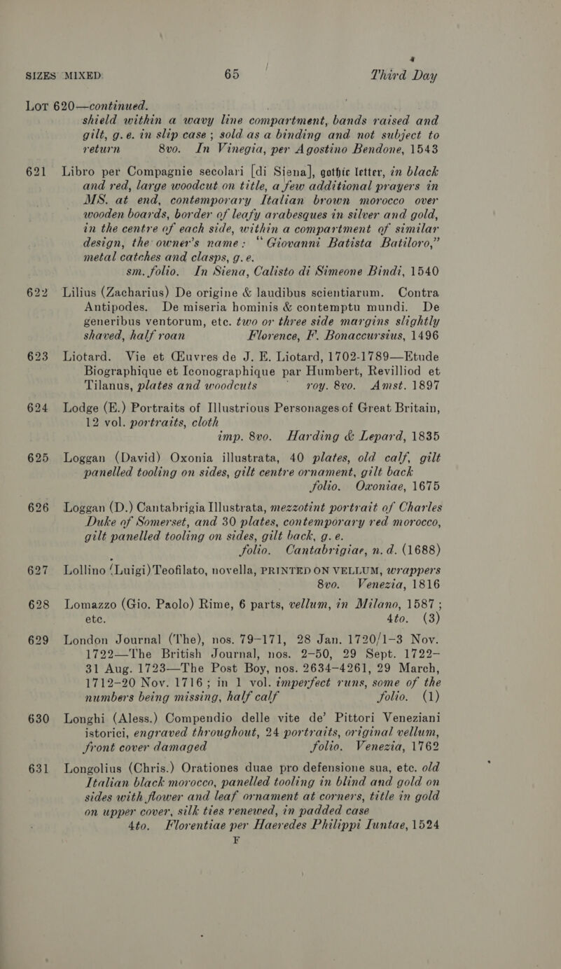 a 625 630 631 shield within a wavy line compartment, bands raised and gilt, g.e. in slip case; sold as a binding and not subject to return 8vo. In Vinegia, per Agostino Bendone, 1543 Libro per Compagnie secolari [di Siena], gothic letter, en black and red, large woodcut on title, a few additional prayers in MS. at end, contemporary Italian brown morocco over wooden boards, border of leafy arabesques in silver and gold, in the centre of each side, within a compartment of similar design, the owner’s name: “Giovanni Batista Batiloro,” metal catches and clasps, g. e. sm. folio. In Siena, Calisto di Simeone Bindi, 1540 Lilius (Zacharius) De origine &amp; laudibus scientiarum. Contra Antipodes. De miseria hominis &amp; contemptu mundi. De generibus ventorum, ete. two or three side margins slightly shaved, half roan Florence, F. Bonaccursius, 1496 Liotard. Vie et Ciuvres de J. E. Liotard, 1702-1789—Etude Biographique et Iconographique par Humbert, Revilliod et Tilanus, plates and woodcuts ‘oy. &amp;vo. Amst. 1897 Lodge (E.) Portraits of Illustrious Personages of Great Britain, 12 vol. portraits, cloth imp. 8vo. Harding &amp; Lepard, 1835 Loggan (David) Oxonia illustrata, 40 plates, old calf, gilt panelled tooling on sides, gilt centre ornament, gilt back folio. Omoniae, 1675 Loggan (D.) Cantabrigia Ilustrata, mezzotint portrait of Charles Duke of Somerset, and 30 plates, contemporary red morocco, gilt panelled tooling on sides, gilt back, g. e. folio. Cantabrigiae, n. d. (1688) Lollino ‘Luigi) Teofilato, novella, PRINTED ON VELLUM, wrappers 8v0o. Venezia, 1816 Lomazzo (Gio. Paolo) Rime, 6 parts, vellum, in Milano, 1587 ; ete. 4to. (3) London Journal (The), nos. 79-171, 28 Jan. 1720/1-3 Nov. 1722—The British Journal, nos. 2-50, 29 Sept. 1722- 31 Aug. 1723—The Post Boy, nos. 2634-4261, 29 March, 1712-20 Nov. 1716; in 1 vol. tmperfect runs, some of the numbers being missing, half calf folio. (1) Longhi (Aless.) Compendio delle vite de’ Pittori Veneziani istorici, engraved throughout, 24 portraits, original vellum, Sront cover damaged Folio. Venezia, 1762 Longolius (Chris.) Orationes duae pro defensione sua, etc. old Italian black morocco, panelled tooling in blind and gold on sides with flower and leaf ornament at corners, title in gold on upper cover, silk ties renewed, in padded case 4to. Florentiae per Haex edes Philippi Iuntae, 1524 F
