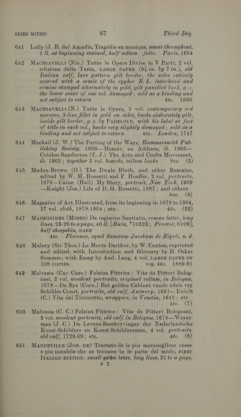 641 643 644 645 646 647 648 649 650 651 Lully (J. B. de) Amadis, Tragédie en musique, muszc throughout, 2 ll. at beginning stained, half vellum folio. Paris, 1684 MACHIAVELLI (Nic.) Tutte le Opere Divise in V Parti, 2 vol. edizione della ‘l'esta, LARGE PAPER (9% in. by Tin.), old Italian calf, lace pattern gilt border, the sides entirely covered with a semis of the cypher B.L. interlaced and ermine stamped alternately in gold, gilt panelled back, g. e. the lower cover of one vol. damaged ; sold as a binding and not subject to return 4t0. 1550 MACHIAVELLI(N.) Tutte le Opere, 2 vol. contemporary md morocco, 3-line fillet in gold on sides, backs elaborately gilt, inside gilt border, g.e. by PADELOUP, with his label at foot of title in each vol., backs very slightly damaged; sold asa binding and not subject to return 4to. Londra, 1747 Mackail (J. W.) The Parting of the Ways, Hammersmith Pub- lishing Society, 1903—Homer, an Address, 7b. 1905— Cobden-Sanderson (T. J.) The Arts and Crafts Movement, ib. 1905; together 3 vol. boards, vellum backs Sro. (3) Madox-Brown (O.) The Dwale Bluth, and other Remains, edited by W. M. Rossetti and F. Hueffer. 2 vol. portraits, 1876—Caine (Hall) My Story, portrait, New York, 1909 —Knight (Jos.) Life of D. G. Rossetti, 1887 ; and others 8vo. (9) Magazine of Art Illustrated, from its beginning in 1878 to 1904, 27 vol. cloth, 1878-1904 ; ete. Ato. (32) MAIMONIDES (Moses) De regimine Sanitatis, roman letter, long lines, 23-26 toa page, 40 ll. [ Hain, *10525 ; Proctor, 6109], half sheepskin, RARE 4to. Klorence, apud Sanctum Jacobum de Ripoli, n. d. Malory (Sir Thos.) Le Morte Darthur, by W. Caxton, reprinted and edited, with Introduction and Glossary by H. Oskar Sommer, with Essay by And. Lang, 4 vol. LARGE PAPER OF 108 COPIES roy. 4to. 1889-91 Malvasia (Car.-Caes.) Felsina Pittrice: Vite de Pittori Bolog- nesi, 2 vol. woodcut portraits, original vellum, in Bologna, 1678—De Bye (Corn.) Het gulden Cabinet vande edele vry Schilder-Const, portraits, old calf, Antwerp, 1661— Kidolfi (C.) Vita del Tintoretto, wrappers, in Venetia, 1642; etc. 4to. (7) Malvasia (C. C.) Felsina Pittrice: Vite de Pittori Bolognesi, 2 vol. woodcut portraits, old calf,in Bologna, 1678—Weyer- man (J. ©.) De Levens-Beschryvingen der Nederlandsche Konst-Schilders en Konst-Schilderessen, 4 vol. portraits, old calf, 1729-69; ete. 4to. (8) MANDEVILLE (JOH. DE) Tractato de le piu marauegliose cosse e piu notabile che se trouano in le parte del mddo, FIRST ITALIAN EDITION, small gothic letter, long lines, 31 to a page,