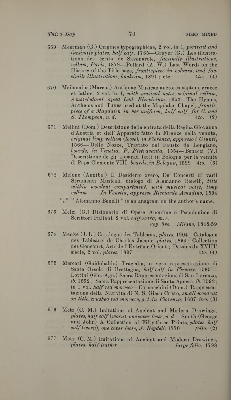 669 670 671 673 674 675 676 Meerman (G.) Origines typographicae, 2 vol.in 1, portrait and Facsimile plates, half calf, 1765—Gruyer (G.) Les illustra- tions des écrits de Savonarole, facsimile illustrations, vellum, Paris, 1879—Pollard (A. W.) Last Words on the History of the Title-page, frontispiece in colours, and fac- simile illustrations, buckram, 1891 ; ete. 4to. (4) Meibomius (Marcus) Antiquae Musicae auctores septem, graece et latine, 2 vol. in 1, with musical notes, original vellum, Amstelodami, apud Lud. Elzevirium, 1652—The Hymns, Anthems and Tunes used at the Magdalen Chapel, /rontzs- piece of a Magdalen in her uniform, half calf, for C. and S. Thompson, n. d. tto. 3) Mellini (Dom.) Descrizione della entrata della Regina Giovanna d’Austria et dell’ Apparato fatto in Firenze nella venuta, original limp vellum (loose), in Fiorenza, appressoi Giunti, 1566— Delle Nozze, Trattato del Fausto da Longiano, boards, in Venetia, P. Pietrasanta, 1554—Benacci (V.) Descrittione de gli apparati fatti in Bologna per la venuta di Papa Clemente VIII, boards, in Bologna, 1599 4to. (3) Melone (Annibal) Il Desiderio overo, De’ Concerti di varii Strumenti Musicali, dialogo di Alemanno Benelli, ¢ztle within woodcut compartment, with musical notes, limp vellum In Venetia, appresso Ricciardo Amadino, 1594 6é . . *,* “ Alemanno Benelli” is an anagram on the author’s name. Melzi (G.) Dizionario di Opere Anonime e Pseudonime di Scrittori Italiani, 2 vol. calf eatra, m.e. roy. 8vo. Milano, 1848-59 Menke (J...) Catalogue des Tableaux, plates, 1904 ; Catalogue des Tableaux de Charles Jacque, plates, 1894 ; Collection des Goncourt, Arts de l’ Extréme-Orient ; Dessins du XVIII° siécle, 2 vol. plates, 1897 4to. (4) Mercati (Guidobaldo) Tragedia, o vero rapresentazione di Santa Orsola di Brettagna, half calf, in Firenze, 1585— Lottini (Gio.-Agn.) Sacra Rappresentazione di San Lorenzo, 2b. 1592 ; Sacra Rappresentazione di Santa Agnesa, 7b. 1592; in 1 vol. half red morocco—Cornacchini (Dom.) Rappresen- tazione della Nativita di N. S. Giesu Cristo, small woodcut on title, crushed red morocco, g. t.in Fiorenza, 1607 8vo. (3) Metz (C. M.) Imitations of Ancient and Modern Drawings, plates, half calf (worn), one cover loose, n.d.—Smith (George and John) A Collection of Fifty-three Prints, plates, half calf (worn), one cover loose, J. Boydell, 1770 folio. (2) Metz (C. M.) Imitations of Ancient and Modern Drawings, plates, half leather large folio. 1798