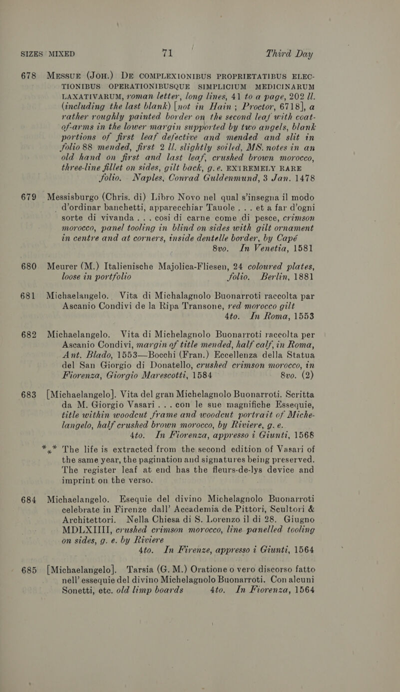 678 679 680 681 682 683 684 685 MessuE (JoH.) DE COMPLEXIONIBUS PROPRIETATIBUS ELEC- TIONIBUS OPERATIONIBUSQUE SIMPLICIUM MEDICINARUM LAXATIVARUM, roman letter, long lines, 41 to a page, 202 Ul. (including the last blank) [not in Hain ; Proctor, 6718], a rather roughly painted border on the second leaf with coat- of-arms in the lower margin supported by two angels, blank portions of first leaf defective and mended and slit in Solio 88 mended, first 2 ll. slightly soiled, MS. notes in an old hand on first and last leaf, crushed brown morocco, three-line fillet on sides, gilt back, g.e. EX1REMELY RARE Solio. Naples, Conrad Guldenmund, 3 Jan. 1478 Messisburgo (Chris. di) Libro Novo nel qual s’insegna il modo - d’ordinar banchetti, apparecchiar Tauole... et a far d’ogni sorte di vivanda...cosi di carne come di pesce, crimson morocco, panel tooling in blind on sides with gilt ornament in centre and at corners, tnside dentelle border, by Capé 8vo. In Venetia, 1581 Meurer (M.) Italienische Majolica-Fliesen, 24 coloured plates, loose in portfolio folio. Berlin, 1881 Michaelangelo.. Vita di Michalagnolo Buonarroti raccolta par Ascanio Condivi de la Ripa Transone, red morocco gilt 4to. In Roma, 1553 Michaelangelo. Vita di Michelagnolo Buonarroti raccolta per Ascanio Condivi, margin of title mended, half calf, in Roma, Ant. Blado, 1553—Bocchi (Fran.) Eecellenza della Statua del San Giorgio di Donatello, crushed crimson morocco, in Fiorenza, Giorgio Marescotti, 1584 8vo. (2) [Michaelangelo]. Vita del gran Michelagnolo Buonarroti. Scritta da M. Giorgio Vasari...con le sue magnifiche Essequie, title within woodcut frame and woodcut portrait of Miche- langelo, half crushed brown morocco, by Riviere, g. e. 4to. In Fliorenza, appresso i Giunti, 1568 the same year, the pagination and signatures being preserved. The register leaf at end has the fleurs-de-lys device and imprint on the verso. Michaelangelo. Esequie del divino Michelagnolo Buonarroti celebrate in Firenze dall’ Accademia de Pittori, Scultori &amp; Architettori. Nella Chiesa di S. Lorenzo il di 28. Giugno MDLXIIII, crushed crimson morocco, line panelled tooling on sides, g. e. by Riviere 4to. In Firenze, appresso 1 Giunti, 1564 [Michaelangelo]. Tarsia (G. M.) Oratione o vero discorso fatto nell’ essequie del divino Michelagnolo Buonarroti. Con alcuni Sonetti, etc. old limp boards 4to. In Fiorenza, 1564