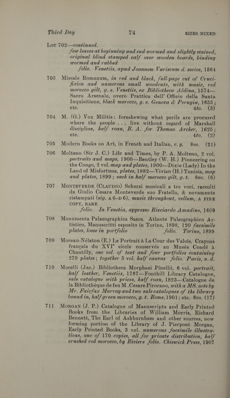 703 704 705 706 707 708 709 710 711 Sew leaves at beginning and end wormed and slightly stained, original blind stamped calf over wooden boards, binding wormed and rubbed folio. Venetiis, apud Joannem Variscum &amp; socios, 1564 Missale Romanum, zn red and black, full-page cut of Cruci- fixion and numerous small woodcuts, with music, red morocco gilt, g. e. Venetits, ex Bibliotheca Aldina, 1574— Sacro Arsenale, overo Prattica dell’ Officio della Santa Inquisitione, black morocco, g.e. Genova &amp; Perugia, 1653 ; ete. 4to. (3) M. (G.) Vox Militis: foreshewing what perils are procured where the people ... live without regard of Marshall discipline, half roan, B. A. for Thomas Archer, 1625; ete. 4to. (2) Modern Books on Art, in French and Italian, v.y. 8vo. (21) Molteno (Sir J. C.) Life and Times, by P. A. Molteno, 2 vol. portraits and maps, 1900—Bentley (W. H.) Pioneering on the Congo, 2 vol. map and plates, 1900—Dixie (Lady) In the Land of Misfortune, plates, 1882—Vivian (H.) Tunisia, map and plates, 1899; each in half morocco gilt, g.t. 8vo. (6) MONTEVERDE (CLAUDIO) Scherzi musicali a tre voci, raccolti da Giulio Cesare Monteverde suo Fratello, &amp; novamente ristampati (sig. A6—D 6), music throughout, vellum, A FINE COPY, RARE Solio. In Venetia, appresso Ricciardo Amadino, 1609 Monumenta Palaeographica Sacra. Atlante Paleographico Ar- tistico, Manuscritti esposito in Torino, 1898, 120 facsimile plates, loose in portfolio Jolio. Torino, 1899 Moreau-Nélaton (E.) Le Portrait &amp; La Cour des Valois. Crayons francais du XVI° siécle conservés au Musée Condé &amp; Chantilly, one vol. of teat and four portfolios containing 270 plates; together 5 vol. half canvas folio. Paris, n. d. Morelli (Jac.) Bibliotheca Morphaei Pinellii, 6 vol. portratt, half leather, Venetiis, 1787—Fonthill Library Catalogue, sale catalogue with prices, half roan, 1823—Catalogue de la Bibliotheque de feu M .Cesare Pirorano, witha MS. note by Mr. Fairfax Murray and two salecatalogues of the library bound in, half green morocco, g. t. Rome, 1901; ete. 8vo. (17) Mor@an (J. P.) Catalogue of Manuscripts and Early Printed Books from the Libraries of William Morris, Richard Bennett, The Earl of Ashburnham and other sources, now forming portion of the Library of J. Pierpont Morgan, Early Printed Books, 3 vol. numerous facsimile dllustra- tions, one of 170 copies, all for private distribution, half crushed red morocco, by Riviere folio. Chiswick Press, 1907