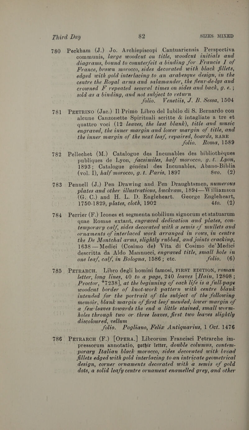 780 781 782 783 784 785 786 Peckham (J.) Jo. Archiepiscopi Cantuariensis Perspectiva communis, large woodcut on title, woodcut initials and diagrams, bound to counterfeit a binding for Francis I of France, brown morocco, sides decorated with black fillets, edged with gold interlacing to an arabesque design, in the centre the Royal arms and salamander, the fleur-de-lys and crowned F repeated several times on sides and back, g. e. ; sold as a binding, and not subject to return folio. Venetiis, J. B. Sessa, 1504 PEETRINO (Jac.) Il Primo Libro del Iubilo di S. Bernardo con aleune Canzonette Spirituali scritte &amp; intagliate a tre et quattro voci (12 leaves, the last blank), title and music engraved, the inner margin and lower margin of title, and the inner margin of the neat leaf, repaired, boards, RARE folio. Roma, 1589 Pellechet (M.) Catalogue des Incunables des bibliotheques publiques de Lyon, facsimiles, half morocco, g.t. Lyon, 1893; Catalogue général des Incunables, Abano-Biblia (vol. I), half morocco, g. t. Paris, 1897 8vo. (2) Pennell (J.) Pen Drawing and Pen Draughtsmen, numerous plates and other illustrations, buckram, 1894—Williamson (G. C.) and H. L. D. Engleheart. George Engleheart, 1750-1829, plates, cloth, 1902 4to. (2) Perrier (F.) Icones et segmenta nobilium signorum et statuarum quae Romae extant, engraved dedication and plates, con- temporary calf, sides decorated with a semis cf mullets and ornaments of interlaced work arranged in rows, in centre the De Montchal arms, slightly rubbed, and joints cracking, 1638 — Medici (Cosimo de) Vita di Cosimo de’ Medici descritta da Aldo Mannucci, engraved title, small hole in one leaf, calf, in Bologna, 1586; etc. folio. (6) PrerrRARCH. Libro degli homini famosi, FIRST EDITION, roman letter, long lines, 40 to a page, 240 leaves | Hain, 12808 ; Proctor, *7238], at the beginning of each life is a full-page woodcut border of knot-work pattern with centre blank intended for the portrait of the subject of the following memoir, blank margin of first leaf mended, lower margin of a fewleaves towards the end a little stained, small worm- holes through two or three leaves, first two leaves slightly discoloured, vellum folio. Pogliano, Felix Antiquarius, 1 Oct. 1476 Prerrarcu (F.) [Oprra.] Librorum Francisci Petrarche im- pressorum annotatio, gothic letter, dowble columns, contem- porary Italian black morocco, sides decorated with broad fillets edged with gold interlacing to an intricate geometrical design, corner ornaments decorated with a semis of gold dots, a solid leafy centre ornament enamelled grey, and other