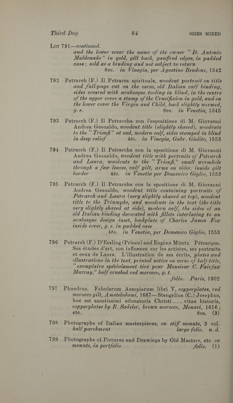 Lot 791—continued. and the lower cover the name of the owner “ D. Antonio Maldonado” in gold, gilt back, gauffred edges, in padded case; soldasa binding and not subject to return 8vo. in Vinegia, per Agostino Bendone, 1542 792 Petrarch (F.) Il Petrarea spirituale, woodcut portrait on title and full-page cut on the verso, old Italian calf binding, sides covered with arabesque tooling in blind, in the centre of the upper cover a stamp of the Crucifixion in gold, and on the lower cover the Virgin and Child, back slightly wormed, g. @. 8vo. in Venetia, 1545 793 Petrarch (F.) Il Petrarcha con Vespositione di M. Giovanni Andrea Gesualdo, woodcut title (slightly shaved), woodcuts to the‘ Trionfi” at end, modern calf, sides stamped in blind in deep relief 4to. in Vinegia, Gabr. Giolito, 1553 794 Petrarch (F.) Il Petrarcha con la spositione di M. Giovanni Andrea Gesualdo, woodcut title with portraits of Petrarch and Laura, woodcuts to the “ Trionfi,” small wormhole through a few leaves, calf gilt, arms on sides, inside gilt border 4to. in Venetia per Domenico Giglio, 1553 795 Petrarch (F.) I] Petrarcha con la spositione di M. Giovanni Andrea Gesualdo, woodcut title containing portraits of Petrarch and Laura (very slightly shaved at top), woodcut title to the Triumphs, and woodcuts in the text (the title very slightly shaved at side), modern calf, the sides of an old Italian binding decorated with fillets interlacing to an arabesque design inset, bookplate of Charles James Fowx inside cover, g. e. in padded case 4to. in Venetia, per Domenico Giglio, 1553 796 Petrarch (F.) D’Essling (Prince) and Eugéne Miintz. Pétrarque. Ses études d’art, son influence sur les artistes, ses portraits et ceux de Laure. L’illustration de ses écrits, plates and llustrations in the text, printed notice on verso af hal}-title, “ oxemplaire spécialement tivé pour Monsieur C. Fair faces Murray,” half crushed red morocco, g. t. Folio. Paris, 1902 797 Phaedrus. Fabularum Aesopiarum libri V, copperplates, red moroeco gilt, A mstelodami, 1667— Steel der (C.) Josephus, hoc est sanctissimi eiiedenae Christi... vitae historia, copperplates by R. Sadeler, brown morocco, Monaci, 1616 ; ete. 8vo. (3) 798 Photographs of Italian masterpieces, on stiff mounts, 3 vol. half parchment. . large folio. n.d. 799 Photographs of Pictures and Drawings by Old Masters, etc. on mounts, in portfolio folio. (1)