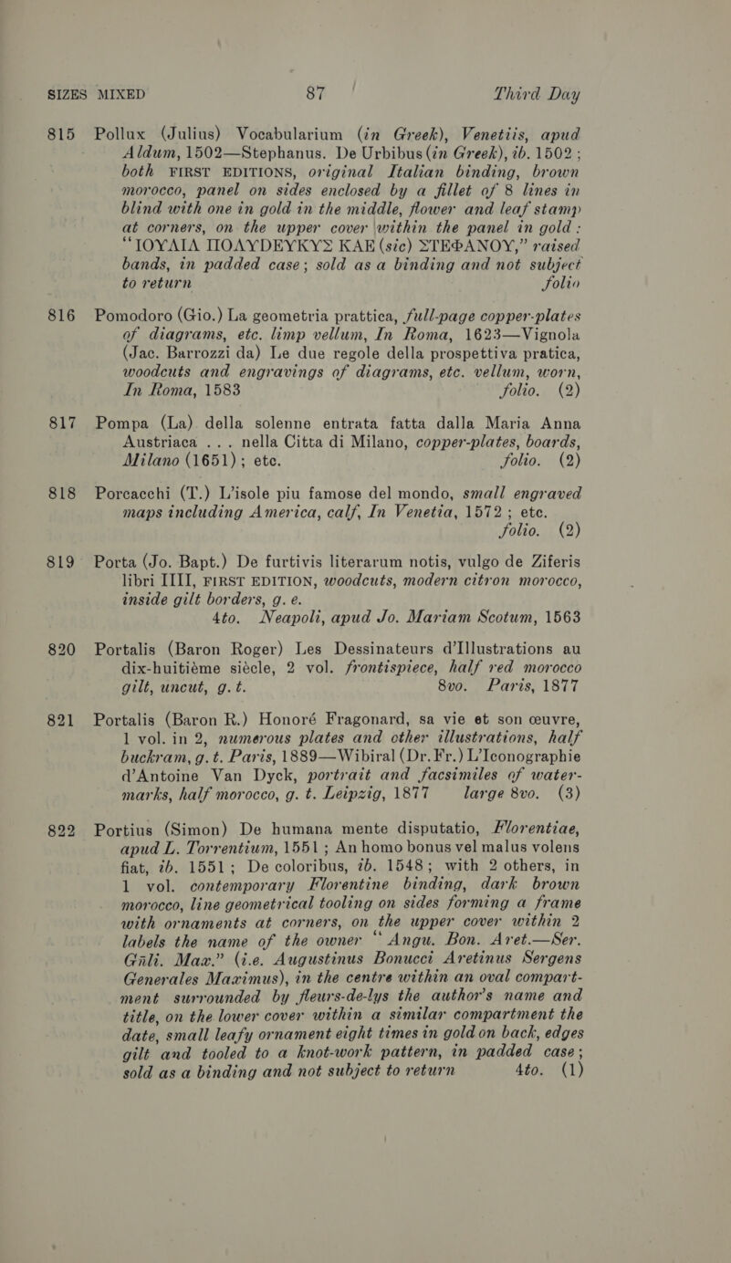 815 aid (Julius) Vocabularium (in Greek), Venetiis, apud Aldum, 1502—Stephanus. De Urbibus tn Greek), ib. 1502 both FIRST EDITIONS, original Italian binding, br cane morocco, panel on sides enclosed by a fillet of 8 lines in blind with one in gold in the middle, flower and leaf stamp at corners, on the upper cover within the panel in gold : “IOYAIA IOAYDEYKY® KAE (sic) STEBANOY,” raised bands, in padded case; sold asa binding and not subject to return Folin 816 Pomodoro (Gio.) La geometria prattica, full-page copper-plates of diagrams, etc. limp vellum, In Roma, 1623—Vignola (Jac. Barrozzi da) Le due regole della prospettiva pratica, woodcuts and engravings of diagrams, etc. vellum, worn, In Roma, 1583 folio. (2) 817 Pompa (La) della solenne entrata fatta dalla Maria Anna Austriaca ... nella Citta di Milano, copper-plates, boards, Milano (1651); ete. folio. (2) 818 Porcacchi (T.) L’isole piu famose del mondo, small engraved maps including America, calf, In Venetia, 1572; ete. folio. (2) 819 Porta (Jo. Bapt.) De furtivis literarum notis, vulgo de Ziferis libri III], FrRST EDITION, woodcuts, modern citron morocco, inside gilt borders, g. e. 4to. Neapoli, apud Jo. Mariam Scotum, 1563 820 Portalis (Baron Roger) Les Dessinateurs d’Illustrations au dix-huitiéme siécle, 2 vol. frontispiece, half red morocco gilt, uncut, g. t. 8v0. Paris, 1877 821 Portalis (Baron R.) Honoré Fragonard, sa vie et son ceuvre, 1 vol. in 2, nwmerous plates and cther illustrations, half buckram, g.t. Paris, 1889—Wibiral (Dr. Fr.) L’Iconographie d’Antoine Van Dyck, portrait and facsimiles of water- marks, half morocco, g. t. Leipzig, 1877 large 8vo. (3) 822 Portius (Simon) De humana mente disputatio, Hlorentiae, apud L. Torrentiwm, 1551; An homo bonus vel malus volens fiat, 2b. 1551; De coloribus, 7b. 1548; with 2 others, in 1 vol. contemporary Florentine binding, dark brown morocco, line geometrical tooling on sides forming a frame with ornaments at corners, on the upper cover within 2 labels the name of the owner “ Angu. Bon. Aret.—Ser. Gali. Max.” (i.e. Augustinus Bonuccit Aretinus Sergens Generales Maximus), in the centre within an oval compart- ment surrounded by fleurs-de-lys the author's name and title, on the lower cover within a similar compartment the date, small leafy ornament eight times in gold on back, edges gilt and tooled to a knot-work pattern, in padded case; sold as a binding and not subject to return 4to. (1)